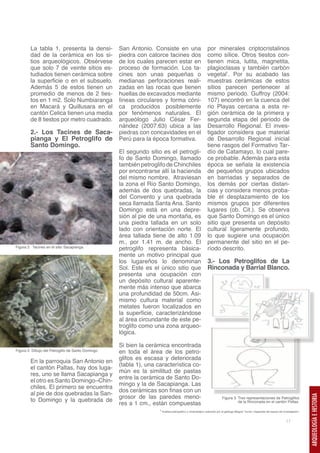 La tabla 1, presenta la densi-              San Antonio. Consiste en una                            por minerales criptocristalinos
        dad de la cerámica en los si-               piedra con catorce tacines dos                          como sílice. Otros tiestos con-
        tios arqueológicos. Obsérvese               de los cuales parecen estar en                          tienen mica, lutita, magnetita,
        que solo 7 de veinte sitios es-             proceso de formación. Los ta-                           plagioclasas y también carbón
        tudiados tienen cerámica sobre              cines son unas pequeñas o                               vegetal1. Por su acabado las
        la superficie o en el subsuelo.             medianas perforaciones reali-                           muestras cerámicas de estos
        Además 5 de estos tienen un                 zadas en las rocas que tienen                           sitios parecen pertenecer al
        promedio de menos de 2 ties-                huellas de excavados mediante                           mismo periodo. Guffroy (2004:
        tos en 1 m2. Solo Numbiaranga               líneas circulares y forma cóni-                         107) encontró en la cuenca del
        en Macará y Quillusara en el                ca producidos posiblemente                              rio Playas cercana a esta re-
        cantón Celica tienen una media              por fenómenos naturales. El                             gión cerámica de la primera y
        de 8 tiestos por metro cuadrado.            arqueólogo Julio César Fer-                             segunda etapa del periodo de
                                                    nández (2007:63) ubica a las                            Desarrollo Regional. El inves-
        2.- Los Tacines de Saca-                    piedras con concavidades en el                          tigador considera que material
        pianga y El Petroglifo de                   Perú para la época formativa.                           de Desarrollo Regional inicial
        Santo Domingo.                                                                                      tiene rasgos del Formativo Tar-
                                                    El segundo sitio es el petrogli-                        dío de Catamayo, lo cual pare-
                                                    fo de Santo Domingo, llamado                            ce probable. Además para esta
                                                    también petroglifo de Chinchiles                        época se señala la existencia
                                                    por encontrarse allí la hacienda                        de pequeños grupos ubicados
                                                    del mismo nombre. Atraviesan                            en barriadas y separados de
                                                    la zona el Río Santo Domingo,                           los demás por ciertas distan-
                                                    además de dos quebradas, la                             cias y considera menos proba-
                                                    del Convento y una quebrada                             ble el desplazamiento de los
                                                    seca llamada Santa Ana. Santo                           mismos grupos por diferentes
                                                    Domingo está en una depre-                              lugares (ob. Cit.). Se observa
                                                    sión al pie de una montaña, es                          que Santo Domingo es el único
                                                    una piedra tallada en un solo                           sitio que presenta un depósito
                                                    lado con orientación norte. El                          cultural ligeramente profundo,
                                                    área tallada tiene de alto 1.09                         lo que sugiere una ocupación
                                                    m., por 1.41 m. de ancho. El                            permanente del sitio en el pe-
Figura 2. Tacines en el sitio Sacapianga.
                                                    petroglifo representa básica-                           ríodo descrito.
                                                    mente un motivo principal que
                                                    los lugareños lo denominan                              3.- Los Petroglifos de La
                                                    Sol. Este es el único sitio que                         Rinconada y Barrial Blanco.
                                                    presenta una ocupación con
                                                    un depósito cultural aparente-
                                                    mente más intenso que abarca
                                                    una profundidad de 50cm. Asi-
                                                    mismo cultura material como
                                                    metates fueron localizados en
                                                    la superficie, caracterizándose
                                                    al área circundante de este pe-
                                                    troglifo como una zona arqueo-
                                                    lógica.

                                                    Si bien la cerámica encontrada
Figura 2. Dibujo del Petroglifo de Santo Domingo.   en toda el área de los petro-
                                                    glifos es escasa y deteriorada
        En la parroquia San Antonio en
                                                    (tabla 1), una característica co-
        el cantón Paltas, hay dos luga-
                                                    mún es la similitud de pastas
        res, uno se llama Sacapianga y
                                                    entre la cerámica de Santo Do-
        el otro es Santo Domingo–Chin-
                                                    mingo y la de Sacapianga. Las
        chiles. El primero se encuentra
                                                    dos cerámicas son finas con un
        al pie de dos quebradas la San-
                                                    grosor de las paredes meno-
                                                                                                                                                                                             ARQUEOLOGÍA E HISTORIA




                                                                                                                        Figura 3. Tres representaciones de Petroglifos
        to Domingo y la quebrada de
                                                    res a 1 cm., están compuestas                                                 de la Rinconada en el cantón Paltas.

                                                                    1 Análisis petrográfico y mineralógico realizado por el geólogo Mágner Turner, integrante del equipo de investigación.



                                                                                                                                                                              17
 