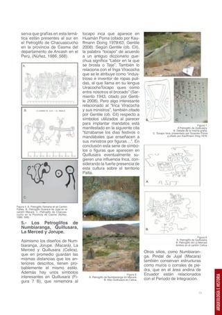 serva que grafías en esta temá-             tocapo inca que aparece en
   tica están presentes al sur en              Huamán Poma (citado por Kau-
   el Petroglifo de Chacuascucho               ffmann Doing 1978:63; Gentile
   en la provincia de Casma del                2008). Según Gentile (ob. Cit),
   departamento de Ancash en el                la palabra “tocapo” de acuerdo
   Perú, (Núñez, 1986: 568).                   a un antiguo diccionario que-
                                               chua significa “Labor en la que
     A.                                        se brosla o Teje”. También lo
                                               relaciona con el Inga Viracocha
                                               que se le atribuye como “indus-                      A.
                                               trioso e inventor de ropas puli-
                                               das, al que llama en su lengua
                                               UiracochaTocapo ques como
                                               entre nosotros el brocado” (Sar-
                                               miento 1943, citado por Genti-
                                               le 2008). Pero algo interesante
                                               relacionado al “Inca Viracocha
      B.                                       y sus ministros”, también citado
                                               por Gentile (ob. Cit) respecto a
                                               símbolos utilizados al parecer                        B.                      C.
                                               para implantar mandatos está                                                                      Figura 7.
                                               manifestado en la siguiente cita                                                A Petroglifo de Quillusara.
                                                                                                                            B. Detalle de la misma grafía.
                                               “tiznábanse los días festivos o                            C. Tocapo Inca, presentado por Guamán Poma
                                               mandábales que enseñacen a                                             y citado por Kauffmann Doig 1978.

                                               sus ministros por figuras…”. En
                                               conclusión esta serie de símbo-
                                               los o figuras que aparecen en
                                               Quillusara eventualmente su-
                                               gieren una influencia Inca, con-
                                               siderando la fuerte presencia de
                                               esta cultura sobre el territorio
                                               Palta.

                                                                                                     A.




      C.


Figura 5. A. Petroglifo Yamana en el Cantón
Paltas. B. Petroglifo Guarara de Jujal en el
cantón Macará. C. Petroglifo de Chacuas-
cucho en la Provincia de Casma (Núñez,
1986: 568).                                    A.

   5.- Los Petroglifos de
   Numbiaranga, Quillusara,                                                                         B.
   La Merced y Jorupe.
                                                                                                                                                 Figura 8.
   Asimismo los diseños de Num-                                                                                               A. Petroglifo de Quillusara.
                                                                                                                              B. Petroglifo de La Merced.
   biaranga, Jorupe, (Macará), La                                                                                             Ambos en el cantón Celica.
   Merced y Quillusara (Celica),                                                                    Otros sitios, como Numbiaran-
   que en promedio guardan las                                                                      ga, Pindal de Jujal (Macara)
   mismas distancias que los an-                                                                    también conservan estructuras
   teriores descritos, tienen pro-              B.                                                  como muros o corrales de pie-
   bablemente el mismo estilo.                                                                      dra, que en el área andina de
   Además hay unos símbolos                                                             Figura 6.   Ecuador están relacionados
   interesantes en Quillusara (Fi-
                                                                                                                                                             ARQUEOLOGÍA E HISTORIA




                                                     A. Petroglifo de Numbiaranga en Macará.
                                                                   B. Sitio Quillusara en Celica.   con el Período de Integración.
   gura 7 B), que rememora al

                                                                                                                                                 19
 