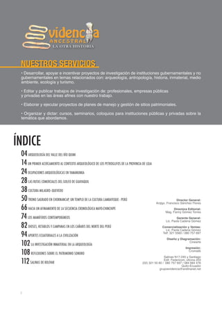 LA OTRA HISTORIA




 NUESTROS SERVICIOS
 • Desarrollar, apoyar e incentivar proyectos de investigación de instituciones gubernamentales y no
 gubernamentales en temas relacionados con: arqueología, antropología, historia, inmaterial, medio
 ambiente, ecología y turismo.

 • Editar y publicar trabajos de investigación de: profesionales, empresas públicas
 y privadas en las áreas afines con nuestro trabajo.

 • Elaborar y ejecutar proyectos de planes de manejo y gestión de sitios patrimoniales.

 • Organizar y dictar: cursos, seminarios, coloquios para instituciones públicas y privadas sobre la
 temática que abordamos.




ÍNDICE
 04 ARQUEOLOGÍA DEL VALLE DEL RÍO QUIMI
 14 UN PRIMER ACERCAMIENTO AL CONTEXTO ARQUEOLÓGICO DE LOS PETROGLIFOS DE LA PROVINCIA DE LOJA
 24 OCUPACIONES ARQUEOLÓGICAS EN YAMANUNKA
 28 LAS RUTAS COMERCIALES DEL GOLFO DE GUAYAQUIL
 38 CULTURA MILAGRO–QUEVEDO
 50 TRONO SAGRADO EN CHORNANCAP, UN TEMPLO DE LA CULTURA LAMBAYEQUE - PERÚ                                      Director General:
                                                                                                 Arqlgo. Francisco Sánchez Flores
 66 HACIA UN AFINAMIENTO DE LA SECUENCIA CRONOLÓGICA MAYO-CHINCHIPE                                           Directora Editorial:
                                                                                                        Mag. Fanny Gómez Torres
 74 LOS MAMÍFEROS CONTEMPORÁNEOS                                                                                Gerente General:
                                                                                                        Lic. Paola Cadena Gómez
 82 DIOSES, RETABLOS Y CAMPANAS EN LOS CAÑARIS DEL NORTE DEL PERÚ                                     Comercialización y Ventas:
                                                                                                        Lic. Paola Cadena Gómez
 94 APORTES ECUATORIALES A LA CIVILIZACIÓN                                                            Telf: 321 5560 / 080 757 697

                                                                                                         Diseño y Diagramación:
 102 LA INVESTIGACIÓN INMATERIAL EN LA ARQUEOLOGÍA                                                                      Cinearte

                                                                                                                       Impresión:
 108 REFLEXIONES SOBRE EL PATRIMONIO SONORO                                                                              Cromatik

                                                                                                       Salinas N17-245 y Santiago
 112 SALINAS DE BOLÍVAR                                                                                Edif. Federicom, oficina 203
                                                                                       (02) 321 55 60 / 080 757 697 / 084 684 476
                                                                                                                     Quito-Ecuador
                                                                                                    grupoevidencia@andinanet.net




 2
 
