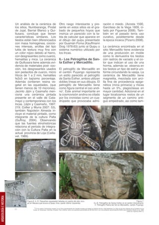 Un análisis de la cerámica de                               Otro rasgo interesante y pre-                                               ración o miedo. (Acosta 1590,
                         los sitios, Numbiaranga, Pindal                             sente en estos sitios es el gra-                                            Garcilaso de la Vega 1609, ci-
                         de Jujal, Barrial Blanco y Qui-                             bado de pequeños hoyos que                                                  tado por Figueroa 2008). Tam-
                         llusara, concluye que tienen                                insinúa un parecido con la ta-                                              bién en el pasado tenía uso
                         características similares. Los                              bla de calcular que aparece en                                              curativo, posiblemente desde
                         tiestos están bien diferenciados                            el dibujo del quipu presentado                                              la época incaica (Pizarro 2008).
                         con masa homogénea, coccio-                                 por Guamán Poma (Kauffmann
                         nes intensas, arcillas del tipo                             Doig 1978:63) junto al Quipu o                                              La cerámica encontrada en el
                         lutita de textura muy fina con                              sistema numérico utilizado por                                              sitio Mercadillo tiene evidencia
                         un color rojizo debido al hierro,                           los Incas.                                                                  de una producción en molde
                         con desgrasantes como cuarzo,                                                                                                           como lo demuestra los tiestos
                         hematitas y mica. La cerámica                               6.- Los Petroglifos de San-                                                 con rastros de vaciado y el co-
                         de Quillusara tiene además evi-                             ta Esther y Mercadillo.                                                     lor que indican el uso de una
                         dencia de materiales post- coc-                                                                                                         horma, además se observa en
                         ción, los desgrasantes usados                               El petroglifo de Mercadillo en                                              los tiestos un tipo de estría uni-
                         son pedacitos de cuarzo, micro                              el cantón Puyango representa                                                forme circundando la vasija. La
                         líticos de 1 a 2 mm, hematites                              un estilo parecido al petroglifo                                            cerámica de Mercadillo tiene
                         fe2o3 en bajísimo porcentaje.                               de Santa Esther, ambos utilizan                                             magnetita, mezclada con arci-
                         Además contienen resina ve-                                 dobles líneas en sus dibujos. El                                            lla fina de procedencia epige-
                         getal en las oquedades, (que                                petroglifo de Mercadillo tiene                                              nética (mina primaria) y micas
                         tienen menos de 10 micrones).                               como figura central el oso andi-                                            hasta un 5%, plagioclasas en
                         Jacinto Jijón y Caamaño men-                                no3. Este animal importante en                                              mayor cantidad. Adicional en el
                         ciona una cerámica pintada                                  la cosmovisión andina es citado                                             lugar localizamos restos de un
                         presente en el valle de Cata-                               por los cronistas como un cua-                                              segmento de un camino anti-
                         mayo y contemporánea con los                                drúpedo que provocaba admi-                                                 guo empedrado, así como tam-
                         Incas. (Jijón y Caamaño, 1997:
                         219; Collier y Murra 2007: 53),                                     A.                                                                          B.
                         también Napoleón Almeida in-
                         cluye el material pintado, como
                         integrante de la cultura Palta
                         (Guffroy, 2004). Observando
                         que las fuentes etnohistóricas
                         relaciona el periodo de integra-
                         ción con la Cultura Palta en la
                         actual provincia de Loja (Cailla-
                         vet. 1989).
                              A.




                                                                                          C.




                              B.
ARQUEOLOGÍA E HISTORIA




                                   Figura 6. A, B. Pequeñas oquedades talladas en piedra del sitio Joru-                                                                                             Figura 7.
                                   pe en Macara que evoca al Quipu Inca, (parte inferior izquierda).                                             A y B, Petroglifos de Santa Esther en el cantón Gonzanamá.
                                                                                                                                                  C. Petroglifo Piedra del Sol en Mercadillo, cantón Puyango.
                                           3 El oso andino (Tremarctos ornatus), es el único representante de la familia Ursidae que habita en América del Sur. Está distribuido a lo largo de las tres cadenas de la Cordillera de los
                         20               Andes, en Venezuela, Colombia, Ecuador, Perú y Bolivia, sobre una superficie aproximada de 260 000 Km2 y con una población aproximada de 20000 osos silvestres (Peyton et al. 1998,
                                                                                                                                                                                                          citado por Figueroa 2008: 3).
 