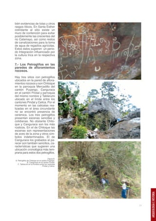 bién evidencias de tolas y otros                     A.
rasgos líticos. En Santa Esther
colindante al sitio existe un
muro de contención para evitar
posiblemente las crecientes del
rio Catamayo, así como restos
de canalizaciones para la toma
de agua de regadíos agrícolas.
Estos datos sugieren un perio-
do Integración influenciado por
la cultura Inca en la respectiva
zona.

7.- Los Petroglifos en las
paredes de afloramientos
rocosos.

Hay tres sitios con petroglifos
ubicados en la pared de aflora-
mientos rocosos y son Chitoque                       B.
en la parroquia Mercadillo del
cantón Puyango, Canguraca
en el cantón Pindal y parroquia
del mismo nombre y Tablarumi
ubicado en el límite entre los
cantones Pindal y Celica. Por el
momento en las calicatas rea-
lizadas en el área circundante
no se encontró presencia de
cerámica. Los tres petroglifos
presentan escenas sencillas y
cotidianas. No obstante Chito-
que y Canguraca son los más
rústicos. En el de Chitoque las
escenas son representaciones
de aves de la zona y otros sím-
bolos indeterminados. El de
Canguraca los grabados al pa-
recer son también sencillos, ca-
                                                     C.
racterísticas que sugieren una
ubicación cronológica más tem-
prana para estos dos petroglifos.

                                         Figura 8.
A. Petroglifos de Chitoque en el cantón Puyango.
               B. Canguraca en el cantón Pindal.
   C. Tablarumi en la frontera entre los cantones
                                  Pindal y Celica.
                                                               ARQUEOLOGÍA E HISTORIA




                                                          21
 