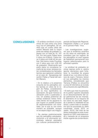 CONCLUSIONES   • El análisis corroboró a la pro-   periodo de Desarrollo Regional,
                                             vincia de Loja como una zona        Integración (Palta) y un grupo
                                             muy rica en petroglifos. Se ve-     en el periodo Palta - Inca.
                                             rificó que en cuatro sitios del
                                             cantón Macará está la mayor         • Las investigaciones sugie-
                                             parte de trabajo de grabado ru-     ren que la evidencia cerámica
                                             pestre con un total de 10, 167      en los sitios es restringida, se
                                             m2. Por otra parte Paltas tiene     considera que los lugares de
                                             5 sitios con 8,95m2. Celica tie-    los petroglifos no eran lugares
                                             ne 3 sitios con 6.68 m2 de gra-     de habitación permanente sino
                                             fías. Del mismo modo Puyango        lugares seleccionados para la
                                             con 3 sitios pero con 4,93 m2       actividad rupestre.
                                             de grabados. Observando que
                                             estos datos no consideran ta-       • La similitud de grabados en
                                             maño de las rocas, tampoco es-      zonas lejanas entre sí, podría
                                             tán contabilizados los llamados     aportar elementos para forta-
                                             tacines que aparecen solitarios     lecer la movilidad de grupos
                                             en el caso de Sacapianga del        desde el sur. Los sitios La Gua-
                                             cantón Paltas y Faical del can-     rara de Jujal y Yamana, tienen
                                             tón Macará.                         en sus petroglifos los mismos
                                                                                 elementos, considerando que
                                             • En lo relativo a la presencia     Yamana (Paltas) se encuentra
                                             conjunta de los petroglifos con     a unos 50 kilómetros al noreste
                                             los tacines en sitios de la re-     de La Guarara de Jujal (Macará).
                                             gión de Paltas, consideramos
                                             que es muy significativa su         • El daño que más ha perturba-
                                             asociación, de igual manera su      do la grafía rupestre estudiada
                                             ubicación junto a quebradas o       es el desconocimiento del va-
                                             ríos. Un análisis preliminar de     lor patrimonial de las mismas.
                                             campo evidenció restos mine-        El abandono en la mayoría de
                                             rales dentro de los agujeros lo     los casos es casi total, llegan-
                                             que sugirió un posible proceso      do a perder la visibilidad de las
                                             de experimentación con mine-        obras y sobre todo el vandalis-
                                             rales, por lo que su uso como       mo que ha provocado su daño
                                             mortero es probable, aunque         irreversible (Unda 2010 en
                                             no se separa algún uso mágico.      Jadán, 2010). Del total de las
                                                                                 obras analizadas en esta inves-
                                             • Se plantea preliminarmente        tigación el 100% está deteriora-
                                             que los petroglifos estudiados,     da y necesita de un programa
                                             conforme a la información en-       inicial urgente de conservación.
                                             contrada, estarían asociados
ARQUEOLOGÍA E HISTORIA




                                             con culturas pertenecientes al


                         22
 