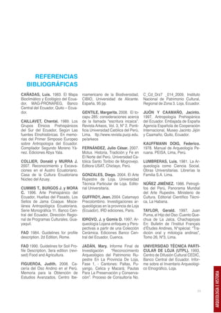 REFERENCIAS
   BIBLIOGRÁFICAS
CAÑADAS, Luis. 1983. El Mapa            roamericano de la Biodiversidad,       C_Cd_Drz7 _014_2009, Instituto
Bioclimático y Ecológico del Ecua-      CIBIO, Universidad de Alicante.        Nacional de Patrimonio Cultural,
dor, MAG-PRONAREG, Banco                España, 95 pp.                         Regional de Zona 3. Loja, Ecuador.
Central del Ecuador, Quito – Ecua-
dor.                                    GENTILE, Margarita. 2008. El to-       JIJÓN Y CAAMAÑO, Jacinto.
                                        capu 285: consideraciones acerca       1997. Antropología Prehispánica
CAILLAVET, Chantal. 1989. Los           de la llamada “escritura incaica”.     del Ecuador. Embajada de España
Grupos Étnicos Prehispánicos            Revista Arkeos, Vol. 3, Nº 2. Ponti-   Agencia Española de Cooperación
del Sur del Ecuador, Según Las          ficia Universidad Católica del Perú,   Internacional, Museo Jacinto Jijón
fuentes Etnohistóricas. En memo-        Lima. ttp://www.revista.pucp.edu.      y Caamaño, Quito, Ecuador.
rias del Primer Simposio Europeo        pe/arkeos
sobre Antropología del Ecuador.                                                KAUFFMANN DOIG, Federico.
Compilador Segundo Moreno Yá-           FERNÁNDEZ, Julio César. 2007.          1978. Manual de Arqueología Pe-
nez. Ediciones Abya Yala.               Motux. Historia, Tradición y Fe en     ruana. PEISA, Lima, Perú.
                                        El Norte del Perú. Universidad Ca-
COLLIER, Donald y MURRA J.              tólica Santo Toribio de Mogrovejo.     LUMBRERAS, Luis. 1981. La Ar-
2007. Reconocimiento y Excava-          Editora USAT, Chiclayo, Perú.          queología como Ciencia Social.
ciones en el Austro Ecuatoriano.                                               Obras Universitarias. Librerías la
Casa de la Cultura Ecuatoriana          GONZALES, Diego. 2004. El Arte         Familia S.A. Lima.
Núcleo del Azuay.                       Rupestre de Loja. Universidad
                                        Técnica Particular de Loja. Edito-     NÚÑEZ JIMÉNEZ. 1986. Petrogli-
CUMMIS T., BURGOS J. y MORA             rial Universitaria.                    fos del Perú, Panorama Mundial
C. 1996. Arte Prehispánico del                                                 del Arte Rupestre. Ministerio de
Ecuador, Huellas del Pasado, Los        GUFFROY, Jean. 2004. Catamayo          Cultura. Editorial Científico Técni-
Sellos de Jama Coaque. Misce-           Precolombino. Investigaciones ar-      ca, La Habana.
lánea Antropológica Ecuatoriana.        queológicas en la provincia de Loja
Serie Monográfica 11. Banco Cen-        (Ecuador), IRD ediciones, Paris.       TAYLOR, Gerald. 1997. Juan
tral del Ecuador, Dirección Regio-                                             Puma, el Hijo del Oso: Cuento Que-
nal de Programas Culturales, Gua-       IDROVO, J. y Gomis D. 1997. Ar-        chua de La Jalca, Chachapoyas
yaquil.                                 queología Lojana enfoques y Pers-      En: Bulletin de l’Institut Français
                                        pectivas a partir de una Colección     d’Études Andines, N°spécial: “Tra-
FAO 1984. Guidelines for profile        Cerámica. Ediciones Banco Cen-         dición oral y mitología andinas”,
description. 2d Edition, Rome.          tral del Ecuador, Cuenca.              Tomo 26, Nº3, Lima.

FAO 1990. Guidelines for Soil Pro-      JADÁN, Mary. Informe Final de          UNIVERSIDAD TÉCNICA PARTI-
file Description, 3era edition (revi-   Investigación    “Reconocimiento       CULAR DE LOJA (UTPL). 1993,
sed) Food and Agricultura.              Arqueológico del Patrimonio Ru-        Centro de Difusión Cultural CEDIC,
                                        pestre En La Provincia De Loja,        Banco Central del Ecuador. Infor-
FIGUEROA, Judith. 2008. Ca-             Fase 1, - Cantones: Paltas, Pu-        me sobre el Inventario Arqueológi-
cería del Oso Andino en el Perú.        yango, Celica y Macará; Pautas         co Etnográfico, Loja.
Memoria para la Obtención de            Para La Preservación y Conserva-
                                                                                                                      ARQUEOLOGÍA E HISTORIA




Estudios Avanzados, Centro Ibe-         ción”. Proceso de Consultoría No.


                                                                                                                 23
 