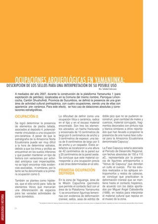 OCUPACIONES ARQUEOLÓGICAS EN YAMANUNKA:
                         DESCRIPCIÓN DE LOS SELLOS PARA UNA INTERPRETACIÓN DE SU POSIBLE USO
                                                                                                                                                                 Dra. Soledad Solórzano

                              A mediados del año 2007, durante la construcción de la plataforma Yamanunka 1 (para
                              explotación de petróleo), localizadas en la Comuna del mismo nombre, Parroquia Limon-
                              cocha, Cantón Shushufindi, Provincia de Sucumbíos, se definió la presencia de una gran
                              área de actividad cultural prehispánica, con cuatro ocupaciones, siendo una de ellas con
                              apariencia pre- cerámica. Para este efecto, se hizo uso de dataciones absolutas y corre-
                              laciones estratigráficas.

                              OCUPACIÓN 0                                               La dificultad de definir como una                                               doble pico que no se pudieron re-
                                                                                        ocupación lítica o cerámica, radica                                             construir, gran cantidad de mates y
                              Se logró determinar la presencia                          en el tipo y en el escaso material                                              cuencos, material corrugado, frag-
                              de elementos de piedra tallada,                           encontrado. Son tres los elemen-                                                mentos decorados con pintura roja
                              asociados al depósito 4, potencial-                       tos ubicados: un hacha fracturada                                               y blanca similares a otros reporta-
                              mente vinculadas a una ocupación                          y erosionada de 10 centímetros de                                               dos que han llevado a proponer la
                              pre-cerámica. A pesar de que la                           largo por 6 centímetros de ancho y                                              presencia de una nueva fase cultu-
                              estratigrafía de la Amazonía Norte                        3 centímetros de espesor, una las-                                              ral para la Amazonía Ecuatoriana
                              Ecuatoriana puede ser muy difícil                         ca de 8 centímetros de largo por 5                                              denominada Capucuy1.
                              a la hora de determinar estratos,                         de ancho y un raspador. Estos ar-
                              debido a que los limos y arcillas se                      tefactos se localizaron a una altura                                            La Fase Capucuy estaría asociada
                              encuentran en los suelos inferiores                       de 42 centímetros de la pared sur                                               al Período de Desarrollo Regional,
                              y que pueden mantener un tipo de                          y 20 centímetros de la pared oeste.                                             con fechas absolutas de 150 a 110
                              textura con variaciones por activi-                       Se concluye que este material co-                                               aC., representada por la presen-
                              dad antrópica casi imperceptible,                         rresponde a una ocupación previa                                                cia de figurines antropomorfos o
                              no se logró encontrar más eviden-                         a las otras determinadas en el sitio.                                           “Venus de Capucuy” que denotan
                              cias asociadas, ni similares, por lo                                                                                                      un culto al cuerpo. Por los estu-
                              tanto se ha denominado a la prime-                        PRIMERA OCUPACIÓN                                                               dios realizados a los apliques an-
                              ra ocupación como 0.                                      DEFINIDA                                                                        tropomorfos y restos de cabezas,
                                                                                                                                                                        se concluye que practicaban la
                              También se plantea como hipóte-                           En la zona de Yaguanga, área de                                                 deformación craneal que se man-
                              sis, que el sitio sirvió para talla de                    la Misión Capuchina (perímetro                                                  tiene hasta el contacto hispánico,
                              elementos líticos que marcarían                           que permite el contacto fácil con el                                            de acuerdo con los datos aporta-
                              una diferenciación de espacios                            área de la Plataforma Yamanunka                                                 dos por Miguel Ángel Cabodevilla
                              para las variadas actividades de                          1) se encontraron figurinas femeni-                                             (1998), en relatos para interpretar
                              corte doméstico.                                          nas con evidencia de deformación                                                el material cultural que reposa en
ARQUEOLOGÍA E HISTORIA




                                                                                        craneal, sellos, asas de estribo de                                             el museo de la zona.
                                                    1 Se plantea el nombre de Capucuy, porque es el antiguo nombre de la Laguna de Limoncocha, previo a la llegada del Instituto Lingüístico de Verano (Comunicación personal María Elena Hurtado)



                             24
 