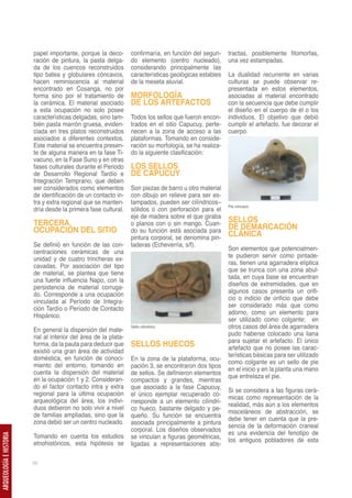 papel importante, porque la deco-        confirmaría, en función del segun-     tractas, posiblemente fitomorfas,
                         ración de pintura, la pasta delga-       do elemento (centro nucleado),         una vez estampadas.
                         da de los cuencos reconstruidos          considerando principalmente las
                         tipo batea y globulares cóncavos,        características geológicas estables    La dualidad recurrente en varias
                         hacen reminiscencia al material          de la meseta aluvial.                  culturas se puede observar re-
                         encontrado en Cosanga, no por                                                   presentada en estos elementos,
                         forma sino por el tratamiento de         MORFOLOGÍA                             asociadas al material encontrado
                         la cerámica. El material asociado        DE LOS ARTEFACTOS                      con la secuencia que debe cumplir
                         a esta ocupación no solo posee                                                  el diseño en el cuerpo de él o los
                         características delgadas, sino tam-      Todos los sellos que fueron encon-     individuos. El objetivo que debió
                         bién pasta marrón gruesa, eviden-        trados en el sitio Capucuy, perte-     cumplir el artefacto, fue decorar el
                         ciada en tres platos reconstruidos       necen a la zona de acceso a las        cuerpo.
                         asociados a diferentes contextos.        plataformas. Tomando en conside-
                         Este material se encuentra presen-       ración su morfología, se ha realiza-
                         te de alguna manera en la fase Ti-       do la siguiente clasificación:
                         vacuno, en la Fase Suno y en otras
                         fases culturales durante el Periodo      LOS SELLOS
                         de Desarrollo Regional Tardío e          DE CAPUCUY
                         Integración Temprano, que deben
                         ser considerados como elementos          Son piezas de barro u otro material
                         de identificación de un contacto in-     con dibujo en relieve para ser es-
                         tra y extra regional que se manten-      tampados, pueden ser cilíndricos–
                                                                                                         Pie cóncavo.
                         dría desde la primera fase cultural.     sólidos o con perforación para el
                                                                  eje de madera sobre el que giraba
                         TERCERA                                  o planos con o sin mango. Cuan-
                                                                                                         SELLOS
                         OCUPACIÓN DEL SITIO                      do su función está asociada para
                                                                                                         DE DEMARCACIÓN
                                                                  pintura corporal, se denomina pin-
                                                                                                         CLÁNICA
                         Se definió en función de las con-        taderas (Echeverría, s/f).
                                                                                                         Son elementos que potencialmen-
                         centraciones cerámicas de una
                                                                                                         te pudieron servir como pintade-
                         unidad y de cuatro trincheras ex-
                                                                                                         ras, tienen una agarradera elíptica
                         cavadas. Por asociación del tipo
                                                                                                         que se trunca con una zona abul-
                         de material, se plantea que tiene
                                                                                                         tada, en cuya base se encuentran
                         una fuerte influencia Napo, con la
                                                                                                         diseños de extremidades, que en
                         persistencia de material corruga-
                                                                                                         algunos casos presenta un orifi-
                         do. Corresponde a una ocupación
                                                                                                         cio o indicio de orificio que debe
                         vinculada al Período de Integra-
                                                                                                         ser considerado más que como
                         ción Tardío o Período de Contacto
                                                                                                         adorno, como un elemento para
                         Hispánico.
                                                                                                         ser utilizado como colgante; en
                                                                  Sello cilíndrico.                      otros casos del área de agarradera
                         En general la dispersión del mate-
                                                                                                         pudo haberse colocado una liana
                         rial al interior del área de la plata-
                                                                                                         para sujetar el artefacto. El único
                         forma, da la pauta para deducir que      SELLOS HUECOS                          artefacto que no posee las carac-
                         existió una gran área de actividad
                                                                                                         terísticas básicas para ser utilizado
                         doméstica, en función de conoci-         En la zona de la plataforma, ocu-
                                                                                                         como colgante es un sello de pie
                         miento del entorno, tomando en           pación 3, se encontraron dos tipos
                                                                                                         en el inicio y en la planta una mano
                         cuenta la dispersión del material        de sellos. Se definieron elementos
                                                                                                         que entrelaza el pie.
                         en la ocupación 1 y 2. Consideran-       compactos y grandes, mientras
                         do el factor contacto intra y extra      que asociado a la fase Capucuy,
                                                                                                         Si se considera a las figuras cerá-
                         regional para la última ocupación        el único ejemplar recuperado co-
                                                                                                         micas como representación de la
                         arqueológica del área, los indivi-       rresponde a un elemento cilíndri-
                                                                                                         realidad, más aún a los elementos
                         duos debieron no solo vivir a nivel      co hueco, bastante delgado y pe-
                                                                                                         misceláneos de abstracción, se
                         de familias ampliadas, sino que la       queño. Su función se encuentra
                                                                                                         debe tener en cuenta que la pre-
                         zona debió ser un centro nucleado.       asociada principalmente a pintura
                                                                                                         sencia de la deformación craneal
                                                                  corporal. Los diseños observados
                                                                                                         es una evidencia del fenotipo de
                         Tomando en cuenta los estudios           se vinculan a figuras geométricas,
ARQUEOLOGÍA E HISTORIA




                                                                                                         los antiguos pobladores de esta
                         etnohistóricos, esta hipótesis se        ligadas a representaciones abs-

                         26
 