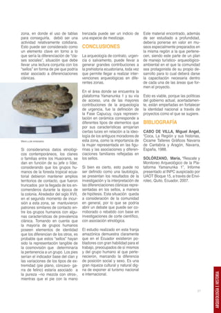 zona, en donde el uso de tablas         trenzada puede ser un indicio de       Este material encontrado, además
para conseguirla, debió ser una         una especie de mestizaje.              de ser estudiado a profundidad,
actividad relativamente cotidiana.                                             debería ponerse en valor en mu-
Esto puede ser considerado como         CONCLUSIONES                           seos especialmente preparados en
un elemento clave en torno a lo                                                la misma región a la que pertene-
que sería la diferenciación de “cla-    La arqueología de contrato, urgen-     cen, siendo este parte de un plan
ses sociales”, situación que debe       cia o salvamento, puede llevar a       de manejo turístico- arqueológico-
llevar una lectura conjunta con los     generar grandes contribuciones a       ambiental en el que la comunidad
“sellos” en forma de pie que podría     la prehistoria ecuatoriana, toda vez   sea protagonista de su propio de-
estar asociado a diferenciaciones       que permite llegar a realizar inter-   sarrollo para lo cual deberá darse
clánicas.                               venciones arqueológicas en dife-       la capacitación necesaria dentro
                                        rentes zonas.                          de cada una de las áreas que for-
                                                                               men el proyecto.
                                        En el área donde se encuentra la
                                        plataforma Yamanunka 1 y su vía        Esto es viable, porque las políticas
                                        de acceso, una de las mayores          del gobierno actual, acertadamen-
                                        contribuciones de la arqueología       te, están empeñadas en fortalecer
                                        de urgencia, fue la definición de      la identidad nacional a través de
                                        la Fase Capucuy, cuya represen-        proyectos como el que se sugiere.
                                        tación en cerámica corresponde a
                                        diferentes tipos de elementos que      BIBLIOGRAFÍA
                                        por sus características arrojarían
                                        ciertas luces en relación a la ideo-   CABO DE VILLA, Miguel Angel,
                                        logía de los antiguos moradores de     “Coca, La Región y sus historias,
Mano y pie enlazados.                   esta zona, como la importancia de      Cicame Talleres Gráficos Navarra
                                        la mujer representada en las figu-     de Cantabria y Aragón, Navarra,
Si consideramos datos etnológi-         rinas y las asociaciones y diferen-    España, 1988.
cos contemporáneos, los clanes          ciaciones familiares reflejadas en
o familias entre los Huaoranis, se      los sellos.                            SOLÓRZANO, María, “Rescate y
dan en función de su jefe o líder,                                             Monitoreo Arqueológico de la Pla-
considerando que los grupos hu-         Si bien es cierto, esto puede no       taforma Yamanunka 1”, Informe
manos de la foresta tropical ecua-      ser definido como una tautología,      presentado al INPC auspiciado por
torial debieron mantener amplios        se presentan los resultados de la      UAOT Bloque 15, a través de Envi-
territorios de contacto, que fueron     investigación y la interpretación de   rotec, Quito, Ecuador, 2007.
truncados por la llegada de los en-     las diferenciaciones clánicas repre-
comenderos durante la época de          sentadas en los sellos, a manera
la colonia. Alrededor del siglo XVII,   de hipótesis. Esta situación queda
en el segundo momento de incur-         a consideración de la comunidad
sión a esta zona, se mantuvieron        en general, por lo que se podría
patrones similares de contacto en-      abrir un debate que puede ser co-
tre los grupos humanos con algu-        rroborado o rebatido con base en
nas características de prevalencia      investigaciones de corte científico,
clánica. Tomando en cuenta que          con asociación etnológica.
la mayoría de grupos humanos
poseen elementos de identidad           El estudio realizado en esta franja
que los diferencian de los otros, es    amazónica demuestra claramente
probable que estos “sellos” hayan       que en el Ecuador existieron po-
sido la representación tangible de      bladores con gran habilidad para el
la cosmovisión que determinaría         trabajo, preocupados de sí mismos
la pertenencia a un grupo. Los pies     y del grupo humano al que perte-
serían el indicador base del clan y     necieron, marcando la diferencia
las variaciones de los tipos de ex-     de posición social y sexo. Es una
tremidad (pie plano, cóncavo- ga-       gran riqueza cultural y natural dig-
rra de felino) estaría asociado a       na de exponer al turismo nacional
la pureza –no mezcla con otros-,        e internacional.
                                                                                                                      ARQUEOLOGÍA E HISTORIA




mientras que el pie con la mano

                                                                                                                 27
 