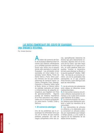LAS RUTAS COMERCIALES DEL GOLFO DE GUAYAQUIL
                              UNA DINÁMICA REGIONAL.
                              Por: Amelia Sánchez.




                                                     A     l hablar del comercio del Gol-
                                                     fo de Guayaquil debemos tener en
                                                                                            nas, ejemplificando relaciones de
                                                                                            diverso tipo pero básicamente co-
                                                                                            merciales, dejando claro en la ma-
                                                     cuenta que estamos refiriéndonos       yoría de los casos que este rasgo
                                                     a un complejo portuario marítimo y     es más antiguo en un lugar que en
                                                     fluvial cuyo centro era el estuario    otro, en otras palabras estas pro-
                                                     donde está asentada la ciudad de       puestas “invocan al mecanismo
                                                     Guayaquil. Las principales zonas       primario para plantear la difusión y
                                                     asociadas, sin incluir cabos ni en-    el asunto queda allí” (Zeidler, 1986:
                                                     senadas fueron Manta, Punta de         133). Se trata de un comercio pri-
                                                     Santa Elena y Puná. Otros puer-        mitivo, uno de los postulados más
                                                     tos menores con los que existían       interesantes es el que propone
                                                     relaciones de comercio fueron: La      Pires-Ferreira, quien distingue seis
                                                     Canoa, Charapotó, Cayo, Salango,       tipos de intercambio:
                                                     Colonche y Chanduy, todos hacia
                                                     el Norte; tenían un intenso tráfico    1. Los de artículos de subsistencia
                                                     de cabotaje realizados por balsas      entre aldeas en diferentes zonas
                                                     y embarcaciones de pequeña en-         medioambientales...
                                                     vergadura, que llegaban con fines      2. El intercambio recíproco de artí-
                                                     de aprovisionamiento. Algunos          culos utilitarios (excluyendo los ali-
                                                     puertos de mediana importancia         mentos) a los cuales tenía acceso
                                                     en el Perú estuvieron muy relacio-     cada habitante de la aldea…
                                                     nados con el comercio guayaquile-      3. La mancomunización de artícu-
                                                     ño, estos fueron: Túmbez, Colán y      los utilitarios para distribución pos-
                                                     Sechura.                               terior a todos los miembros de la
                                                                                            comunidad...
                                                     1. El comercio aborigen                4. Los intercambios de artículos
                                                                                            no utilitarios y no elaborados para
                                                     Uno de los problemas que la ar-        su conversión en artículos acaba-
                                                     queología ha enfrentado tiene que      dos por especialistas que trabajan
                                                     ver con el hecho de que muchos         a tiempo parcial, y a los cuales la
                                                     prefieren presentar una lista de       mayoría de los habitantes de las
ARQUEOLOGÍA E HISTORIA




                                                     rasgos compartidos entre dos zo-       aldeas tenían acceso...

                         28
 