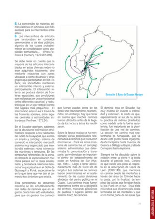 5. La conversión de materias pri-
mas exóticas en artículos aún más
exóticos para su intercambio entre
élites...
6. Los intercambios de artículos
que funcionaban en contextos
ceremoniales o de ritos públicos,
algunos de los cuales probable-
mente se consideraban como pro-
piedad comunitaria... (Pires-Fe-
rreira & Flannery, 1976:287-289).

Se debe tener en cuenta que la
mayoría de los artículos intercam-
biados en estas diversas redes no
eran adquiridos localmente, sino
mediante relaciones con zonas
ubicadas a cierta distancia y otros
grupos que participaban en red. Es
decir, las sociedades mantenían
un intercambio interno y externo,
principalmente. El intercambio in-
terno se produce dentro de fron-
teras espaciales, sus condiciones                                                  Ilustración 1. Rutas del Ecuador Aborigen
son recíprocas en un eje horizontal
(entre diferentes caseríos) y redis-
tributivas en un eje vertical (centro
con lugares más pequeños). El           que fueron usados antes de los         El dominio Inca en Ecuador fue
intercambio externo es a través de      Incas son prácticamente descono-       muy diverso en cuanto a intensi-
las fronteras sociales, entre luga-     cidos; sin embargo, hay que tener      dad y extensión; lo cierto es que,
res centrales y comunidades ex-         en cuenta que muchos caminos           especialmente al sur de la sierra
tranjeras (Renfrew, 1975:24).           fueron utilizados antes de la llega-   la práctica de mitmas (traslados)
                                        da de los Incas y éstos los reutili-   como medida ante la fuerte resis-
En el Ecuador aborigen, sabemos         zaron.                                 tencia, fue importante en la plani-
por la abundante información etno-                                             ficación de una red de caminos.
histórica respecto a los habitantes     Sobre la época incaica se ha men-      La sección del camino más sep-
del Golfo de Guayaquil, que existía     cionado varias posibilidades rela-     tentrional es Achupallas, que va
un amplio y complejo sistema de         cionadas a caminos que involucren      desde este punto hasta Ingapirca,
comercio e intercambio mercantil,       el comercio. Para los incas el sis-    desde Incapirca hasta Cuenca, de
sistema muy organizado que invo-        tema de caminos fue un complejo        Cuenca a Déleg y a Gapal, y desde
lucraba extensas redes comercia-        sistema administrativo que deter-      Dumapara hasta Ayaloma.
les marítimas y terrestres. En las      minaba la comunicación y trans-
tempranas referencias de la zona,       porte, convirtiéndose en importan-     Siempre se ha discutido sobre la
el centro de la especialización ma-     te dentro del establecimiento del      relación entre la sierra y la costa
rítima parece ser la costa ecuato-      poder en América del Sur (Hys-         durante el período Inca. Certero
riana, y de manera notoria se men-      lop, 1984). Llegó a tener aproxi-      es que existe una pista al respec-
ciona lo que pasaba en el Golfo de      madamente más de 2400 km de            to en la descripción de Cieza de
Guayaquil y Puná, especialmente         longitud. Los sistemas de caminos      León (1990:149), que menciona
en lo que tiene que ver con el co-      fueron determinantes en el soste-      un camino desde las montañas a
mercio tan dinámico que existía.        nimiento de las cuatro divisiones      través del área de Chimbo hacia
                                        alrededor del centro político en el    la costa, con la finalidad de em-
Esta persistencia del desarrollo        Cuzco. Los caminos incas fueron        plear las balsas que llevaban hacia
marítimo se dio simultáneamente         importantes dentro de la geografía     la isla Puná en el sur. Esta pista
con redes de caminos que en al-         del territorio, marcando posiciones    nos indica que el camino a la costa
                                        de pueblos y lugares dentro del        terminaba en las montañas y que
                                                                                                                               ARQUEOLOGÍA E HISTORIA




gunos casos han sido estudiadas,
pero que en general los caminos         sistema físico de caminos.             el río formó parte de las rutas que

                                                                                                                       29
 