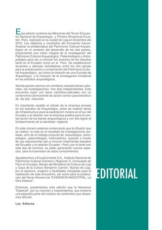E    sta edición contiene las Memorias del Tercer Encuen-
tro Nacional de Arqueología y Primero Binacional Ecua-
dor- Perú, realizado en la ciudad de Loja en Diciembre del
2010. Los objetivos y resultados del Encuentro fueron:
Analizar la problemática del Patrimonio Cultural Arqueo-
lógico en el contexto del desarrollo de los dos países,
proponiendo una visión integral de la investigación del
Patrimonio Cultural Arqueológico, Paleontológico y Antro-
pológico para dar a conocer los avances de los estudios
tanto en el Ecuador como en el Perú. Se establecieron
acuerdos y alianzas estratégicas entre los dos países
para la preservación y conservación del Patrimonio Cultu-
ral Arqueológico, así como la creación de una Escuela de
Arqueología y la inclusión de la investigación inmaterial
en los estudios arqueológicos.

Siendo países vecinos con similares características cultu-
rales, las investigaciones han sido independientes. Este
encuentro logró unir lazos científico-culturales con un
compromiso permanente de acción común para beneficio
de las dos naciones.

Es importante resaltar el interés de la empresa privada
en los estudios de Arqueología, antes de realizar obras
de infraestructura para la explotación minera en el sur del
Ecuador y la relación con la empresa pública para la con-
servación de los bienes arqueológicos y con ello lograr el
fortalecimiento de la identidad regional.

En este número estamos remarcando que la difusión que
se realiza, no solo es el resultado de investigaciones ais-
ladas, sino de un trabajo conjunto de: arqueólogos, antro-
pólogos, paleontólogos, historiadores, quienes a través
de sus exposiciones dan a conocer importantes estudios
del Ecuador y la relación Ecuador –Perú; por lo tanto con
este tipo de eventos, se están generando nuevos espa-
cios para la trasmisión de estos conocimientos.

Agradecemos a EcuaCorriente S.A., Instituto Nacional de
Patrimonio Cultural (Central y Regional 7), Consulado de
Perú en Ecuador, Museo del Ministerio de Cultura de Loja



                                                              EDITORIAL
y Casa de la Cultura Benjamín Carrión, Núcleo de Loja,
por la apertura, auspicio y facilidades otorgadas para la
realización de este Encuentro, así como para la publica-
ción del Tercer Número de “EVIDENCIA ANCESTRAL, La
Otra Historia”.

Entonces, presentamos esta edición que la llamamos
“Especial”, por su volumen y trascendencia, que encierra
una pequeña parte del océano de contenidos que desea-
mos difundir.

Los Editores


                                                                          3
 