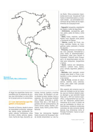 cia Quito. Otros productos impor-
                                                                                        tantes eran la sal, llevada de Puná
                                                                                        hasta el desembarcadero y el pes-
                                                                                        cado salado. Las actividades eco-
                                                                                        nómicas de los indios de los repar-
                                                                                        timientos de Guayaquil eran:

                                                                                        • Yaguachi, transporte y explotación
                                                                                        de madera, cultivo de legumbres.
                                                                                        • Chilintomo, zarzaparrilla, galli-
                                                                                        nas, patos, palos de balsa y caña
                                                                                        guadúa.
                                                                                        • Baba, frutas, melones, camote,
                                                                                        frijoles, maíz, algodón, aves, pesca
                                                                                        y transporte en balsas.
                                                                                        • Yabuna, pueblo de Puná, me-
                                                                                        lones, camotes, frijoles, ají, maíz,
                                                                                        gallinas, patos, pescado y mantas
                                                                                        de algodón.
                                                                                        • Pimocha, comercio en balsas de
                                                                                        sal, vino, pescado, mercaderías y
                                                                                        otras hasta el desembarcadero.
                                                                                        Explotaban roble para llevarlo a
                                                                                        Guayaquil. Estando entre Guaya-
                                                                                        quil y el desembarcadero era es-
                                                                                        cala para botiquines, bergantines
                                                                                        y balsas.
                                                                                        • Daule: nativos son labradores,
                                                                                        balseros, cultivan maíz, frijoles,
                                                                                        yuca, camote, legumbre, plátano y
                                                                                        frutas.
                                                                                        • Machala, maíz, pescado, cortan
                                                                                        mangle para llevar a Puna y em-
                                                                                        barcarlo a Lima, proveen de fruta
Ilustración 3.                                                                          a los navíos.
Rutas entre Golfo y Meso y Andinoamérica
                                                                                        • Isla de Puná, venado en abun-
                                                                                        dancia, cabritos, aves, ostiones,
                                                                                        frutas, pero sobre todo pescado
                                                                                        fresco y salado.

                                                                                        Otro aspecto del comercio que no
                                                                                        debe ser olvidado es de los meta-
        Al llegar los españoles fueron sor-    mones, tocinos, quesos y muchas          les, que se mantuvo desde la épo-
        prendidos por la presencia de gru-     otras cosas. Se llevaban a la sie-       ca aborigen y que persistió hasta
        pos que dominaban la zona tanto        rra desde la costa: textiles, hierro y   fines del s. XVII de manera espe-
        en lo social como en lo económico.     especias. Se comerciaba también          cífica, y seguramente tuvo que ver
                                               vino, vinagre, aceitunas y aceite.       con las relaciones político-admi-
        2.1 Las mercancías que lle-            Desde fines del s. XVI Quito im-         nistrativas de la zona. A pesar de
        gaban a Guayaquil                      portaba añil de Centroamérica; de        que las cantidades no fueron ex-
                                               China venían sedas, textiles, por-       traordinarias, existieron evidencias
        Durante la Colonia, desde la sierra    celana, lacas, hierro y otras manu-      concretas de este comercio desde
        se exportaban productos: alparga-      facturas.                                épocas muy tempranas como el
        tas, paños, jerga, sombreros, ba-                                               Período Formativo1 hacia la cuen-
        yetas, cabuya, cordobanes, sillas      Todas las mercancías llegaban            ca del Guayas.
        de brida y jineta, pólvora, papas,     hasta el puerto de Guayaquil, des-
                                                                                                                                                    ARQUEOLOGÍA E HISTORIA




        maíz, harina de trigo, bizcocho, ja-   de donde emprendían su ruta ha-
                                                                                                        1 Formativo ca. 5000 A.P. hasta 2500 A.P.



                                                                                                                                             31
 
