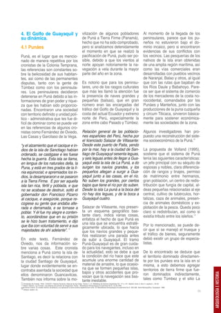 4. El Golfo de Guayaquil y vilización de algunos pobladores Al momento de la llegada de los
su dinámica.               de Puná a Tierra Firme (Panamá), peninsulares, parece que los pu-
                                                                                 hecho que no ha sido comprobado,                                                 neños no estuvieron bajo el do-
4.1 Punáes                                                                       pero si analizamos detenidamente                                                 minio incaico, pero si encontraron
                                                                                 el momento en que se realizó la                                                  evidencias de sus conflictos con
Puná, es el lugar que es mencio-                                                 pacificación de Puná, pudo ser po-                                               los vecinos. Las pesquerías de los
nado de manera repetitiva por los                                                sible, debido a que los vientos al                                               nativos de la isla eran obtenidas
cronistas de la Colonia Temprana,                                                norte apoyan notoriamente la na-                                                 de una amplia región marítima, así
las referencias son constantes so-                                               vegación a vela durante la mayor                                                 como las vías comerciales eran
bre la belicosidad de sus habitan-                                               parte del año en la zona.                                                        desarrolladas con pueblos vecinos
tes, así como de las permanentes                                                                                                                                  de Naranjal, Balao y otros, al igual
disputas, tanto con la gente de                                                  Es notorio que para los peninsu-                                                 que con las rutas que bajaban de
Túmbez como con los peninsula-                                                   lares, uno de los rasgos culturales                                              los Ríos Daule y Babahoyo. Pare-
res. Los peninsulares decidieron                                                 que más les llamó la atención fue                                                ce ser que el sistema de comercio
detenerse en Puná debido a las in-                                               la presencia de naves grandes y                                                  de los mercaderes de la costa no-
formaciones de gran poder y rique-                                               pequeñas (balsas), que en gran                                                   roccidental, comandados por los
za que les habían sido proporcio-                                                número eran las encargadas del                                                   Punáes y Manteños, junto con las
nadas. Encontraron una sociedad                                                  tráfico del Golfo de Guayaquil y la                                              producciones de la puna cuzqueña
con territorio definido y unidad polí-                                           costa del actual Ecuador y extremo                                               y circum Titicaca, sirvieron básica-
tico - administrativa que les fue di-                                            norte de Perú, especialmente la                                                  mente para sostener económica-
fícil de dominar como se puede ver                                               zona entre cabo Pasado y Túmbez.                                                 mente las sociedades de la zona.
en las referencias de algunos cro-
nistas como Fernández de Oviedo,                                                 Relación general de las poblacio-                                                Algunos investigadores han pro-
Las Casas y Garcilaso de la Vega.                                                nes españoles del Perú, hecha por                                                puesto una reconstrucción del siste-
                                                                                 el licenciado Salazar de Villasante:                                             ma socioeconómico de la Puná.12
“y el alzamiento que el cacique e in-                                            Desde este puerto de Paita, yendo
dios de la isla de Sanctiago habían                                              por la mar, hay a la ciudad de San-                                              La propuesta de Volland (1995),
ordenado, se castigase e les fuese                                               tiago de Guayaquyl sesenta leguas,                                               sostiene que el sistema de Puná
hecha la guerra. Esta isla se llama,                                             y seis leguas antes de llegar a Gua-                                             tenía las siguientes características:
en lengua de los naturales della, la                                             yaquil está la isla de La Puná, a do                                             un jefe principal con su séquito de
Puna, y está en tres grados de la lí-                                            surgen los navíos grandes, y los                                                 esposas y nobles, clara diferencia-
nia equinocial; e apremiados los in-                                             pequeños allegan a surgir a Gua-                                                 ción de rangos y linajes, permiso
dios, la desampararon e se pasaron                                               yaquil junto a las casas, en el río.                                             de matrimonio entre hermanos,
a la Tierra Firme. E por ser aquella                                             No suben los grandes, por ciertos                                                gran población, un centro de redis-
isla tan rica, fértil y poblada, e que                                           bajos que tiene el río por do suben.                                             tribución que fungía de capital, al-
no se acabase de destruir, soltó el                                              Desde la isla La puná a la boca del                                              deas pequeñas relacionadas al eje
gobernador don Francisco Pizarro                                                 río hay dos leguas, y de la boca a                                               central, cultivo de tubérculos, hor-
al cacique, e asegúrole, porque re-                                              Guayaquil cuatro.                                                                talizas, caza de animales, presen-
cogiese su gente que andaba alte-                                                                                                                                 cia de animales domésticos y ex-
rada e derramada, e se tornase a                                                 Salazar de Villasante, nos presen-                                               plotación de la pesca. Queda poco
poblar. Y él fue my alegre e conten-                                             ta un esquema geográfico bas-                                                    claro si redistribuían, así como si
to, acordándose que en su prisión                                                tante claro, indica varias cosas,                                                existía tributo entre los isleños.13
se le hizo buen tratamiento, e dijo                                              enfatiza el hecho de que Puná es
                                                                                 una isla que se encuentra estraté-                                               Por lo mencionado, se puede de-
que iba con voluntad de servir a sus                                             gicamente ubicada, lo que hacía
majestades de ahí adelante”. 11                                                  que los navíos grandes y peque-                                                  cir que sí se manejó el trueque y
                                                                                 ños realizaran una parada antes                                                  el tráfico de bienes, seguramente
En este texto, Fernández de                                                      de subir a Guayaquil. El tramo                                                   debió existir un grupo de especia-
Oviedo, nos da información so-                                                   Puná-Guayaquil es de gran cuida-                                                 listas.
bre varias cosas. Este cronista                                                  do para los navegantes, incluso en
menciona a Puná como la isla de                                                  la actualidad, esto se debe a que                                                De lo encontrado se deduce que
Santiago, es decir la relaciona con                                              la condición del río hace que este                                               el territorio dominado directamen-
la ciudad Santiago de Guayaquil,                                                 acumule una enorme cantidad de                                                   te por los punáes era la isla en sí
lugar donde evidentemente se en-                                                 material de arrastre, lo que ocasio-                                             misma, a esto debemos agregar
contraba asentada la sociedad que                                                na que se formen pequeñas islas,                                                 territorios de tierra firme que fue-
                                                                                 bajos y otros accidentes que pro-                                                ron dominados indirectamente,
                                                                                                                                                                                                          ARQUEOLOGÍA E HISTORIA




ellos denominaron Guancavilcas.                                                  vocan que la navegación sea bas-
También nos informa sobre la mo-                                                 tante inestable.                                                                 tales como Túmbez y el sitio La
11 Fernández de Oviedo, 1959. (1535/57). Historia General y Natural de las Indias. Tomos 1 y 5. Biblioteca de Autores Españoles Vol. 117 y 121. Madrid. tomo 5, libro 2, capítulo I,: 33-34.
12 Martin Volland. Los Punaes: una jefatura del periodo de Integración Tardío. Miscelánea Antropológica Ecuatoriana No.8: 15-28.1995
José Alcina Franch. El modelo teórico de jefatura y su aplicación al área andina septentrional norte. En Miscelánea Antropológica Ecuatoriana No.6: 265-288. Serie Monográfica. Guayaquil. 1986.
13 Volland, ibidem: 22.
                                                                                                                                                                                                     35
 