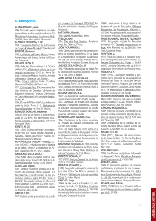 5. Bibliografía.
                                                   gua provincia de Guayaquil, 1763-1842. Pu-       1986b, Intercambio a larga distancia en
ALCINA FRANCH, José.                               blicación del Archivo Histórico del Guayas.      América: el caso del Spondylus. Biblioteca
1986 El modelo teórico de jefatura y su apli-      Guayaquil.                                       Ecuatoriana de Arqueología, Volumen 1:
cación al área andina septentrional norte. En      HARTMANN, Roswith.                               197-206. Arqueología de la costa ecuatoria-
Miscelánea Antropológica Ecuatoriana No.6:         1968, Märkte im alten Perú. Bonn.                na: nuevos enfoques. Guayaquil-Ecuador.
265-288. Serie Monográfica. Guayaquil.             HYSLOP, John                                     PIRES-FERREIRA, Jane & K. FLANNERY
ALSEDO Y HERRERA, D. DE                            1984, The Inka Road System. Academic             1976, Etnographic models for Formative
1999, Compendio Histórico de la Provincia          press, Inc. Orlando, Florida.                    exchange. En: The early mesoamerican vi-
de Guayaquil. Museo Municipal. Edición facsímil.   JIJÓN Y CAAMAÑO, J.                              llage. Kent Flannery, ed. pp.286-292. New
BENZONI, Girolamo.                                 1990, Ojeada general sobre la composición        York, Academic Press.
1985, La Historia del Nuevo Mundo. Museo           étnica de la costa ecuatoriana. En La Balsa      RENFREW, C.
Antropológico del Banco Central del Ecua-          en la historia de la navegación ecuatoriana:     1975, Trade as Action at a distance: ques-
dor. Guayaquil.                                    111-128. ed. Jenny Estrada. Instituto de His-    tions of Integration and Communication. En:
CIEZA DE LEÓN, P.                                  toria Marítima, Armada del Ecuador, Guayaquil    Ancient Civilizations and Trade, J. Sabloff
1990, Relación Sámano-Xerez. La Crónica            JIMÉNEZ DE LA ESPADA, M.                         and C. Lamberg-Karlovsky, eds. pp.3-59. Al-
del Perú. En La Balsa en la historia de la na-     1965, Relaciones geográficas de Indias-Pe-       buquerque: University of New Mexico Press.
vegación ecuatoriana: 23-42. ed. Jenny Es-         rú. Biblioteca de Autores Españoles No.183,      REQUENA, F.
trada. Instituto de Historia Marítima, Armada      184 y 185. Tomo 3. Madrid.                       1982 (1774), Descripción histórica y geo-
del Ecuador, Guayaquil. 2da. Edición.              JUAN, JORGE & A. DE ULLOA                        gráfica de la provincia de Guayaquil en el
1990a, Crónica del Perú. Parte I. Pontificia       1978, Relación Histórica del viaje a la Améri-   virreinato de Santa Fé, hecha por el inge-
Universidad Católica del Perú. Lima                ca Meridional. Tomo I. Ed. Facsimilar. Madrid.   niero don Francisco Requena por orden del
1971, Crónica del Perú. Ediciones de la Re-        1982, Noticias secretas de América [1826] 2      Superior Gobierno, Guayaquil, 30 de Agosto
vista Ximenez de Quesada. Ministerio de            vols. Ed. facsimilar. Madrid.                    de 1774. Historiografía y bibliografía Ameri-
Educacion Nacional. Instituto Colombiano           LAVIANA CUETOS, M. L.                            canistas, vol.XXVI: 3-134. Sevilla.
de Cultura Hispánica XXIV. Santafé de Bogotá.      1982, Una descripción inédita de Guayaquil.      ROSTOWOROWSKI DE DIEZ CANSECO,
COBO, B.                                           Temas Americanistas, Nº1:25-28. Sevilla.         María 1981, Recursos naturales renovables
1956, Obras de P. Bernabé Cobo, de la com-         1987, Guayaquil en el siglo XVIII: recursos      y pesca, siglos XVI y XVII. Instituto de Estu-
pañía de Jesús. Tomo 1 y 2. Biblioteca de          naturales y desarrollo económico. Escuela        dios Peruanos. Lima. 1ra. edición.
Autores Españoles No. 91 y 92. Madrid.             de Estudios Hispanoamericanos de Sevilla         SÁNCHEZ MOSQUERA, A.
ESPINOZA SORIANO, Waldemar.                        NºCCCXXXII. Consejo Superior de Investi-         1992, Patrones de pesca precolombinos de
1988, El reino de los Chono, al este de Gua-       gaciones Científicas. Sevilla.                   la costa central ecuatoriana. Revista del Ins-
yaquil (s. XV-XVII). En: Etnohistoria ecua-        LEÓN BORJA DE SZASZDI, Dora                      tituto de Historia Marítima No.13: 7-20. Año
toriana: estudios y documentos. Ediciones          1964, Prehistoria de la costa ecuatoria-         VII. Diciembre 1992.
Abya-yala. Quito.                                  na. Anuario de Estudios Americanos, vol.         2002, Antropología de la comida: los re-
ESTETE, M. DE                                      XXI:381-436. Sevilla.                            cursos fáunicos. MAAC-Banco Central del
1959 (1534), El Descubrimiento y la conquis-       1976, Los indios balseros como factor en el      Ecuador. Junio 2002. ms. sin publicar.
ta del Perú. En Poesía popular, Alcances y         desarrollo del puerto de Guayaquil. Simpo-       TRUJILLO, D. DE
Apéndice, Indices, pp.319-407. Puebla. (Bi-        sio Hispanoamericano de Indigenismo His-         1964 (1571), Relación del descubrimien-
blioteca Ecuatoriana Mínima).                      tórico. Terceras Jornadas Americanistas de       to del reino del Perú. En Conde Canilleros
FERNÁNDEZ DE OVIEDO Y VALDEZ, G.                   la Universidad de Valladolid.                    (Ed.) Tres testigos de la Conquista del Perú.
1959 (1535/57), Historia General y Natural         LIZÁRRAGA Reginaldo de 1968, Descrip-            Pp.117-141. Madrid. (Colección Austral
de las Indias. Tomos 1 y 5. Biblioteca de Au-      ción breve de toda la tierra del Perú, Tucu-     No.1168).
tores Españoles Vol. 117 y 121. Madrid.            mán, Río de la Plata y Chile. Biblioteca de      VOLLAND, Martín.
GARCILASO DE LA VEGA, I.                           Autores Españoles No. 216. Madrid.               1995, Los Punaes: una jefatura del periodo
[1590] 1960, Obras completas del Inca Gar-         LÓPEZ DE GOMARA, F.                              de Integración Tardío. Miscelánea Antropoló-
cilaso de la Vega. Tomo II y III. Biblioteca de    1922 (1552), Historia General de las Indias:     gica Ecuatoriana No.8: 15-28.1995
Autores Españoles No.133 y 134. Madrid             Tomo II. Ed. Calpe . Madrid..                    ZEIDLER, James
GLAVE, Luis Miguel.                                LÓPEZ DE VELASCO, J.                             1986, El intercambio primitivo, el comercio
1991, Tambos y caminos andinos en la for-          [1574], Geografía y descripción universal de     prehistórico y el problema de una conexión
mación del mercado interno colonial. En            las Indias. Editor Don Marcos Jiménez de         Mesoamericana-Sudamericana. En: Biblio-
Reproducción y transformación de las so-           la Espada. Biblioteca de autores españoles       teca Ecuatoriana de Arqueología, Volumen
ciedades andinas siglos XVI-XX, Tomo I:            Nº248. Ed. Atlas. Madrid                         1: 131-162. Arqueología de la costa ecuato-
285-342. Compiladores Segundo Moreno &             MARCOS, Jorge                                    riana: nuevos enfoques. Guayaquil-Ecuador.
Frank Salomon. Colección 500 años No.41.           1986a, De dia y vue,ta a Acapulco con mer-       ZELAYA, Juan Antonio
Ediciones Abya-Yala – Movimientos Laicos           caderes de mullu. En: Biblioteca Ecuatoria-      (1765), 1974 Estado de la Provincia de Gua-
de América Latina. Quito.                          na de Arqueología, Volumen 1: 162-198.           yaquil. Revista del Archivo Histórico del Gua-
HAMERLY, M.T.                                      Arqueología de la costa ecuatoriana: nuevos      yas No.6: :97-106.
                                                                                                                                                     ARQUEOLOGÍA E HISTORIA




1973, Historia social y económica de la anti-      enfoques. Guayaquil-Ecuador.


                                                                                                                                               37
 