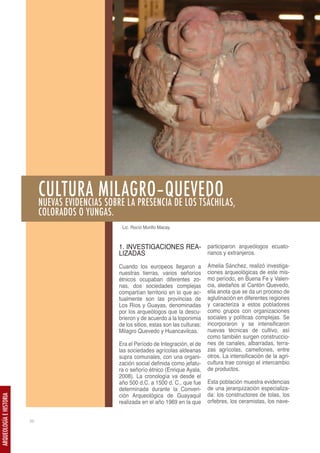 CULTURA MILAGRO–QUEVEDO
                              NUEVAS EVIDENCIAS SOBRE LA PRESENCIA DE LOS TSÁCHILAS,
                              COLORADOS O YUNGAS.
                                                     Lic. Rocío Murillo Macay



                                                    1. INVESTIGACIONES REA- participaron arqueólogos ecuato-
                                                    LIZADAS                 rianos y extranjeros.

                                                    Cuando los europeos llegaron a           Amelia Sánchez, realizó investiga-
                                                    nuestras tierras, varios señoríos        ciones arqueológicas de este mis-
                                                    étnicos ocupaban diferentes zo-          mo período, en Buena Fe y Valen-
                                                    nas, dos sociedades complejas            cia, aledaños al Cantón Quevedo,
                                                    compartían territorio en lo que ac-      ella anota que se da un proceso de
                                                    tualmente son las provincias de          aglutinación en diferentes regiones
                                                    Los Ríos y Guayas, denominadas           y caracteriza a estos pobladores
                                                    por los arqueólogos que la descu-        como grupos con organizaciones
                                                    brieron y de acuerdo a la toponimia      sociales y políticas complejas. Se
                                                    de los sitios, estas son las culturas:   incorporaron y se intensificaron
                                                    Milagro Quevedo y Huancavilcas.          nuevas técnicas de cultivo, así
                                                                                             como también surgen construccio-
                                                    Era el Período de Integración, el de     nes de canales, albarradas, terra-
                                                    las sociedades agrícolas aldeanas        zas agrícolas, camellones, entre
                                                    supra comunales, con una organi-         otros. La intensificación de la agri-
                                                    zación social definida como jefatu-      cultura trae consigo el intercambio
                                                    ra o señorío étnico (Enrique Ayala,      de productos.
                                                    2008). La cronología va desde el
                                                    año 500 d.C. a 1500 d. C., que fue       Esta población muestra evidencias
                                                    determinada durante la Conven-           de una jerarquización especializa-
                                                    ción Arqueológica de Guayaquil           da: los constructores de tolas, los
ARQUEOLOGÍA E HISTORIA




                                                    realizada en el año 1969 en la que       orfebres, los ceramistas, los nave-


                         38
 