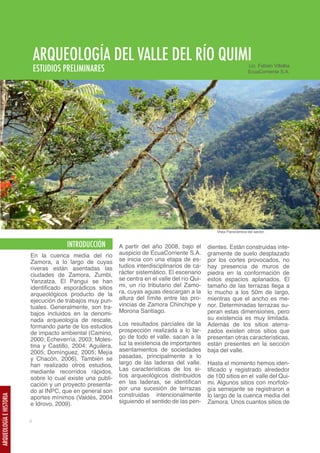 ARQUEOLOGÍA DEL VALLE DEL RÍO QUIMI                                                      Lic. Fabián Villalba
                             ESTUDIOS PRELIMINARES                                                                    EcuaCorriente S.A.




                                                                                                    Vista Panorámica del sector.


                                       INTRODUCCIÓN         A partir del año 2008, bajo el       dientes. Están construidas ínte-
                         En la cuenca media del río         auspicio de EcuaCorriente S.A.       gramente de suelo desplazado
                         Zamora, a lo largo de cuyas        se inicia con una etapa de es-       por los cortes provocados, no
                         riveras están asentadas las        tudios interdisciplinarios de ca-    hay presencia de muros de
                         ciudades de Zamora, Zumbi,         rácter sistemático. El escenario     piedra en la conformación de
                         Yanzatza, El Pangui se han         se centra en el valle del río Qui-   estos espacios aplanados. El
                         identificado esporádicos sitios    mi, un río tributario del Zamo-      tamaño de las terrazas llega a
                         arqueológicos producto de la       ra, cuyas aguas descargan a la       lo mucho a los 50m de largo,
                         ejecución de trabajos muy pun-     altura del límite entre las pro-     mientras que el ancho es me-
                         tuales. Generalmente, son tra-     vincias de Zamora Chinchipe y        nor. Determinadas terrazas su-
                         bajos incluidos en la denomi-      Morona Santiago.                     peran estas dimensiones, pero
                         nada arqueología de rescate,                                            su existencia es muy limitada.
                         formando parte de los estudios     Los resultados parciales de la       Además de los sitios aterra-
                         de impacto ambiental (Camino,      prospección realizada a lo lar-      zados existen otros sitios que
                         2000; Echeverría, 2003; Moles-     go de todo el valle, sacan a la      presentan otras características,
                         tina y Castillo, 2004; Aguilera,   luz la existencia de importantes     están presentes en la sección
                         2005; Domínguez, 2005; Mejía       asentamientos de sociedades          baja del valle.
                         y Chacón, 2006). También se        pasadas, principalmente a lo
                         han realizado otros estudios,      largo de las laderas del valle.      Hasta el momento hemos iden-
                         mediante recorridos rápidos,       Las características de los si-       tificado y registrado alrededor
                         sobre lo cual existe una publi-    tios arqueológicos distribuidos      de 100 sitios en el valle del Qui-
                         cación y un proyecto presenta-     en las laderas, se identifican       mi. Algunos sitios con morfolo-
                         do al INPC, que en general son     por una sucesión de terrazas         gía semejante se registraron a
                         aportes mínimos (Valdés, 2004      construidas intencionalmente         lo largo de la cuenca media del
ARQUEOLOGÍA E HISTORIA




                         e Idrovo, 2009).                   siguiendo el sentido de las pen-     Zamora. Unos cuantos sitios de


                         4
 