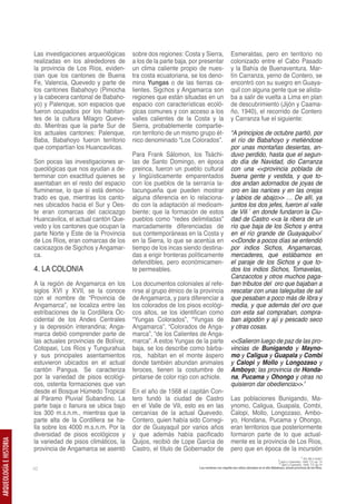 Las investigaciones arqueológicas     sobre dos regiones: Costa y Sierra,                 Esmeraldas, pero en territorio no
                         realizadas en los alrededores de      a los de la parte baja, por presentar               colonizado entre el Cabo Pasado
                         la provincia de Los Ríos, eviden-     un clima caliente propio de nues-                   y la Bahía de Buenaventura. Mar-
                         cian que los cantones de Buena        tra costa ecuatoriana, se los deno-                 tín Carranza, yerno de Contero, se
                         Fe, Valencia, Quevedo y parte de      mina Yungas o de las tierras ca-                    encontró con su suegro en Guaya-
                         los cantones Babahoyo (Pimocha        lientes. Sigchos y Angamarca son                    quil con alguna gente que se alista-
                         y la cabecera cantonal de Babaho-     regiones que están situadas en un                   ba a salir de vuelta a Lima en plan
                         yo) y Palenque, son espacios que      espacio con características ecoló-                  de descubrimiento (Jijón y Caama-
                         fueron ocupados por los habitan-      gicas comunes y con acceso a los                    ño, 1940), el recorrido de Contero
                         tes de la cultura Milagro Queve-      valles calientes de la Costa y la                   y Carranza fue el siguiente:
                         do. Mientras que la parte Sur de      Sierra, probablemente compartie-
                         los actuales cantones: Palenque,      ron territorio de un mismo grupo ét-                “A principios de octubre partió, por
                         Baba, Babahoyo fueron territorio      nico denominado “Los Colorados”.                    el río de Babahoyo y metiéndose
                         que compartían los Huancavilcas.                                                          por unas montañas desiertas, an-
                                                               Para Frank Sálomon, los Tsáchi-                     duvo perdido, hasta que el segun-
                         Son pocas las investigaciones ar-     las de Santo Domingo, en época                      do día de Navidad, dio Carranza
                         queológicas que nos ayudan a de-      preinca, fueron un pueblo cultural                  con una <<provincia poblada de
                         terminar con exactitud quienes se     y lingüísticamente emparentados                     buena gente y vestida, y que to-
                         asentaban en el resto del espacio     con los pueblos de la serranía la-                  dos andan adornados de joyas de
                         fluminense, lo que sí está demos-     tacungueña que pueden mostrar                       oro en las narices y en las orejas
                         trado es que, mientras los canto-     alguna diferencia en lo relaciona-                  y labios de abajo>> … De allí, ya
                         nes ubicados hacia el Sur y Oes-      do con la adaptación al medioam-                    juntos los dos jefes, fueron al valle
                         te eran comarcas del cacicazgo        biente; que la formación de estos                   de Vili 1 en donde fundaron la Ciu-
                         Huancavilca, el actual cantón Que-    pueblos como “redes delimitadas”                    dad de Castro <<a la ribera de un
                         vedo y los cantones que ocupan la     marcadamente diferenciadas de                       río que baja de los Sichos y entra
                         parte Norte y Este de la Provincia    sus contemporáneas en la Costa y                    en el río grande de Guayaquil>>2
                         de Los Ríos, eran comarcas de los     en la Sierra, lo que se acentúa en                  <<Donde a pocos días se entendió
                         cacicazgos de Sigchos y Angamar-      tiempo de los incas siendo destina-                 por indios Sichos, Angamarcas,
                         ca.                                   das a erigir fronteras políticamente                mercaderes, que estábamos en
                                                               defendibles, pero económicamen-                     el paraje de los Sichos y que to-
                         4. LA COLONIA                         te permeables.                                      dos los indios Sichos, Tomavelas,
                                                                                                                   Canzacotos y otros muchos paga-
                         A la región de Angamarca en los       Los documentos coloniales al refe-                  ban tributos del oro que bajaban a
                         siglos XVI y XVII, se la conoce       rirse al grupo étnico de la provincia               rescatar con unas taleguitas de sal
                         con el nombre de “Provincia de        de Angamarca, y para diferenciar a                  que pesaban a poco más de libra y
                         Angamarca”, se localiza entre las     los colorados de los pisos ecológi-                 media, y que además del oro que
                         estribaciones de la Cordillera Oc-    cos altos, se los identifican como                  con esta sal compraban, compra-
                         cidental de los Andes Centrales       “Yungas Colorados”, “Yungas de                      ban algodón y ají y pescado seco
                         y la depresión interandina; Anga-     Angamarca”, “Colorados de Anga-                     y otras cosas.
                         marca debió comprender parte de       marca”, “de los Calientes de Anga-
                         las actuales provincias de Bolívar,   marca”. A estos Yungas de la parte                  <<Salieron luego de paz de las pro-
                         Cotopaxi, Los Ríos y Tungurahua       baja, se los describe como bárba-                   vincias de Bunigando y Mayno-
                         y sus principales asentamientos       ros, habitan en el monte áspero                     mo y Caligua y Guapala y Combi
                         estuvieron ubicados en el actual      donde también abundan animales                      y Calopi y Mollo y Longozaso y
                         cantón Pangua. Se caracteriza         feroces, tienen la costumbre de                     Amboyo; las provincia de Honda-
                         por la variedad de pisos ecológi-     pintarse de color rojo con achiote.                 na, Pucama y Ohongo y otras no
                         cos, ostenta formaciones que van                                                          quisieron dar obediencia>>.3
                         desde el Bosque Húmedo Tropical       En el año de 1568 el capitán Con-
                         al Páramo Pluvial Subandino. La       tero fundó la ciudad de Castro                      Las poblaciones Bunigando, Ma-
                         parte baja o llanura se ubica bajo    en el Valle de Vili, esto es en las                 ynomo, Caligua, Guapala, Combi,
                         los 300 m.s.n.m., mientras que la     cercanías de la actual Quevedo.                     Calopi, Mollo, Longozaso, Ambo-
                         parte alta de la Cordillera se ha-    Contero, quien había sido Corregi-                  yo, Hondana, Pucama y Ohongo,
                         lla sobre los 4000 m.s.n.m. Por la    dor de Guayaquil por varios años                    eran territorios que posteriormente
                         diversidad de pisos ecológicos y      y que además había pacificado                       formaron parte de lo que actual-
                         la variedad de pisos climáticos, la   Quijos, recibió de Lope García de                   mente es la provincia de Los Ríos,
ARQUEOLOGÍA E HISTORIA




                         provincia de Angamarca se asentó      Castro, el título de Gobernador de                  pero que en época de la incursión
                                                                                                                                                                        1 Vili, Bili o Huilli?
                                                                                                                                                      2 Jijón y Caamaño, 1940, T.II, pp. 74
                                                                                                                                                       3 Jijón y Caamaño, 1940, T.II, pp.74
                         42                                                               Los nombres con negrilla son sitios ubicados en el alto Babahoyo, actual provincia de los Ríos.
 