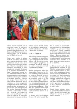 Miembros de la nacionalidad Tsáchila y vivienda “colorada” (Fotos M. Augusta Vargas).



interior tienen el Cabildo con un     como el uso del atuendo tradicio-               dad de Castro”, en los alrededo-
presidente, eligen un secretario,     nal, la arquitectura, alimentación y            res de Quevedo, y que vivían en
un tesorero, y un síndico. Tienen     la celebración de sus festividades              montículos y que los cronistas
además tenientes vinculados a la      y ceremonias ancestrales.                       denominaron Yungas Colorados
Gobernación Tsáchila y mantienen                                                      es el mismo grupo étnico que los
relación directa con las autorida-    CONCLUSIONES                                    arqueólogos denominaron Cultura
des del Gobierno Central.                                                             Milagro – Quevedo, que con la in-
                                      Han sido algunos los investigado-               cursión española, poco a poco fue-
Según este estudio el antiguo         res interesados en esta Cultura                 ron abandonando sus tierras para
modo de vida estaba basado en la      y que han proporcionado aportes                 adentrarse en las montañas de la
extracción de recursos del bosque,    valiosos que han permitido deter-               actual provincia de Santo Domingo
mediante la caza, la pesca, la re-    minar el espacio geográfico y las               de los Tsáchilas.
colección la producción de alimen-    condiciones de vida que tenían es-
tos en las chacras aledañas a sus     tos pueblos que pertenecieron a la              La Cultura es cambiante y de las
viviendas. Actualmente su modo        Cultura Milagro-Quevedo.                        manifestaciones culturales de los
de vida está articulado al mercado                                                    Tsáchilas que practicaban hace 60
y su economía monetarizada; la        Quienes habitaban la actual pro-                años, son pocas las que se man-
caza y la pesca son escasas por-      vincia de Los Ríos, eran los Yun-               tienen y las que persisten tienen
que la fuente de estos recursos ha    gas Colorados y los Huancavilcas;               ciertas variaciones producidas por
ido desapareciendo, algunos viven     los primeros ocupaban territorios               el contacto con otras culturas de
en zonas urbanas, ya no practican     de la parte alta y baja de la región            los occidentales y es muy difícil
actividades agrícolas, mientras       de Angamarca, debido a los dife-                mantener una identidad cultural de
que los que viven en el campo to-     rentes pisos ecológicos, a diferen-             hace 500 años, después de haber
davía realizan actividades relacio-   cia de que los colorados de arriba              sido objeto de varias etapas de in-
nadas con su medio. Los ponés o       eran serranos y los de abajo eran               cursión, que además de apropiar-
curanderos gozan de una situación     yungas o de tierras calientes. Los              se de sus territorios, lo hicieron de
económica que en ocasiones se         Huancavilcas, los Quilcas y Moca-               su cosmovisión.
puede decir que es holgada pero       ches, que aparecen en los mapas
hay familias que tienen serias pri-   antiguos, probablemente sean tri-               Toda la riqueza cultural e históri-
vaciones o necesidades. La cerca-     bus Huancavilcas vecinos de los                 ca que se refleja a través de este
nía a la ciudad y el contacto con     yungas.                                         trabajo, debería llevarnos a poner
otros patrones culturales ha propi-                                                   énfasis por conocer y defender
ciado el abandono de sus creen-       El señorío étnico que describe                  nuestra identidad.
                                                                                                                                               ARQUEOLOGÍA E HISTORIA




cias, conocimientos y costumbres,     Contero en la recién fundada “Ciu-

                                                                                                                                         45
 