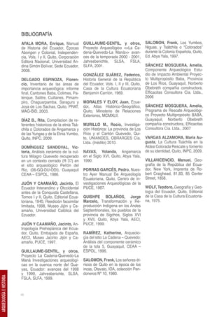 BIBLIOGRAFÍA
                         AYALA MORA, Enrique, Manual             GUILLAUME-GENTIL, y otros,               SALOMON, Frank, Los Yumbos,
                         de Historia del Ecuador, Épocas         Proyecto Arqueológico <<La Ca-           Niguas, y Tsátchila o “Colorados”
                         Aborigen y Colonial, Independen-        dena-Quevedo-La Maná>> avan-             durante la Colonia Española, Quito,
                         cia, Vols. I y II, Quito, Corporación   ces de la temporada 2000 - 2001,         Ed. Abya Yala, 1997.
                         Editora Nacional, Universidad An-       Jahresberichte, SLSA, FSLA,
                         dina Simón Bolívar, Sede Ecuador,       SLFA, 2001.                              SÁNCHEZ MOSQUERA, Amelia,
                         2008.                                                                            Componente Arqueológico Estu-
                                                                 GONZÁLEZ SUÁREZ, Federico,               dio de Impacto Ambiental Proyec-
                         DELGADO ESPINOZA, Floren-               Historia General de la República         to Multipropósito Baba, Provincia
                         cio, Inventario de las áreas de         del Ecuador, Vols. I, II y III, Quito,   de Los Ríos, Guayaquil, Norberto
                         importancia arqueológica: informe       Casa de la Cultura Ecuatoriana           Obebreth compañía constructora,
                         final, Cantones Baba, Colimes, Pa-      Benjamín Carrión, 1969.                  Efficacitas Consultora Cía. Ltda.,
                         lenque, Salitre, Cuillanes, Pimam-                                               2006
                         piro, Chaguarpamba, Saraguro y          MORALES Y ELOY, Juan, Ecua-
                         Joya de Los Sachas, Quito, PRAT,        dor, Atlas Histórico-Geográfico,         SÁNCHEZ MOSQUERA, Amelia,
                         MAG-BID, 2003.                          Quito, Ministerio de Relaciones          Programa de Rescate Arqueológi-
                                                                 Exteriores, MCMXLII.                     co Proyecto Multipropósito BABA,
                         DÍAZ B., Rita, Compilacion de re-                                                Guayaquil, Norberto Obebreth
                         ferentes historicos de la etnia Tsá-    MURILLO M., Rocío, Investiga-            compañía constructora, Efficacitas
                         chila o Colorados de Angamarca y        ción Histórica: La provincia de Los      Consultora Cía. Ltda., 2007
                         de las Yungas y de la Etnia Yumbo,      Ríos y el Cantón Quevedo, Qui-
                         Quito, INPC, 2009.                      to, UNIANDES, OBRARGES Cía.              VARGAS ALZAMORA, María Au-
                                                                 Ltda. (Inédito) 2010.                    gusta, La Cultura Tsáchila en la
                         DOMÍNGUEZ SANDOVAL, Vic-                                                         Aldea Colorada Rescate y fomento
                         toria, Análisis cerámico de la cul-     NAVAS, Yolanda, Angamarca                de su identidad, Quito, INPC, 2009.
                         tura Milagro Quevedo recuperado         en el Siglo XVI, Quito, Abya Yala,
                         en un contexto cerrado (R 37) en        1990.                                    VILLAVICENCIO, Manuel, Geo-
                         el sitio arqueológico Peñón del                                                  grafía de la República del Ecua-
                         Río, (06-GQ-DU-ODI), Guayaquil          PORRAS GARCÉS, Pedro, Nues-              dor, New York, Imprenta de Ro-
                         CEAA – ESPOL, 1986.                     tro Ayer Manual De Arqueología           bert Craighead, 81,83, 85 Center
                                                                 Ecuatoriana, Quito, Centro de In-        Street, 1858.
                         JIJÓN Y CAAMAÑO, Jacinto, El            vestigaciones Arqueológicas de la
                         Ecuador Interandino y Otccidental       PUCE, 1987.                              WOLF, Teodoro, Geografía y Geo-
                         antes de la Conquista Castellana,                                                logía del Ecuador, Quito, Editorial
                         Tomos I y II, Quito, Editorial Ecua-    QUISHPE BOLAÑOS, Jorge                   de la Casa de la Cultura Ecuatoria-
                         toriana, 1940, Reedición facsimilar     Marcelo, Transformación y Re-            na, 1975.
                         limitada, 1998, Museo Jijón y Ca-       producción Indígena en los Andes
                         amaño, Universidad Católica del         Septentrionales, los pueblos de la
                         Ecuador.                                provincia de Sigchos, Siglos XVI
                                                                 y XVII, Quito, Abya Yala, AECI,
                         JIJÓN Y CAAMAÑO, Jacinto, An-           PUCE, 1999.
                         tropología Prehispánica del Ecua-
                         dor, Quito, Embajada de España,         RAMÍREZ, Katherine, Arqueolo-
                         AECI, Museo Jacinto Jijón y Ca-         gía del sitio La Cadena – Quevedo:
                         amaño, PUCE, 1997.                      Análisis del componente cerámico
                                                                 de la tola 5, Guayaquil, CEAA –
                         GUILLAUME-GENTIL, y otros,              ESPOL, 1996.
                         Proyecto La Cadena-Quevedo-La
                         Maná Investigaciones arqueológi-        SALOMON, Frank, Los señores ét-
                         cas en la cuenca norte del Gua-         nicos de Quito en la época de los
                         yas, Ecuador: avances del 1998          incas, Otavalo, IOA, colección Pen-
                         y 1999, Jahresberichte, SLSA,           doneros Nº 10, 1980.
ARQUEOLOGÍA E HISTORIA




                         FSLA, SLFA, 1999.


                         46
 