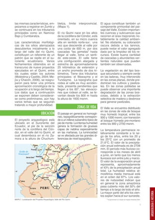 las mismas características, em-                    bletza, límite      interprovincial.   El agua constituye también un
pezamos a registrar en Zumbi y                     (Mapa 1).                              componente primordial del pai-
se continuará en los tributarios                                                          saje del Valle. Existen importan-
principales como en Namírez                        El río Quimi nace en los altos         tes cuencas y subcuencas que
Bajo y Cumbaratza.                                 de la cordillera del Cóndor, está      recorren el área mejorando no-
                                                   orientado, en su micro cuenca          tablemente la calidad ambien-
Las características morfológi-                     alta en sentido norte-sur; una         tal. No obstante, su coloración
cas de los sitios aterrazados                      vez que desciende al valle por         oscura debida a los taninos,
descubiertos inicialmente a lo                     una caída de 600 m, por dos            puede restar el valor agregado
largo del valle del río Quimi,                     cascadas “las gemelas” hasta           dado por la limpidez de los re-
constituyen un referente de un                     llegar al valle, toma un senti-        cursos. Existe buena cantidad
patrón que se repite en el su-                     do este-oeste. El valle tiene          de cascadas y abundantes ver-
roriente ecuatoriano. Varios                       una configuración alargada y           tientes naturales que pueden
fechamientos obtenidos en el                       estrecha de aproximadamente            también ser observadas.
transcurso de nueve proyectos                      25 kilómetros de extensión y
ejecutados en el Quimi, entre                      un ancho promedio de dos ki-           La vegetación es del tipo bos-
los cuales están los autores                       lómetros. Tiene dos tributarios        que secundario y siempre verde
(Molestina y Castillo, 2004; Me-                   principales: el Wawayme y el           en las laderas, muy intervenido
jía y Chacón, 2006), se reagru-                    Tundayme. La topografía que            en las zonas planas, donde pre-
paron para tener una primera                       rodea al valle es muy acciden-         dominan los cultivos y pastiza-
aproximación cronológica de la                     tada, presenta pendientes que          les. En las zonas pobladas se
ocupación a lo largo del tiempo.                   llegan a los 60°, las elevacio-        puede observar una importante
Los datos que a continuación                       nes que rodean al valle, se le-        degradación de las zonas bos-
se exponen deben considerar-                       vantan desde los 800 m hasta           cosas, debido a la extracción
se como preliminares, aún hay                      la altura de 1600 msnm.                selectiva de madera y desbroce
varios temas que se seguirán                                                              para generar pastizales.
tratando a mayor profundidad.
                                                                      ZONAS DE VIDA
                                                                                      1

                                                                                          El Valle se encuentra distribuido
                                                                                          en las zonas de vida de bosque
                               UBICACIÓN           El paisaje en general es homogé-       muy húmedo tropical, entre los
                                                   neo, topográficamente correspon-       900 y 1000 msnm; con transición
El proyecto arqueológico está                      de a un relieve subandino típico de    al bosque húmedo pre-montano
ubicado en el Suroriente del                       pie de monte. La intensa humedad       entre los 900 y 2700 msnm.
Ecuador, al pie de la sección                      genera la formación de gruesas
norte de la cordillera del Cón-                    capas de neblina especialmente         La temperatura permanece re-
dor, en el valle del río Quimi, el                 en las mañanas. La luminosidad         lativamente constante a lo lar-
cual desemboca en el río Za-                       se ve afectada por las grandes di-     go de los años, entre los 20 y
mora a la altura de Chuchum-                       ferencias de nivel topográfico.        los 25°C con un promedio de
                                                                                          21,6°C. El valor de la precipita-
                                                                                          ción anual estimada es de 2708
                                                                                          mm. El período más lluvioso co-
                                                                                          rresponde a los meses de abril
                                                                                          a junio, en tanto que los menos
                                                                                          lluviosos son entre julio y marzo.
                                                                                          El valor de la evaporación anual
                                                                                          representa, aproximadamente
                                                                                          el 43% de la precipitación anual
                                                                                          total. La humedad relativa at-
                                                                                          mosférica media mensual está
                                                                                          en el orden del 87%. Los valo-
                                                                                          res de nubosidad indican que
                                                                                          en general la zona amazónica
                                                                                          pasa cubierta más del 50% del
                                                                                          tiempo a lo largo de todo el año.
                                                                                          La mayor parte del año los vien-
                                                                                                                                                         ARQUEOLOGÍA E HISTORIA




                                                                                          tos soplan hacia el sur-suroeste.
MAPA 1: Localización del Proyecto Arqueológico Valle del Río Quimi.                            1 EcuaCorriente S.A. Estudio de Impacto Ambiental 2005.



                                                                                                                                                     5
 