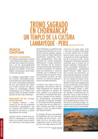 TRONO SAGRADO
                                                      EN CHORNANCAP,
                                             UN TEMPLO DE LA CULTURA
                                                LAMBAYEQUE - PERÚ                                                            Arqueólogo Carlos Wester (Perú)


                         HUACA                                  de 95 Hectáreas, la superficie está
                                                                formada generalmente por la pre-
                                                                                                                       rencial por los lados oeste, norte
                                                                                                                       y este de la pirámide hasta llegar
                         CHOTUNA                                sencia de dunas estables, algunas                      a la parte superior de la misma.
                                                                de las cuales se hallan sepultando                     Hacia el oeste, cerca de la rampa,
                         Ubicación y localización               parcialmente importantes estruc-                       se aprecian los restos arquitectóni-
                         El complejo arqueológico Chotuna       turas arquitectónicas; otras posi-                     cos de lo que fue un gran recinto
                         - Chornancap está situado a 8 Km.      blemente han cubierto totalmente                       rectangular, habiéndose registrado
                         al Oeste de la ciudad de Lambaye-      edificaciones o rasgos arquitectó-                     evidencias que se trataría de un
                         que, a 4.5 km. aproximadamente         nicos menores. De los reconoci-                        espacio dedicado a desarrollar di-
                         de la línea de la playa de San José,   mientos superficiales realizados se                    versas actividades artesanales y
                         ubicado en el Distrito, Provincia y    constata la presencia de posibles                      de especialización, posiblemente
                         Región Lambayeque. Zona coste-         áreas de cementerios y áreas de                        talleres (Donnan, 1989). Hacia el
                         ra del norte peruano.                  viviendas, por la evidencia en los                     lado sur-este del monumento, se
                                                                sectores donde se aprecian restos                      ubican grandes espacios amuralla-
                         El complejo arqueológico limita:       de osamentas humanas, de frag-                         dos de forma rectangular, construi-
                         Por el Norte: Comunidad Campe-         mentería de cerámica dispersa e                        dos con adobes de regular tama-
                         sina de Mórrope (Distrito Mórrope);    intensa actividad doméstica.                           ño, cuya función aún no es clara,
                         por el Sur: Comunidad Campesina                                                               debido a la falta de investigaciones
                         de San José (Distrito San José);       El entorno que rodea el área ar-                       ya que se presentan como simples
                         por el Este: Campos de cultivo y       queológica monumental, está de-                        corralones o posiblemente áreas
                         ciudad de Lambayeque (Distrito         finida actualmente por campos de                       para actividades rituales y admi-
                         Lambayeque); por el Oeste: Cam-        cultivo dedicados al sembrío de                        nistrativas, que debieron deman-
                         pos de cultivo y el Océano Pacífico    arroz, algodón y de productos de                       dar grandes concentraciones de
                         (Distrito de San José y Mórrope).      pan llevar, sin embargo entre estos                    personas. Hacia el lado nor-este y
                                                                terrenos, también se ven montícu-                      formando parte de este complejo,
                         Descripción de los compo-              los arqueológicos, apreciándose                        también se observan otras estruc-
                         nentes del sitio                       la ubicación de algunas viviendas                      turas platafórmicas de menor volu-
                         El complejo Chotuna – Chor-            en los límites del área arqueológi-                    men que la pirámide principal, co-
                         nancap es uno de los principales       ca, sobre todo por sus lados sur y                     nocidas con los nombres de Huaca
                         monumentos arqueológicos, que          este, mientras que hacia el oeste                      Gloria, Huaca Susy y Huaca Norte.
                         se conserva casi intacto a pesar       apenas a 4 kms. se ubica el litoral
                         del paso de los años y la acción       del Océano Pacífico.
                         depredadora del hombre.
                                                                El complejo Chotuna está definido
                         Ubicado a 8 km. al oeste de la ciu-    principalmente por una estructura
                         dad de Lambayeque, se emplaza          de adobe de forma tronco – pira-
                         sobre una extensa llanura areno-       midal, de 40 m. de altura aproxi-
ARQUEOLOGÍA E HISTORIA




                         sa, cubriendo un área aproximada       madamente; hacia el frente oeste
                                                                se inicia una larga rampa circunfe-
                                                                  Panorámica de gran parte del complejo arqueológico
                                                                                              Chotuna - Chornancap.
                         50
 