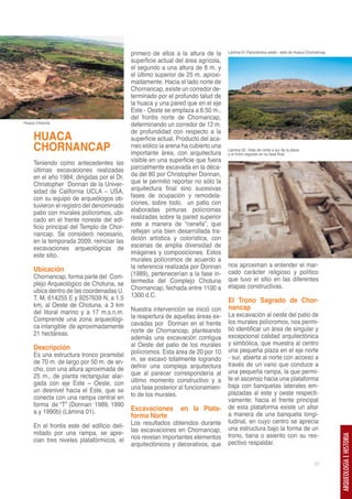 primero de ellos a la altura de la     Lámina 01,Panorámica oeste - este de Huaca Chornancap.

                                             superficie actual del área agrícola,
                                             el segundo a una altura de 8 m. y
                                             el último superior de 25 m. aproxi-
                                             madamente. Hacia el lado norte de
                                             Chornancap, existe un corredor de-
                                             terminado por el profundo talud de
                                             la huaca y una pared que en el eje
                                             Este - Oeste se emplaza a 6.50 m.,
                                             del frontis norte de Chornancap,
Huaca Chotuna.
                                             determinando un corredor de 12 m.
                                             de profundidad con respecto a la
     HUACA                                   superficie actual. Producto del aca-
     CHORNANCAP                              rreo eólico la arena ha cubierto una
                                             importante área, con arquitectura
                                                                                    Lámina 02. Vista de norte a sur de la plaza
                                                                                    y el trono sagrado en su fase final.

     Teniendo como antecedentes las          visible en una superficie que fuera
     últimas excavaciones realizadas         parcialmente excavada en la déca-
     en el año 1984, dirigidas por el Dr.    da del 80 por Christopher Donnan,
     Christopher Donnan de la Univer-        que le permitió reportar no sólo la
     sidad de California UCLA – USA,         arquitectura final sino sucesivas
     con su equipo de arqueólogos ob-        fases de ocupación y remodela-
     tuvieron el registro del denominado     ciones, sobre todo, un patio con
     patio con murales polícromos, ubi-      elaboradas pinturas polícromas
     cado en el frente noreste del edi-      realizadas sobre la pared superior
     ficio principal del Templo de Chor-     este a manera de “cenefa”, que
     nancap. Se consideró necesario,         reflejan una bien desarrollada tra-
     en la temporada 2009, reiniciar las     dición artística y colorística, con
     excavaciones arqueológicas de           escenas de amplia diversidad de
     este sitio.                             imágenes y composiciones. Estos
                                             murales polícromos de acuerdo a
                                             la referencia realizada por Donnan     nos aproximan a entender el mar-
     Ubicación                                                                      cado carácter religioso y político
     Chornancap, forma parte del Com-        (1989), pertenecerían a la fase in-
                                             termedia del Complejo Chotuna          que tuvo el sitio en las diferentes
     plejo Arqueológico de Chotuna, se                                              etapas constructivas.
     ubica dentro de las coordenadas U.      Chornancap, fechada entre 1100 a
     T. M. 614255 E y 9257639 N, a 1.5       1300 d.C.
                                                                                El Trono Sagrado de Chor-
     km, al Oeste de Chotuna, a 3 km
     del litoral marino y a 17 m.s.n.m.      Nuestra intervención se inició con nancap
                                             la reapertura de aquellas áreas ex-    La excavación al oeste del patio de
     Comprende una zona arqueológi-                                                 los murales polícromos, nos permi-
     ca intangible de aproximadamente        cavadas por Donnan en el frente
                                             norte de Chornancap, planteando        tió identificar un área de singular y
     21 hectáreas.                                                                  excepcional calidad arquitectónica
                                             además una excavación contigua
                                             al Oeste del patio de los murales      y simbólica, que muestra al centro
     Descripción                                                                    una pequeña plaza en el eje norte
     Es una estructura tronco piramidal      polícromos. Esta área de 20 por 10
                                             m. se excavó totalmente logrando       - sur, abierta al norte con acceso a
     de 70 m. de largo por 50 m. de an-                                             través de un vano que conduce a
     cho, con una altura aproximada de       definir una compleja arquitectura
                                             que al parecer correspondería al       una pequeña rampa, la que permi-
     25 m., de planta rectangular alar-                                             te el ascenso hacia una plataforma
     gada con eje Este – Oeste, con          último momento constructivo y a
                                             una fase posterior al funcionamien-    baja con banquetas laterales em-
     un desnivel hacia el Este, que se                                              plazadas al este y oeste respecti-
     conecta con una rampa central en        to de los murales.
                                                                                    vamente; hacia el frente principal
     forma de “T” (Donnan: 1989, 1990                                               de esta plataforma existe un altar
     a y 1990b) (Lámina 01).                 Excavaciones       en la Plata-
                                             forma Norte                            a manera de una banqueta longi-
                                             Los resultados obtenidos durante       tudinal, en cuyo centro se aprecia
     En el frontis este del edificio deli-                                          una estructura bajo la forma de un
     mitado por una rampa, se apre-          las excavaciones en Chornancap,
                                             nos revelan importantes elementos      trono, tiana o asiento con su res-
                                                                                                                                             ARQUEOLOGÍA E HISTORIA




     cian tres niveles platafórmicos, el                                            pectivo respaldar.
                                             arquitectónicos y decorativos, que

                                                                                                                                   51
 