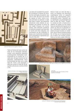 Los lados de la plataforma presen-              Hacia el lado sur este del altar y
                                                                                         tan corredores a manera de acce-                trono, se emplaza una estructura
                                                                                         sos de restringida circulación, que             cuadrangular como un pequeño
                                                                                         unen el altar del trono con el área             recinto que denominamos provi-
                                                                                         de ingreso al norte. Junto al ac-               sionalmente como “Sacristía” por
                                                                                         ceso principal se aprecian a cada               su significado y la proximidad que
                                                                                         lado (este y oeste), dos pequeñas               tiene al altar del “trono”. Presen-
                                                                                         estructuras como altares y/o pe-                ta acceso al norte, a través de un
                                                                                         destales que definen la forma de                sistema de gradas de tres pasos
                                                                                         una media Chacana con círculo                   hacia la izquierda del ingreso en la
                                                                                         central. Este elemento constituye               pared; se ubica en un pequeño al-
                                                                                         un distintivo singular, que hace que            tar o reclinatorio invertido en cuya
                                                                                         el recinto del trono adquiera una               pared principal muestra un rectán-
                                                                                         connotación de alto contenido re-               gulo, que al interior presenta restos
                                                                                         ligioso, por el profundo simbolismo             de un friso con la representación
                                                                                         que la arquitectura representa (Lá-             de un felino, con círculos concén-
                                                                                         mina 05, 06 y 07).                              tricos en la cola y patas inferiores.




                         Lámina 03. Planta de trono sagrado en fase final.


                                 Tanto al frente del trono como de-
                                 lante de las banquetas laterales,
                                 existen unos pequeños depósitos
                                 cuadrangulares distribuidos simé-
                                 tricamente en un número de 17 a
                                 cada lado, de igual manera se han
                                 dispuesto ordenadamente hacia
                                 la proximidad del altar uno a cada
                                 lado del trono y otro asociado a                                          Lámina 05. Vista de pódium este, previo a la plaza y al trono sagrado en Chornancap.
                                 este que suman un total de 35 pe-
                                 queñas estructuras (Lámina 02,03
                                 y 04).

                                  Lámina 04. 3D plaza y trono sagrado en fase final en                                                     Lámina 06.
                                                                  Huaca Chornancap.                                                        3D de pódium este, previo a la plaza y el trono
                                                                                                                                           sagrado en Chornancap.
ARQUEOLOGÍA E HISTORIA




                                                                                                                   Lámina 07. Recreación de Naylamp en el trono de Chornancap
                                                                                                                                                 (Leonidas Guevara Ramirez).
                                52
 