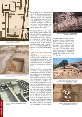 La conexión de la Fase Interme-
                                                                                dia con la “Sacristía” se produce al
                                                                                este, por un acceso en la pared
                                                                                oeste del recinto, que conecta el
                                                                                área del altar y el trono con el re-
                                                                                cinto, a través de un vano y gradas
                                                                                que en la Fase Final fue clausura-
                                                                                da. A esta Fase Intermedia al igual
                                                                                que la Fase Final se asocia el patio
                                                                                de las pinturas polícromas.

                                                                                La limpieza del relleno que sepul-
                                                                                taba la capa blanca del muro, nos
                                                                                                                              Lámina 16. Detalle los grafitis del paramento este en
                                                                                permitió identificar algunos grafitis                           el patio de los murales policromos
                                                                                entre los que se puede mencionar-
                                                                                se un personaje de alta jerarquía,
                                                                                un guerrero, un individuo que lla-      dispuestos a lo largo del muro sur
                                                                                mamos “El Decapitador o Sacrifi-        y posiblemente a los lados este,
                         Lámina 13. Planta de la plaza del trono sagrado,
                         corresponde a la fase intermedia                       cador” en razón de que porta una        oeste y probablemente al norte.
                                                                                cabeza en cada mano, y finalmen-        Estos elementos decorativos se
                                                                                te una maqueta de arquitectura clási-   asemejan a las evidencias arqui-
                                                                                ca de la Cultura Lambayeque (Lámina     tectónicas, registradas en la déca-
                                                                                16).                                    da del 80 por Christopher Donnan,
                                                                                                                        en el extremo noreste del sector 2,
                                                                                Fase Tardía del Templo del              a unos 100 metros de distancia del
                                                                                Trono                                   recinto principal del trono (Lámina
                                                                                Representada por un color verdo-        17, 18 y 19).
                                                                                so característico del enlucido, que
                                                                                constituye una constante en toda
                                                                                el área de Chornancap y Chotuna,
                                                                                mientras que para la Fase Inter-
                                                                                media, el enlucido es de color gris
                                                                                claro.

                                                                                El altar del “Trono” muestra hacia
                                                                                los lados los hoyos de los postes
                                                                                que soportaron el techo, construi-
                                                                                do exclusivamente para este es-
                         Lámina 14. Vista - este oeste de rampa perteneciente
                         a la fase intermedia                                   pacio sagrado, así como para la
                                                                                sacristía. Al profundizar la excava-
                                                                                ción, debajo de la Fase Intermedia
                                                                                                                                  Lámina 17. Vista norte – sur de recintos y muro
                                                                                hemos identificado una Fase Anti-            decorado con elementos escalonados en Chornancap
                                                                                gua, que está asociada a paredes                                    (foto Christopher B. Donnan).

                                                                                de color amarillo intenso, que de-
                                                                                terminan un espacio cuadrangular
                                                                                a mayor profundidad. El frente sur
                                                                                de esta fase, está determinado
                                                                                por una pared delgada, pintada de
                                                                                amarillo con dos vanos simétrica-
                                                                                mente dispuestos en los extremos.
                                                                                En la cabecera de este muro se
                                                                                aprecia un elemento decorativo a
                                                                                manera de cenefa geométrica con
                                                                                diseños “escalonados” en forma
                                                                                de muro “almenado” con elemen-
ARQUEOLOGÍA E HISTORIA




                         Lámina 15. 3D de plaza del trono sagrado de la fase                                                       Lámina 18. Elementos escalonados hallados en
                         intermedia                                             tos elaborados en color blanco,                            escombros, en el trono fase temprana.



                            54
 