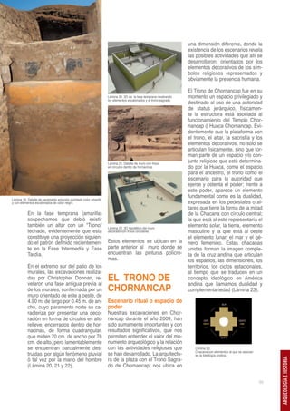 una dimensión diferente, donde la
                                                                                                                    existencia de los escenarios revela
                                                                                                                    las posibles actividades que allí se
                                                                                                                    desarrollaron, orientados por los
                                                                                                                    elementos decorativos de los sím-
                                                                                                                    bolos religiosos representados y
                                                                                                                    obviamente la presencia humana.

                                                                                                                    El Trono de Chornancap fue en su
                                                                    Lámina 20. 3D de la fase temprana mostrando     momento un espacio privilegiado y
                                                                    los elementos escalonados y el trono sagrado.
                                                                                                                    destinado al uso de una autoridad
                                                                                                                    de status jerárquico, físicamen-
                                                                                                                    te la estructura está asociada al
                                                                                                                    funcionamiento del Templo Chor-
                                                                                                                    nancap ó Huaca Chornancap. Evi-
                                                                                                                    dentemente que la plataforma con
                                                                                                                    el trono, el altar, la sacristía y los
                                                                                                                    elementos decorativos, no sólo se
                                                                                                                    articulan físicamente, sino que for-
                                                                                                                    man parte de un espacio y/o con-
                                                                    Lámina 21. Detalle de muro con frisos
                                                                                                                    junto religioso que está determina-
                                                                    en círculos dentro de hornacinas                do por la Huaca, como el espacio
                                                                                                                    para el ancestro, el trono como el
                                                                                                                    escenario para la autoridad que
                                                                                                                    ejerce y ostenta el poder; frente a
                                                                                                                    este poder, aparece un elemento
                                                                                                                    fundamental como es la dualidad,
Lámina 19. Detalle de paramento enlucido y pintado color amarillo
y con elementos escalonados de color negro.                                                                         expresada en los pedestales o al-
                                                                                                                    tares que tiene la forma de la mitad
           En la fase temprana (amarilla)                                                                           de la Chacana con círculo central;
           sospechamos que debió existir                                                                            la que está al este representaría el
           también un altar con un “Trono”                          Lámina 22. 3D hipotético del muro
                                                                                                                    elemento solar, la tierra, elemento
           techado, evidentemente que esta                          decorado con frisos circulares                  masculino y la que está al oeste
           constituye una proyección siguien-                                                                       el elemento lunar, el mar y el gé-
           do el patrón definido recientemen-                       Estos elementos se ubican en la                 nero femenino. Estas chacanas
           te en la Fase Intermedia y Fase                          parte anterior al muro donde se                 unidas forman la imagen comple-
           Tardía.                                                  encuentran las pinturas polícro-                ta de la cruz andina que articulan
                                                                    mas.                                            los espacios, las dimensiones, los
           En el extremo sur del patio de los                                                                       territorios, los ciclos estacionales,
           murales, las excavaciones realiza-                                                                       al tiempo que se traducen en un
           das por Christopher Donnan, re-
           velaron una fase antigua previa al
                                                                    EL TRONO DE                                     concepto ideológico en América
                                                                                                                    andina que llamamos dualidad y
           de los murales, conformada por un                        CHORNANCAP                                      complementariedad (Lámina 23).
           muro orientado de este a oeste, de
           4.90 m. de largo por 0.45 m. de an-                      Escenario ritual o espacio de
           cho, cuyo paramento norte se ca-                         poder
           racteriza por presentar una deco-                        Nuestras excavaciones en Chor-
           ración en forma de círculos en alto                      nancap durante el año 2009, han
           relieve, encerrados dentro de hor-                       sido sumamente importantes y con
           nacinas, de forma cuadrangular,                          resultados significativos, que nos
           que miden 70 cm. de ancho por 78                         permiten entender el valor del mo-
           cm. de alto, pero lamentablemente                        numento arqueológico y la relación
           se encuentran parcialmente des-                          con las actividades religiosas que                 Lámina 23.
                                                                                                                       Chacana con elementos al que se asocian
           truidas por algún fenómeno pluvial                       se han desarrollado. La arquitectu-                en la Ideología Andina.
           ó tal vez por la mano del hombre                         ra de la plaza con el Trono Sagra-
                                                                                                                                                                      ARQUEOLOGÍA E HISTORIA




           (Lámina 20, 21 y 22).                                    do de Chornancap, nos ubica en


                                                                                                                                                                 55
 