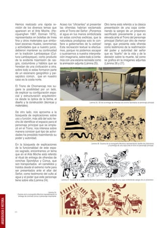 Hemos realizado una rápida re-                           Acaso los “oficiantes” al presentar                    Otro tema está referido a la clásica
                         visión de los diversos temas que                         las ofrendas habrían exclamado                         presentación de una copa conte-
                         aparecen en el Arte Moche, (Ho-                          ante el Trono del Señor: ¡Ponemos                      niendo la sangre de un prisionero
                         cquenghen 1987, Donnan 1975),                            el agua en tus manos simbolizada                       sacrificado previamente y que es
                         representados en botellas de línea                       en estas conchas exóticas, que la                      elevada ante el Trono del personaje
                         fina y otros materiales que simbo-                       naturaleza prodigiosa solo le con-                     principal (Señor) por otro de menor
                         lizan escenas rituales, ceremonias                       fiere a gobernantes de tu estirpe!                     rango, que presenta esta ofrenda
                         y actividades que a nuestro juicio,                      Esta recreación textual la efectua-                    como testimonio de la reafirmación
                         debieron mantener su continuidad                         mos, porque no podemos escapar                         del poder y autoridad del señor
                         en la tradición Lambayeque (Cul-                         o sustraernos a nuestra interpreta-                    que es “dueño” de la vida y de la
                         tura Lambayeque), como producto                          ción imaginaria, sobre todo si conta-                  decisión sobre la muerte, tal como
                         de la evidente trasmisión de ras-                        mos con una escena recreada como                       se grafica en la imágenes adjuntas
                         gos, costumbres y hábitos que se                         la animación adjunta (Lámina 25).                      (Lámina 26 y 27).
                         heredan de una civilización a otra,
                         sobre todo si estas formaron parte
                         de un escenario geográfico y pai-
                         sajístico común, que en nuestro
                         caso es la costa norte.

                         El Trono de Chornancap nos su-
                         giere la posibilidad por un lado,
                         de explicar su configuración espa-
                         cial y estructuración arquitectóni-
                         ca desde la óptica de la forma, el
                         diseño y la construcción (técnicas y                                                         Lámina 25. 3D de la entrega de ofrendas de concha Spondylus al personaje principal.
                         materiales).

                         De otro lado, nos aproxima a la
                         búsqueda de explicaciones sobre
                         uso y función, más allá del solo he-
                         cho de identificar el espacio para el
                         personaje principal que se empla-
                         zó en el Trono, nos interesa sobre
                         manera conocer qué tipo de activi-
                         dades ha presidido trasmitiendo su
                         poder y autoridad.
                                                                                                                        Lámina 26. Escena de la iconografía Mochica representando desfile de prisioneros
                         En la búsqueda de explicaciones                                                                                    y la entrega de una copa ante el trono el personaje principal.
                         de la funcionalidad de este espa-
                         cio sagrado, encontramos un tema
                         que en el Arte Moche está referido
                         al ritual de entrega de ofrendas de
                         conchas Spondylus y Conus, que
                         son transportados en camélidos y
                         traídos desde el extremo norte para
                         ser presentados ante el altar del
                         Señor, como testimonio del culto al
                         agua y el poder que este personaje
                         tiene sobre ella (Lámina 24).                             Lámina 27. Escena de la iconografía Mochica representando la entrega de una copa conteniendo sangre de un prisionero-




                                                                    Lámina 24.
                              Escena de la iconografía Mochica representando la
                              entrega de conchas conus a personaje importante.
ARQUEOLOGÍA E HISTORIA




                         56
 