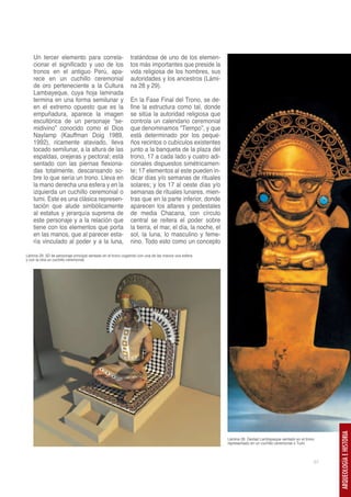 Un tercer elemento para correla-                        tratándose de uno de los elemen-
    cionar el significado y uso de los                      tos más importantes que preside la
    tronos en el antiguo Perú, apa-                         vida religiosa de los hombres, sus
    rece en un cuchillo ceremonial                          autoridades y los ancestros (Lámi-
    de oro perteneciente a la Cultura                       na 28 y 29).
    Lambayeque, cuya hoja laminada
    termina en una forma semilunar y                        En la Fase Final del Trono, se de-
    en el extremo opuesto que es la                         fine la estructura como tal, donde
    empuñadura, aparece la imagen                           se sitúa la autoridad religiosa que
    escultórica de un personaje “se-                        controla un calendario ceremonial
    midivino” conocido como el Dios                         que denominamos “Tiempo”, y que
    Naylamp (Kauffman Doig 1989,                            está determinado por los peque-
    1992), ricamente ataviado, lleva                        ños recintos o cubículos existentes
    tocado semilunar, a la altura de las                    junto a la banqueta de la plaza del
    espaldas, orejeras y pectoral; está                     trono, 17 a cada lado y cuatro adi-
    sentado con las piernas flexiona-                       cionales dispuestos simétricamen-
    das totalmente, descansando so-                         te; 17 elementos al este pueden in-
    bre lo que sería un trono. Lleva en                     dicar días y/o semanas de rituales
    la mano derecha una esfera y en la                      solares; y los 17 al oeste días y/o
    izquierda un cuchillo ceremonial o                      semanas de rituales lunares, mien-
    tumi. Este es una clásica represen-                     tras que en la parte inferior, donde
    tación que alude simbólicamente                         aparecen los altares y pedestales
    al estatus y jerarquía suprema de                       de media Chacana, con círculo
    este personaje y a la relación que                      central se reitera el poder sobre
    tiene con los elementos que porta                       la tierra, el mar, el día, la noche, el
    en las manos, que al parecer esta-                      sol, la luna, lo masculino y feme-
    ría vinculado al poder y a la luna,                     nino. Todo esto como un concepto

Lámina 29. 3D de personaje principal sentado en el trono cogiendo con una de las manos una esfera
y con la otra un cuchillo ceremonial.




                                                                                                                                                          ARQUEOLOGÍA E HISTORIA




                                                                                                      Lámina 28. Deidad Lambayeque sentado en el trono
                                                                                                      representado en un cuchillo ceremonial o Tumi



                                                                                                                                                     57
 