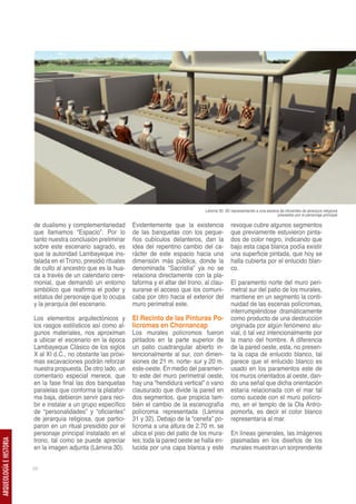 Lámina 30. 3D representando a una escena de oficiantes de jerarquía religiosa
                                                                                                                                      precedido por el personaje principal

                         de dualismo y complementariedad         Evidentemente que la existencia             revoque cubre algunos segmentos
                         que llamamos “Espacio”. Por lo          de las banquetas con los peque-             que previamente estuvieron pinta-
                         tanto nuestra conclusión preliminar     ños cubículos delanteros, dan la            dos de color negro, indicando que
                         sobre este escenario sagrado, es        idea del repentino cambio del ca-           bajo esta capa blanca podía existir
                         que la autoridad Lambayeque ins-        rácter de este espacio hacia una            una superficie pintada, que hoy se
                         talada en el Trono, presidió rituales   dimensión más pública, donde la             halla cubierta por el enlucido blan-
                         de culto al ancestro que es la hua-     denominada “Sacristía” ya no se             co.
                         ca a través de un calendario cere-      relaciona directamente con la pla-
                         monial, que demandó un entorno          taforma y el altar del trono, al clau-      El paramento norte del muro peri-
                         simbólico que reafirma el poder y       surarse el acceso que los comuni-           metral sur del patio de los murales,
                         estatus del personaje que lo ocupa      caba por otro hacia el exterior del         mantiene en un segmento la conti-
                         y la jerarquía del escenario.           muro perimetral este.                       nuidad de las escenas polícromas,
                                                                                                             interrumpiéndose dramáticamente
                         Los elementos arquitectónicos y         El Recinto de las Pinturas Po-              como producto de una destrucción
                         los rasgos estilísticos así como al-    lícromas en Chornancap                      originada por algún fenómeno alu-
                         gunos materiales, nos aproximan         Los murales polícromos fueron               vial, ó tal vez intencionalmente por
                         a ubicar el escenario en la época       pintados en la parte superior de            la mano del hombre. A diferencia
                         Lambayeque Clásico de los siglos        un patio cuadrangular abierto in-           de la pared oeste, esta, no presen-
                         X al XI d.C., no obstante las próxi-    tencionalmente al sur, con dimen-           ta la capa de enlucido blanco, tal
                         mas excavaciones podrán reforzar        siones de 21 m. norte- sur y 20 m.          parece que el enlucido blanco es
                         nuestra propuesta. De otro lado, un     este-oeste. En medio del paramen-           usado en los paramentos este de
                         comentario especial merece, que         to este del muro perimetral oeste,          los muros orientados al oeste, dan-
                         en la fase final las dos banquetas      hay una “hendidura vertical” o vano         do una señal que dicha orientación
                         paralelas que conforma la platafor-     clausurado que divide la pared en           estaría relacionada con el mar tal
                         ma baja, debieron servir para reci-     dos segmentos, que propicia tam-            como sucede con el muro polícro-
                         bir e instalar a un grupo específico    bién el cambio de la escenografía           mo, en el templo de la Ola Antro-
                         de “personalidades” y “oficiantes”      polícroma representada (Lámina              pomorfa, es decir el color blanco
                         de jerarquía religiosa, que partici-    31 y 32). Debajo de la “cenefa” po-         representaría al mar.
                         paron en un ritual presidido por el     lícroma a una altura de 2.70 m. se
                         personaje principal instalado en el     ubica el piso del patio de los mura-        En líneas generales, las imágenes
                         trono, tal como se puede apreciar       les; toda la pared oeste se halla en-       plasmadas en los diseños de los
ARQUEOLOGÍA E HISTORIA




                         en la imagen adjunta (Lámina 30).       lucida por una capa blanca y este           murales muestran un sorprendente


                         58
 