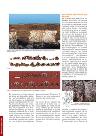 Los Grafitis del Patio de los
                                                                                                                                     Murales
                                                                                                                                     En la pared oeste del Patio de los
                                                                                                                                     Murales excavadas parcialmente
                                                                                                                                     por Donnan en la década del 80 y
                                                                                                                                     al profundizar nuestras excavacio-
                                                                                                                                     nes hasta el piso al cual se asocia
                                                                                                                                     este recinto, hemos identificado
                                                                                                                                     en el segmento sur de la hendidu-
                                                                                                                                     ra, cuatro grafitis que se asocian
                                                                                                                                     al momento del abandono de la
                                                                                                                                     función principal del patio que co-
                                                                                                                                     rresponde a las pinturas murales y
                                                                                                                                     a la fase final de la plataforma y el
                                                                                                                                     altar del Trono. Por sus caracterís-
                                                                                                                                     ticas, las imágenes representadas
                                                                                                                                     se asocian estilísticamente a la
                                                                                                                                     época Lambayeque. Por razones
                         Lámina 33. Escena de la pintura mural representando un desfile de prisionero , guerreros y cabezas trofeo
                                                                                                                                     metodológicas le hemos asignado
                         en el patio principal                                                                                       un número arábigo a cada uno de
                                                                                                                                     ellos. Al primer grafiti lo denomina-
                                                                                                                                     remos Grafiti Nº 1, que pertenece
                                                                                                                                     a un personaje de alto estatus con
                                                                                                                                     corona y tocado semilunar con or-
                                                                                                                                     namentos (aparentemente armas)
                                                                                                                                     en las extremidades superiores,
                                                                                                                                     así mismo un pectoral y toda la
                                                                                                                                     vestimenta típica Lambayeque,
                         Lámina 34                                                                                                   como por ejemplo la camisa de
                                                                                                                                     forma trapezoidal; se trataría del
                                                                                                                                     mismo personaje representado en
                                                                                                                                     la cenefa de la pintura mural poli-
                                                                                                                                     croma. (Lámina 36).




                         Lámina 35. Reconstrucción en 3D de escena del patio de los murales en Chornancap


                              Es sumamente complejo efectuar                            generosamente por Christopher B.
                              por ahora una descripción detalla-                        Donnan, y con otras imágenes de
                              da y pormenorizada de cada uno                            la iconografía Lambayeque.
                              de los personajes y participantes
                              de esta escena (seres antropomor-                         Así mismo, de la evaluación del
                              fos, ornitomorfos, etc.), sin embar-                      arte mural en la costa norte, se                                 Lámina 36. Detalle de Grafiti Nº 1
                                                                                                                                                 representando un personaje de alto status
                              go, podemos certificar de que se                          puede precisar que existe una téc-
                              trata de un importante ritual desa-                       nica y tradición que se mantiene
                              rrollado en la zona y que tiene su                        durante un largo tiempo en la zona,          El Grafiti Nº 2 se trata de un perso-
                              momento culminante en el recin-                           prueba de ello son las semejanzas            naje en posición de perfil, con un
                              to de los murales polícromos y el                         estilísticas con los murales de Ucu-         ornamento (arma) en la mano de-
                              Trono Sagrado. No obstante, he-                           pe (Alva y Meneses 1984) el mural            recha, corona y tocado semilunar,
                              mos ejecutado una reconstrucción                          de Huaca Loro (Shimada 1995) y               un detalle significativo del rostro
                                                                                                                                     de este personaje, muestra un per-
ARQUEOLOGÍA E HISTORIA




                              aproximada de la escena, hacien-                          el mural de la Ola Antropomorfa en
                              do uso de fotos proporcionadas                            Chotuna.                                     fil hacia ambos lados. Tanto en el

                             60
 