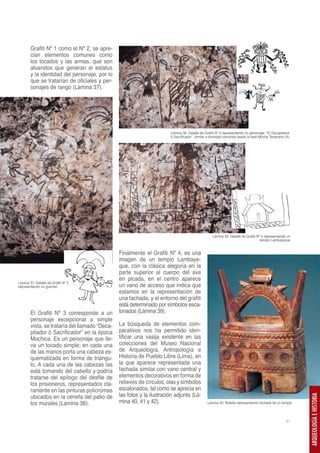 Grafiti Nº 1 como el Nº 2, se apre-
        cian elementos comunes como
        los tocados y las armas, que son
        atuendos que generan el estatus
        y la identidad del personaje, por lo
        que se tratarían de oficiales y per-
        sonajes de rango (Lámina 37).




                                                                        Lámina 38. Detalle de Grafiti Nº 3 representando un personaje: “El Decapitador
                                                                        ó Sacrificador”, similar a divinidad conocida desde la fase Moche Temprano (A)




                                                                                                   Lámina 39. Detalle de Grafiti Nº 4 representando un
                                                                                                                                   templo Lambayeque


                                                Finalmente el Grafiti Nº 4, es una
                                                imagen de un templo Lambaye-
                                                que, con la clásica alegoría en la
                                                parte superior al cuerpo del ave
                                                en picada, en el centro aparece
Lámina 37. Detalle de Grafiti Nº 2
representando un guerreo                        un vano de acceso que indica que
                                                estamos en la representación de
                                                una fachada, y el entorno del grafiti
                                                está determinado por símbolos esca-
        El Grafiti Nº 3 corresponde a un        lonados (Lámina 39).
        personaje excepcional a simple
        vista, se trataría del llamado “Deca-   La búsqueda de elementos com-
        pitador ó Sacrificador” en la época     parativos nos ha permitido iden-
        Mochica. Es un personaje que lle-       tificar una vasija existente en las
        va un tocado simple; en cada una        colecciones del Museo Nacional
        de las manos porta una cabeza es-       de Arqueología, Antropología e
        quematizada en forma de triángu-        Historia de Pueblo Libre (Lima), en
        lo. A cada una de las cabezas las       la que aparece representada una
        está tomando del cabello y podría       fachada similar con vano central y
        tratarse del epílogo del desfile de     elementos decorativos en forma de
        los prisioneros, representados cla-     relieves de círculos, olas y símbolos
        ramente en las pinturas polícromas      escalonados, tal como se aprecia en
        ubicados en la cenefa del patio de      las fotos y la ilustración adjunta (Lá-
                                                                                                                                                         ARQUEOLOGÍA E HISTORIA




        los murales (Lámina 38).                mina 40, 41 y 42).                              Lámina 40. Botella representando fachada de un templo



                                                                                                                                                   61
 