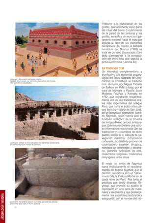 Posterior a la elaboración de los
                                                                                          grafitis, probablemente como parte
                                                                                          del ritual del cierre o cubrimiento
                                                                                          de la pared de las pinturas y los
                                                                                          grafitis, se edifica un muro con pa-
                                                                                          ramento externo hacia el este que
                                                                                          sepulta la fase de los elementos
                                                                                          decorativos. Así mismo, la llamada
                                                                                          hendidura por Donnan (1989) se
                                                                                          trata de un vano clausurado, cuyo
                                                                                          sello corresponde a la construc-
                                                                                          ción del muro final que sepulta la
                                                                                          pintura polícroma (Lámina 43).

                                                                                          La tradición oral
                                                                                          Un elemento complementario y
                                                                                          significativo a la evidencia arqueo-
                         Lámina 41. Recreación de lámina anterior,
                                                                                          lógica del Trono Sagrado de Chor-
                         fachada de un templo con elementos decorativos de círculos,      nancap lo constituye la tradición
                         olas y símbolos escalonados.
                                                                                          oral, recogida por Miguel Cabello
                                                                                          de Balboa en 1586 y luego por el
                                                                                          cura de Mórrope y Pacora Justo
                                                                                          Modesto Ruviños y Andrade en
                                                                                          1782, que registraron respectiva-
                                                                                          mente una de las tradiciones ora-
                                                                                          les más importantes del antiguo
                                                                                          Perú, que narra el arribo a las pla-
                                                                                          yas de la hoy caleta de San José,
                                                                                          de un personaje legendario llama-
                                                                                          do Ñaymlap, quien habría sido el
                                                                                          fundador simbólico de la dinastía
                                                                                          del antiguo Reino de los Lambaye-
                                                                                          que. Este relato contiene una valio-
                                                                                          sa información relacionada con las
                                                                                          tradiciones y costumbres de dicho
                                                                                          pueblo, como es el caso de la na-
                                                                                          vegación marítima, composición
                         Lámina 42. Detalle de muro decorado con elementos escalonados
                                                                                          cortesana, modalidad y proceso de
                         en Chornancap (foto tomado de Donnan)                            colonización, sucesión dinástica,
                                                                                          nombres de personajes y escena-
                                                                                          rio, patrones funerarios de élite,
                                                                                          costumbres religiosas, tradiciones
                                                                                          conyugales, entre otras.

                                                                                          El relato del arribo de Ñaymlap
                                                                                          narra implícitamente el reordena-
                                                                                          miento del pueblo Muchick que al
                                                                                          parecer coincidiría con el “decai-
                                                                                          miento” de la Cultura Moche en la
                                                                                          costa norte del Perú. Fue tanto el
                                                                                          prestigio que debió alcanzar Ña-
                                                                                          ymlap, que primero su pueblo lo
                                                                                          representó en una serie de mate-
                                                                                          riales y escenarios y que posterior-
                                                                                          mente los españoles bautizaron a
ARQUEOLOGÍA E HISTORIA




                                                                                          este pueblo con el nombre del ído-
                         Lámina 43. Paramento este del muro este que sella las pinturas
                         policromas en el patio o recinto principal.
                              62
 