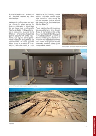 lo, que representaba a este caudi-                    Sagrado de Chornancap y desa-
llo: Llampallec conocido hoy como                     rrollado complejos rituales como
Lambayeque.                                           parte del culto a los ancestros, sa-
                                                      crificios humanos, culto a la fertili-
La Leyenda de Ñaymlap, nos brin-                      dad, recepción de ofrendas y otras.
da información sobre nombre de                        (Lámina 44 y 45).
lugares, escenarios y personajes
de alto rango que en el pasado                        Puede significar también que aque-
habrían arribado, vivido y goberna-                   llos que proclamaron tener descen-
do en este ámbito conocido como                       dencia de Naylamp (el mítico funda-
Chotuna – Chornancap, lo que nos                      dor de la civilización Lambayeque),
permite sostener en forma provi-                      en realidad existieron, y usaron el
sional, que algunos de los perso-                     discurso mítico para reafirmar su
najes citados en la Leyenda o los                     poder, en una especie de legitimiza-
descendientes de ellos, podrían                       ción. Sólo la investigación multidis-
haber usado en el marco de su je-                     ciplinaria y sostenida podrá ayudar
rarquía y autoridad divina, el Trono                  a revelar este misterio.                 Lámina 46. Vista arqueológica del trono en Chornancap




Lámina 44. Recreación de personaje en trono de Chornancap




                                                                                                                                                       ARQUEOLOGÍA E HISTORIA




Lámina 45

                                                                                                                                                 63
 