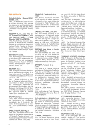BIBLIOGRAFÍA                                 CALANCHA, Fray Antonio de la                 can Lore 1 (2), 147-162, Latin Ameri-
                                             (1638)                                       can Center, Universidad of California,
ALVA ALVA Walter y Susana MENE-              1982, Crónica moralizada del orden           Los Ángeles.
SES DE ALVA.                                 de San Augustín en el Perú (transcrip-       1989, En busca de Naymlap: Chotu-
1984, Los Murales de Úcupe en el Va-         ción, estudio crítico, notas, bibliografía   na, Chornancap y el valle de Lamba-
lle de Zaña, Norte del Perú. Beiträge        e índice por I. Prado Pastor), 6 vols.,      yaque. En: Lambayeque, editado por
zur Allgemeinen und Vergleichenden           Crónicas del Perú 4 a 9, Universidad         José Antonio de Lavalle, pp. 105-136.
Arcbäologie, 5 (1983): 335-360, KAVA,        Nacional Mayor de San Marcos, Lima           Colección Arte y Tesoros del Perú.
Deutschen Archäologischen Instituts,         (1638).                                      Banco de Crédito del Perú, Lima.
Bonn.                                                                                     1990a An assessment of the validity
                                             CASTILLO BUTTERS, Luis Jaime                 of the Naymlap dynasty. En: The nort-
BECERRA OLAYA, José, Julio Cé-               2003, Los últimos mochicas en Je-            bern dynasties: Kingship and statecra-
sar, FERNÁNDEZ ALVARADO, Qui-                quetepeque, en: S. Uceda y E. Mujica         ft in Chimor, editado por Michael E.
rino, OLIVERA NÚÑEZ y Carlos                 (eds.), Moche: hacia el final del mile-      Moseley y A. Cordy-Collins, pp. 243-
Eduardo, WESTER LA TORRE.                    nio, Actas del Segundo Coloquio so-          274. Dumbarton Oaks, Washington,
1992, Arquitectura y Secuencia Ocu-          bre la cultura Moche (Trujillo, 1 al 7 de    D.C.
pacional de Huaca La Tina, parte baja        agosto de 1999), tomo II, 65-123, Uni-       1990b The Chotuna friezes and the
del Valle de Lambayeque. Universidad         versidad Nacional de Trujillo/Pontificia     Chotuna-Dragón connection. En: the
Nacional Trujillo. Facultad de Ciencias      Universidad Católica del Perú, Lima.         northern dynasties: kingship and state-
Sociales. Informe de Prácticas Pre-                                                       craft in Chimor; editado por Michael E.
Profesionales de Arqueología. Trujillo.      CASTILLO Luis Jaime y Christo-               Moseley y A. Cordy-Collins, pp. 275-
158 Páginas.                                 pher B. DONNAN                               296. Dumbarton Oaks, Washington,
                                             1994, Los mochicas del norte y los           D.C.
BENNETT, Wendell C.                          mochicas del sur, una perspectiva
1939, Archaeology of the North Coast         desde el valle de Jequetepeque, en:          FERNÁNDEZ ALVARADO, Julio César
of Peru: An Account of Exploration and       K. Makowski (comp.), Vicús, 143-181,         1992, Al Encuentro de Naymlap. Do-
Excavation in Viru and Lambayeque            Colección Arte y Tesoros del Perú,           minical. Suplemento del Diario La In-
Valleys, American Museum of Natural          Banco de Crétido del Perú, Lima.             dustria de Chiclayo. Domingo 06 de
History; Anthropological Papers 37                                                        Setiembre. Año XX. Nº1,130. Pgs.6 y
(parte 1), Nueva York.                       CARRERA, Fernando de la                      7.
                                             (1644)                                       1994a Naymlap. Historia o Reali-
BOURGET, Steve                               1939, Arte de la Lengua Yunga de             dad: Un Ensayo de la Validez Ideo-
1998, Pratiques scrificieles et funérai-     los Valles del Obifpado de Truxillo del      lógica Prehispánica. Folklore. Arte.
res au site Moche de la Huaca de la          Perú, con un Confeffonario, y todas          Turismo y Cultura Popular. Vol. II Nº1.
Luna, cóte nord du Pérou, Bulletin de        las Oraciones Chriftianas, traducidas        Editores Computer Age S.R.L. Trujillo.
I’Institut Francais d’Etudes Andines 27      en la lengua, y otras cofas. Reedición,      Pgs. 25 – 31.
(1), 41-74, Lima.                            con Introducción y Notas por Rada-           1994b Morfología y Decoración de
2001       Rituals of sacrifice: Its prac-   mis A. Altieri. Universidad Nacional         la Cerámica Lambayeque de Gollete
tice at Huaca de la Luna and its re-         de Tucuman. Departamento de Inves-           Cónico Simple. Colección del Museo
presentations in Moche iconography,          tigaciones Regionales. Publicación           Arqueológico Nacional Brüning de
en: J. Pillsbury (ed.), Moche Art and        Nº256. 117 páginas.                          Lambayeque. Universidad Nacional
Archaeology in Ancient Peru, 89-109,                                                      de Trujillo.
Studies in the History of Art 63, Cen-       CIEZA DE LEÓN, Pedro                         2004, SINTO, Señorío e Identidad en
ter for Advanced Studies in the Visual       (1553)                                       la Costa Norte lambayecana, Editado
Arts, Syposium Papers XL, National           1973, La Crónica del Perú, Ediciones         por CROPOTUR. Colección: Yampa-
Gallery of Art, Washington D.C.              PEISA, Biblioteca Peruana. Tomo I.           llec 2 214pág. Chiclayo – Perú.
                                             Lima 262 páginas.
BRÜNING, Enrique                                                                          HOCQUENGHEM, Anne Marie
(1922), 1989, Estudios monográficos          CLELAND, Kathryn y SHIMADA Izumi             1987, Iconografía Mochica. Fondo
del Departamento de Lambayeque               1994, Cerámica paleteada: tecnolo-           Editorial de la Pontificia Universidad
(compilación de J. Vreeland), So-            gía, modos de producción y aspectos          Católica del Perú – Lima.
ciedad de Investigación de la Cien-          sociales. En: Tecnología y organiza-         1992      “Eventos El Niño y lluvias
cia, Cultura y Arte Norteño, Chiclayo        ción de la producción cerámica en los        anormales en la costa del Perú: Si-
(1922).                                      Andes prehispánicos, editado por Izu-        glos XVI y XIX”. Buletin de l’Institut
                                             mi Shimda, pp.321-348. Fondo Edito-          Français d´Etudes Andines. Tomo 21,
CABELLO DE VALBOA, Miguel                    rial, Pontificia Universidad Católica del    Nº 1, pp. 197-278.
1586, 1951, Miscelánea antártica: Una        Perú. Lima.
historia del Perú antiguo (introducción de                                                KAUFFMANN-DOIG, Federico
I.E. Valcárcel), Facultad de Letras e Ins-   DONNAN, Christopher B.                       1989, Oro de Lambayeque. En: Lam-
tituto de Etnología. Universidad Nacional    1975, The tematic approach to Moche          bayeque, editado por José Antonio
Mayor de San Marcos, Lima (1586).            iconography, Journal of Latin Ameri-         Lavalle, pp. 163-214. Colección Arte


64
 