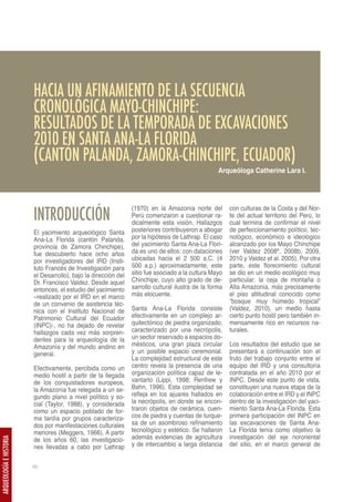 HACIA UN AFINAMIENTO DE LA SECUENCIA
                         CRONOLÓGICA MAYO-CHINCHIPE:
                         RESULTADOS DE LA TEMPORADA DE EXCAVACIONES
                         2010 EN SANTA ANA-LA FLORIDA
                         (CANTÓN PALANDA, ZAMORA-CHINCHIPE, ECUADOR)
                                                                                                    Arqueóloga Catherine Lara I.




                         INTRODUCCIÓN
                                                                 (1970) en la Amazonía norte del         con culturas de la Costa y del Nor-
                                                                 Perú comenzaron a cuestionar ra-        te del actual territorio del Perú, lo
                                                                 dicalmente esta visión. Hallazgos       cual termina de confirmar el nivel
                         El yacimiento arqueológico Santa        posteriores contribuyeron a abogar      de perfeccionamiento político, tec-
                         Ana-La Florida (cantón Palanda,         por la hipótesis de Lathrap. El caso    nológico, económico e ideológico
                         provincia de Zamora Chinchipe),         del yacimiento Santa Ana-La Flori-      alcanzado por los Mayo Chinchipe
                         fue descubierto hace ocho años          da es uno de ellos: con dataciones      (ver Valdez 2008ª, 2008b, 2009,
                         por investigadores del IRD (Insti-      ubicadas hacia el 2 500 a.C. (4         2010 y Valdez et al. 2005). Por otra
                         tuto Francés de Investigación para      500 a.p.) aproximadamente, este         parte, este florecimiento cultural
                         el Desarrollo), bajo la dirección del   sitio fue asociado a la cultura Mayo    se dio en un medio ecológico muy
                         Dr. Francisco Valdez. Desde aquel       Chinchipe, cuyo alto grado de de-       particular: la ceja de montaña o
                         entonces, el estudio del yacimiento     sarrollo cultural ilustra de la forma   Alta Amazonía, más precisamente
                         –realizado por el IRD en el marco       más elocuente.                          el piso altitudinal conocido como
                         de un convenio de asistencia téc-                                               “bosque muy húmedo tropical”
                         nica con el Instituto Nacional de       Santa Ana-La Florida consiste           (Valdez, 2010), un medio hasta
                         Patrimonio Cultural del Ecuador         efectivamente en un complejo ar-        cierto punto hostil pero también in-
                         (INPC)-, no ha dejado de revelar        quitectónico de piedra organizado,      mensamente rico en recursos na-
                         hallazgos cada vez más sorpren-         caracterizado por una necrópolis,       turales.
                         dentes para la arqueología de la        un sector reservado a espacios do-
                         Amazonía y del mundo andino en          mésticos, una gran plaza circular       Los resultados del estudio que se
                         general.                                y un posible espacio ceremonial.        presentará a continuación son el
                                                                 La complejidad estructural de este      fruto del trabajo conjunto entre el
                         Efectivamente, percibida como un        centro revela la presencia de una       equipo del IRD y una consultoría
                         medio hostil a partir de la llegada     organización política capaz de le-      contratada en el año 2010 por el
                         de los conquistadores europeos,         vantarlo (Lippi, 1998; Renfrew y        INPC. Desde este punto de vista,
                         la Amazonía fue relegada a un se-       Bahn, 1996). Esta complejidad se        constituyen una nueva etapa de la
                         gundo plano a nivel político y so-      refleja en los ajuares hallados en      colaboración entre el IRD y el INPC
                         cial (Taylor, 1988), y considerada      la necrópolis, en donde se encon-       dentro de la investigación del yaci-
                         como un espacio poblado de for-         traron objetos de cerámica, cuen-       miento Santa Ana-La Florida. Esta
                         ma tardía por grupos caracteriza-       cos de piedra y cuentas de turque-      primera participación del INPC en
                         dos por manifestaciones culturales      sa de un asombroso refinamiento         las excavaciones de Santa Ana-
                         menores (Meggers, 1966). A partir       tecnológico y estético. Se hallaron     La Florida tenía como objetivo la
                         de los años 60, las investigacio-       además evidencias de agricultura        investigación del eje nororiental
ARQUEOLOGÍA E HISTORIA




                         nes llevadas a cabo por Lathrap         y de intercambio a larga distancia      del sitio, en el marco general de


                         66
 