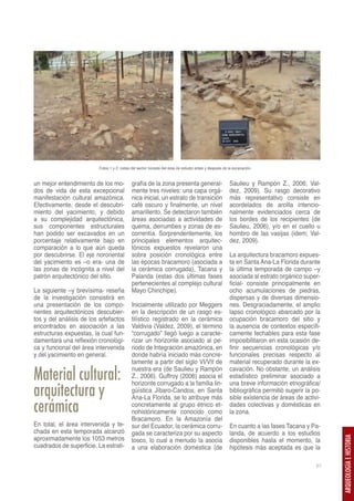 Fotos 1 y 2: vistas del sector noreste del área de estudio antes y después de la excavación.


un mejor entendimiento de los mo-            grafía de la zona presenta general-                        Saulieu y Rampón Z., 2006; Val-
dos de vida de esta excepcional              mente tres niveles: una capa orgá-                         dez, 2009). Su rasgo decorativo
manifestación cultural amazónica.            nica inicial, un estrato de transición                     más representativo consiste en
Efectivamente, desde el descubri-            café oscuro y finalmente, un nivel                         acordelados de arcilla intencio-
miento del yacimiento, y debido              amarillento. Se detectaron también                         nalmente evidenciados cerca de
a su complejidad arquitectónica,             áreas asociadas a actividades de                           los bordes de los recipientes (de
sus componentes estructurales                quema, derrumbes y zonas de es-                            Saulieu, 2006), y/o en el cuello u
han podido ser excavados en un               correntía. Sorprendentemente, los                          hombro de las vasijas (idem; Val-
porcentaje relativamente bajo en             principales elementos arquitec-                            dez, 2009).
comparación a lo que aún queda               tónicos expuestos revelaron una
por descubrirse. El eje nororiental          sobre posición cronológica entre                           La arquitectura bracamoro expues-
del yacimiento es –o era- una de             las épocas bracamoro (asociada a                           ta en Santa Ana-La Florida durante
las zonas de incógnita a nivel del           la cerámica corrugada), Tacana y                           la última temporada de campo –y
patrón arquitectónico del sitio.             Palanda (estas dos últimas fases                           asociada al estrato orgánico super-
                                             pertenecientes al complejo cultural                        ficial- consiste principalmente en
La siguiente –y brevísima- reseña            Mayo Chinchipe).                                           ocho acumulaciones de piedras,
de la investigación consistirá en                                                                       dispersas y de diversas dimensio-
una presentación de los compo-               Inicialmente utilizado por Meggers                         nes. Desgraciadamente, el amplio
nentes arquitectónicos descubier-            en la descripción de un rasgo es-                          lapso cronológico abarcado por la
tos y del análisis de los artefactos         tilístico registrado en la cerámica                        ocupación bracamoro del sitio y
encontrados en asociación a las              Valdivia (Valdez, 2009), el término                        la ausencia de contextos específi-
estructuras expuestas, la cual fun-          “corrugado” llegó luego a caracte-                         camente fechables para esta fase
damentará una reflexión cronológi-           rizar un horizonte asociado al pe-                         imposibilitaron en esta ocasión de-
ca y funcional del área intervenida          riodo de Integración amazónica, en                         finir secuencias cronológicas y/o
y del yacimiento en general.                 donde habría iniciado más concre-                          funcionales precisas respecto al
                                             tamente a partir del siglo VI/VII de                       material recuperado durante la ex-

Material cultural:                           nuestra era (de Saulieu y Rampón
                                             Z., 2006). Guffroy (2006) asocia el
                                             horizonte corrugado a la familia lin-
                                                                                                        cavación. No obstante, un análisis
                                                                                                        estadístico preliminar asociado a
                                                                                                        una breve información etnográfica/
arquitectura y                               güística Jíbaro-Candoa; en Santa
                                             Ana-La Florida, se lo atribuye más
                                                                                                        bibliográfica permitió sugerir la po-
                                                                                                        sible existencia de áreas de activi-
cerámica                                     concretamente al grupo étnico et-
                                             nohistóricamente conocido como
                                                                                                        dades colectivas y domésticas en
                                                                                                        la zona.
                                             Bracamoro. En la Amazonía del
En total, el área intervenida y te-          sur del Ecuador, la cerámica corru-                        En cuanto a las fases Tacana y Pa-
chada en esta temporada alcanzó              gada se caracteriza por su aspecto                         landa, de acuerdo a los estudios
aproximadamente los 1053 metros
                                                                                                                                                ARQUEOLOGÍA E HISTORIA




                                             tosco, lo cual a menudo la asocia                          disponibles hasta el momento, la
cuadrados de superficie. La estrati-         a una elaboración doméstica (de                            hipótesis más aceptada es que la

                                                                                                                                           67
 