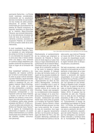 yacimiento Santa Ana – La Florida
reveló sorpresas considerables,
comenzando por la arquitectura
del área nororiental, la cual eviden-
ció tres niveles de sobre posición
estructural. El primero -tardío-,
conformado por acumulaciones de
piedras de filiación bracamoro; el
segundo, asociado a la última fase
de la tradición Mayo-Chinchipe
(Tacana), que consiste básicamen-
te en las estructuras circulares del
norte del área de excavación. Fi-
nalmente, el tercero, asociado a la
ocupación Palanda, se concentra
en torno al sector oeste de la zona
intervenida.

A nivel cuantitativo, la diferencia
entre la cerámica Palanda y Taca-
                                                                   Foto 4: Muro externo de la estructura y muro intermedio con sus dos ramales.
na rescatada en esta temporada
de campo es mínima, lo cual sugie-      Efectivamente, el esclarecimiento          este evento, que inició en Palanda
re una densidad de ocupación de         de los motivos que originaron la           en marzo del 2010. El acto reunió
la zona poco más o menos similar        transición de Palanda a Tacana             un grupo de arqueólogos ecuato-
entre una etapa y otra, teniendo        será sin duda alguna un paso más           rianos y peruanos que trabajan en
en cuenta el sesgo estadístico que      hacia un mejor entendimiento de la         la región limítrofe entre la Amazo-
pueden conformar los diversos fac-      conformación de la tradición Mayo-         nía peruana y ecuatoriana.
tores al origen de la formación del     Chinchipe como tal y por ende, del
sitio.                                  origen de la civilización andina en        Del lado ecuatoriano, este estudio
                                        sí, tal como lo proponía Lathrap           conjunto no se puede dar sin el im-
Esta “estabilidad” estilística y es-    hace cinco décadas. El hallazgo            plemento a largo plazo de un plan
tratigráfica del material confirma      de sitios del formativo tardío en la       paralelo de investigación, conso-
por lo tanto la continuidad existen-    región de las actuales ciudades de         lidación y promoción del registro
te entre el grupo cultural asociado     Bagua y Jaén (Perú) por el arqueó-         arqueológico. En el caso concreto
a la fase Palanda y aquel asociado      logo Quirino Olivera y su equipo           de Santa Ana-La Florida, el INPC y
a Tacana, continuidad que a su vez      –especialmente los sitios de San           sobre todo, el Ministerio Coordina-
ratifica la existencia de una ver-      Isidro y Montegrande - contribuirá         dor, han aportado en ese sentido.
dadera tradición Mayo-Chinchipe.        quizá a completar poco a poco el           Desde su llegada al sitio, el equipo
Por otra parte, desde un punto          rompecabezas hipotético del de-            del IRD por su parte ha llevado a
de vista estratigráfico y cerámico,     sarrollo cultural de la cuenca del         cabo un intenso trabajo con la co-
los contextos excavados en esta         Chinchipe. Desde esta perspecti-           munidad del cantón Palanda (ver
temporada corresponden a una            va, la colaboración entre arqueólo-        Valdez, 2010). El pasado mes de
transición entre las fases Palanda      gos que trabajan en la zona fron-          noviembre de este año, Palanda
y Tacana, la cual aún no ha sido        teriza entre la Amazonía de Perú y         tuvo la visita de dos museólogos
definida con certeza a nivel crono-     Ecuador, -colaboración que existe          asociados al IRD: el Dr. Yves Gi-
lógico, pero de acuerdo a esta nue-     desde hace varios años ya gracias          rault y la Dra. María Isabel Orella-
va evidencia, podría estar situada      a la iniciativa de Francisco Valdez        na. Conjuntamente al equipo de
alrededor del 200 a.C. (2 200 a.p.).    (Ecuador), Quirino Olivera y Ulises        arqueólogos que trabajan en Santa
¿A qué se debe esta evolución es-       Gamonal del lado peruano- es más           Ana – La Florida, los museólogos
tilística de Palanda hacia Tacana?      que nunca esencial. Así, el pasa-          elaboraron una propuesta prelimi-
En la espera de investigaciones         do mes de noviembre, tuvo lugar            nar para la valoración del sitio y el
adicionales al respecto, se puede       en Jaén el segundo lanzamiento             conjunto del patrimonio arqueoló-
atribuir este fenómeno a un cambio      del libro I er Encuentro de Arqueó-        gico del cantón Palanda, la misma
social propio de la dinámica misma      logos del Norte de Perú y Sur del          que fue entregada a los represen-
del colectivo (Valdez, comunica-        Ecuador: Memorias, publicado por           tantes culturales y turísticos tanto
                                                                                                                                                  ARQUEOLOGÍA E HISTORIA




ción personal).                         la Universidad de Cuenca a raíz de         de la municipalidad de Palanda

                                                                                                                                      69
 