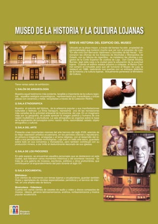 MUSEO DE LA HISTORIA Y LA CULTURA LOJANAS
                                                     BREVE HISTORIA DEL EDIFICIO DEL MUSEO
                                                     Ubicado en la plaza mayor, a través del tiempo ha sido propiedad de
                                                     personalidades que tuvieron mucho que ver con el progreso de Loja.
                                                     “En ella vivió Don Bernardo Valdivieso y González de las Heras”, fun-
                                                     cionaron las oficinas de los Estancos de Alcoholes y Monopolios de
                                                     Estado, con su fábrica de cigarrillos; se instalaron las oficinas y juz-
                                                     gados de la Corte Superior de Justicia de Loja. Don Daniel Álvarez
                                                     Burneo, legó esta casa a la ciudad para la educación de la juventud
                                                     lojana. Cuando el edificio estaba próximo a colapsar, el Banco Cen-
                                                     tral compró el inmueble para que allí funcione el Museo de Loja; la
                                                     restauró en 1986, reabriendo sus puertas con un enfoque didáctico
                                                     de la historia y la cultura lojanas. Actualmente pertenece al Ministerio
                                                     de Cultura.



Tiene varias salas de exhibición:

1) SALÓN DE ARQUEOLOGÍA

Muestra aquel testimonio más evidente, tangible e importante de la cultura regio-
nal, aquellos vestigios arqueológicos, representados por maravillosas y únicas
piezas con cerámica y metal, recopiladas a través de la Colección Riofrío.

2) SALA ETNOGRÁFICA

Muestra el colorido del folclore, de la artesanía popular y sus manifestaciones
culturales y festivas. La Etnia Saraguro, representa una de las recreaciones
más variadas de la actividad artesanal de la provincia de Loja. En un imaginario
viaje por su geografía, se puede apreciar la imagen poética y humana de una
región multiétnica y pluricultural. La sala etnográfica se organiza sobre la base
de la explicación de conceptos como: nación, etnia, nacionalidad, estado, objeto
etnográfico y cultural.

3) SALA DEL ARTE

Presenta unas importantes visiones del arte barroco del siglo XVIII, además de
la mejor expresión artística ecuatoriana, en los períodos colonial y republicano,
en pintura e imaginería, arraigadas y el tema religioso, con el desarrollo del re-
trato y sus peculiaridades morfológicas. Loja creó un bello arte sacro, guardado
sobre todo en sus conventos y monasterios, pero también contribuyó con su
producción minera, a dar brillo al deslumbrante decorado de sus iglesias.


4) SALA DE LOS PRÓCERES

En este espacio, se encuentran aquellos personajes que se destacaron en esta
ciudad, que lideraron varios momentos históricos y del acontecer nacional. Se
trata de una galería de músicos, escritores, políticos y otros prohombres, que
contribuyeron al engrandecimiento del país durante el siglo XX.


5) SALA DOCUMENTAL

Biblioteca:
Con cientos de volúmenes con temas lojanos y ecuatorianos, guardan también
títulos y ejemplares de revistas especializadas, periódicos y el servicio de inter-
net, en una amplia sala de lectura.

Musicoteca - Videoteca:
Cuenta con varios cientos de casetes de audio y video y discos compactos de
música: clásica, géneros latinoamericanos, andinos, norteamericanos y música
popular ecuatoriana.




                                                                                                                           73
 