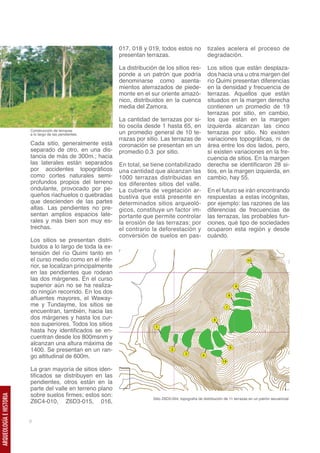 017, 018 y 019, todos estos no                tizales acelera el proceso de
                                                             presentan terrazas.                           degradación.

                                                             La distribución de los sitios res-            Los sitios que están desplaza-
                                                             ponde a un patrón que podría                  dos hacia una u otra margen del
                                                             denominarse como asenta-                      río Quimi presentan diferencias
                                                             mientos aterrazados de piede-                 en la densidad y frecuencia de
                                                             monte en el sur oriente amazó-                terrazas. Aquellos que están
                                                             nico, distribuidos en la cuenca               situados en la margen derecha
                                                             media del Zamora.                             contienen un promedio de 19
                                                                                                           terrazas por sitio, en cambio,
                                                             La cantidad de terrazas por si-               los que están en la margen
                                                             tio oscila desde 1 hasta 65, en               izquierda alcanzan las cinco
                         Construcción de terrazas
                         a lo largo de las pendientes.       un promedio general de 10 te-                 terrazas por sitio. No existen
                                                             rrazas por sitio. Las terrazas de             variaciones topográficas, ni de
                         Cada sitio, generalmente está       coronación se presentan en un                 área entre los dos lados, pero,
                         separado de otro, en una dis-       promedio 0.3 por sitio.                       sí existen variaciones en la fre-
                         tancia de más de 300m.; hacia                                                     cuencia de sitios. En la margen
                         las laterales están separados       En total, se tiene contabilizado              derecha se identificaron 28 si-
                         por accidentes topográficos         una cantidad que alcanzan las                 tios, en la margen izquierda, en
                         como cortes naturales semi-         1000 terrazas distribuidas en                 cambio, hay 55.
                         profundos propios del terreno       los diferentes sitios del valle.
                         ondulante, provocado por pe-        La cubierta de vegetación ar-                 En el futuro se irán encontrando
                         queños riachuelos o quebradas       bustiva que está presente en                  respuestas a estas incógnitas,
                         que descienden de las partes        determinados sitios arqueoló-                 por ejemplo: las razones de las
                         altas. Las pendientes no pre-       gicos, constituye un factor im-               diferencias de frecuencias de
                         sentan amplios espacios late-       portante que permite controlar                las terrazas, las probables fun-
                         rales y más bien son muy es-        la erosión de las terrazas; por               ciones, qué tipo de sociedades
                         trechas.                            el contrario la deforestación y               ocuparon esta región y desde
                                                             conversión de suelos en pas-                  cuándo.
                         Los sitios se presentan distri-
                         buidos a lo largo de toda la ex-
                         tensión del río Quimi tanto en
                         el curso medio como en el infe-
                         rior, se localizan principalmente
                         en las pendientes que rodean
                         las dos márgenes. En el curso
                         superior aún no se ha realiza-
                         do ningún recorrido. En los dos
                         afluentes mayores, el Waway-
                         me y Tundayme, los sitios se
                         encuentran, también, hacia las
                         dos márgenes y hasta los cur-
                         sos superiores. Todos los sitios
                         hasta hoy identificados se en-
                         cuentran desde los 800msnm y
                         alcanzan una altura máxima de
                         1400. Se presentan en un ran-
                         go altitudinal de 600m.

                         La gran mayoría de sitios iden-
                         tificados se distribuyen en las
                         pendientes, otros están en la
                         parte del valle en terreno plano
                         sobre suelos firmes; estos son:
ARQUEOLOGÍA E HISTORIA




                                                                           Sitio Z6D3-004, topografía de distribución de 11 terrazas en un patrón secuencial.
                         Z6C4-010, Z6D3-015, 016,


                         8
 