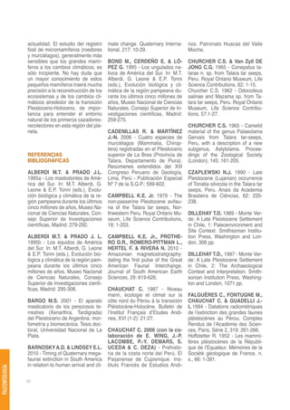 actualidad. El estudio del registro     mate change. Quaternary Interna-      nos. Patronato Huacas del Valle
                fósil de micromamíferos (roedores       tional, 217: 10-29.                   Moche.
                y murciélagos), generalmente más
                sensibles que los grandes mamí-         BOND M., CERDEÑO E. & LÓ-             CHURCHER C.S. & Van Zyll DE
                feros a los cambios climáticos, es      PEZ G. 1995 - Los ungulados na-       JONG C.G. 1965 - Conepatus ta-
                sólo incipiente. No hay duda que        tivos de América del Sur. In: M.T.    larae n. sp. from Talara tar seeps,
                un mayor conocimiento de estos          Alberdi, G. Leone & E.P. Tonni        Peru. Royal Ontario Museum, Life
                pequeños mamíferos traerá mucha         (eds.), Evolución biológica y cli-    Science Contributions, 62: 1-15.
                precisión a la reconstrucción de los    mática de la región pampeana du-      Churcher C.S. 1962 - Odocoileus
                ecosistemas y de los cambios cli-       rante los últimos cinco millones de   salinae and Mazama sp. from Ta-
                máticos alrededor de la transición      años, Museo Nacional de Ciencias      lara tar seeps, Peru. Royal Ontario
                Pleistoceno-Holoceno, de impor-         Naturales, Consejo Superior de In-    Museum, Life Science Contribu-
                tancia para entender el entorno         vestigaciones científicas, Madrid:    tions, 57:1-27.
                natural de los primeros cazadores-      259-275.
                recolectores en esta región del pla-                                          CHURCHER C.S. 1965 - Camelid
                neta.                                   CADENILLAS R. & MARTÍNEZ              material of the genus Palaeolama
                                                        J.-N. 2006 - Cuatro especies de       Gervais from Talara tar-seeps,
                                                        murciélagos (Mammalia, Chirop-        Peru, with a description of a new
                                                        tera) registradas en el Pleistoceno   subgenus, Astylolama. Procee-
                REFERENCIAS                             superior de La Brea (Provincia de     dings of the Zoological Society
                BIBLIOGRÁFICAS                          Talara, Departamento de Piura).       (London), 145: 161-205.
                                                        Resúmenes extendidos del XIII
                ALBERDI M.T. & PRADO J.L.               Congreso Peruano de Geología,         CZAPLEWSKI N.J. 1990 - Late
                1995a - Los mastodontes de Amé-         Lima, Perú - Publicación Especial     Pleistocene (Lujanian) occurrence
                rica del Sur. In: M.T. Alberdi, G.      Nº 7 de la S.G.P.: 599-602.           of Tonatia silvicola in the Talara tar
                Leone & E.P. Tonni (eds.), Evolu-                                             seeps, Peru. Anais da Academia
                ción biológica y climática de la re-    CAMPBELL K.E. Jr. 1979 - The          Brasileira de Ciências, 62: 235-
                gión pampeana durante los últimos       non-passerine Pleistocene avifau-     238.
                cinco millones de años, Museo Na-       na of the Talara tar seeps, Nor-
                cional de Ciencias Naturales, Con-      thwestern Peru. Royal Ontario Mu-     DILLEHAY T.D. 1989 - Monte Ver-
                sejo Superior de Investigaciones        seum, Life Science Contributions,     de: A Late Pleistocene Settlement
                científicas, Madrid: 279-292.           18: 1-203.                            in Chile, 1: Paleoenvironment and
                                                                                              Site Context. Smithsonian Institu-
                ALBERDI M.T. & PRADO J. L.              CAMPBELL K.E. Jr., PROTHE-            tion Press, Washington and Lon-
                1995b - Los équidos de América          RO D.R., ROMERO-PITTMAN L.,           don, 306 pp.
                del Sur. In: M.T. Alberdi, G. Leone     HERTEL F. & RIVERA N. 2010 -
                & E.P. Tonni (eds.), Evolución bio-     Amazonian magnetostratigraphy:        DILLEHAY T.D., 1997 - Monte Ver-
                lógica y climática de la región pam-    dating the first pulse of the Great   de: A Late Pleistocene Settlement
                peana durante los últimos cinco         American Faunal Interchange.          in Chile, 2: The Archaeological
                millones de años, Museo Nacional        Journal of South American Earth       Context and Interpretation. Smith-
                de Ciencias Naturales, Consejo          Sciences, 29: 619-626.                sonian Institution Press, Washing-
                Superior de Investigaciones cientí-                                           ton and London, 1071 pp.
                ficas, Madrid: 295-308.                 CHAUCHAT C. 1987 - Niveau
                                                        marin, écologie et climat sur la      FALGUÈRES C., FONTUGNE M.,
                BARGO M.S. 2001 - El aparato            côte nord du Pérou à la transición    CHAUCHAT C. & GUADELLI J.-
                masticatorio de los perezosos te-       Pléistocène-Holocène. Bulletin de     L.1994 - Datations radiométriques
                rrestres (Xenarthra, Tardigrada)        l’Institut Français d’Etudes Andi-    de l’extinction des grandes faunes
                del Pleistoceno de Argentina: mor-      nes, XVI (1-2): 21-27.                pléistocènes au Pérou. Comptes
                fometría y biomecánica. Tesis doc-                                            Rendus de l’Académie des Scien-
                toral, Universidad Nacional de La       CHAUCHAT C. 2006 (con la co-          ces, Paris, Série 2, 319: 261-266.
                Plata.                                  laboración de E. WING, J.-P.          Hoffstetter R. 1952 - Les mammi-
                                                        LACOMBE, P.-Y. DEMARS, S.             fères pléistocènes de la Républi-
                BARNOSKY A.D. & LINDSEY E.L.            UCEDA & C. DEZA) - Prehisto-          que de l’Equateur. Mémoires de la
                2010 - Timing of Quaternary mega-       ria de la costa norte del Perú. El    Société géologique de France, n.
                faunal extinction in South America      Paijanense de Cupisnique. Ins-        s., 66: 1-391.
                in relation to human arrival and cli-   tituto Francés de Estudios Andi-
PALEONTOLOGÍA




                80
 