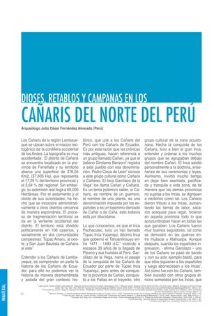 DIOSES, RETABLOS Y CAMPANAS EN LOS
             CAÑARIS DEL NORTE DEL PERÚ
             Arqueólogo Julio César Fernández Alvarado (Perú)


             Los Cañaris de la región Lambaye-                                      tórico, que une a los Cañaris del                                                 grupo cultural de la zona ecuato-
             que se ubican sobre el macizo tec-                                     Perú con los Cañaris de Ecuador.                                                  riana. Hecha la conquista de los
             togénico de la cordillera occidental                                   Es por esta razón que las crónicas                                                Cañaris, tuvo a bien el gran Inca,
             de los Andes. La topografía es muy                                     más antiguas, hacen referencia a                                                  entender y ordenar a los muchos
             accidentada1. El distrito de Cañaris                                   un grupo llamado Cañari, ya que el                                                grupos que se agrupaban debajo
             se encuentra localizado en la pro-                                     italiano Girolamo Benzoni3 registra                                               del nombre Cañari. El Inca asistió
             vincia de Ferreñafe y su territorio                                    a este pueblo con esa denomina-                                                   personalmente a la doctrina, ense-
             abarca una superficie de 376,05                                        ción. Pedro Cieza de León4 conoce                                                 ñanza de sus ceremonias y leyes.
             Km2, (37.605 Ha), que representa                                       a este grupo cultural como Cañaris                                                Asimismo, invirtió mucho tiempo
             el 17,29 % del territorio provincial y                                 o Cañares. El Inca Garcilazo de la                                                en dejar bien asentada, pacifica-
             el 2,64 % del regional. Sin embar-                                     Vega5 los llama Cañari y Cañaris.                                                 da y tranquila a esta zona, de tal
             go, su extensión real llega a 69,000                                   Es un tema polémico saber, si Ca-                                                 manera que las demás provincias
             Hectáreas. Por el aislamiento y el                                     ñaris, es nombre de un guerrero,                                                  no sujetas a los Incas, se dignasen
             olvido de sus autoridades, ha he-                                      el nombre de una planta, es una                                                   a recibirlos como tal. Los Cañaris
             cho que se incorpore administrati-                                     denominación impuesta por los es-                                                 dieron tributo a los Incas, aumen-
             vamente a otros distritos cercanos                                     pañoles o es un topónimo derivado                                                 tando las tierras de labor, saca-
             de manera espontánea. El proce-                                        de Cañar o de Caña, esto todavía                                                  ron acequias para regar, hicieron
             so de fragmentación territorial se                                     está por dilucidarse.                                                             en aquella provincia todo lo que
             da en la vertiente occidental del                                                                                                                        acostumbraban hacer en todas las
             distrito. El territorio está dividido                                  Lo que conocemos, es que el Inca                                                  que ganaban. Los Cañaris fueron
             políticamente en 106 caseríos, y                                       Pachacutec, tuvo un hijo llamado                                                  muy buenos seguidores, tal como
             socialmente en dos comunidades                                         Túpac Inca Yupanqui, décimo Inca                                                  se demostró en las guerras en-
             campesinas: Túpac Amaru, al oes-                                       que gobernó el Tahuantinsuyu en-                                                  tre Huáscar y Atahualpa. Aunque
             te; y San Juan Bautista de Cañaris                                     tre 1471 - 1493 d.C.6 viviendo a                                                  después, cuando los españoles in-
             al este2.                                                              escasos 39 años de la llegada de                                                  gresaron, - afirma Garcilazo – uno
                                                                                    Pizarro y sus huestes al Perú. Gar-                                               de los Cañaris se pasó de bando
             Entender a los Cañaris de Lamba-                                       cilazo de la Vega, narra el pasaje                                                y con su solo ejemplo bastó, para
             yeque, es comprender en parte la                                       de la conquista de los Cañaris de                                                 que ellos siguieran a los españoles
             historia de los Cañaris de Ecua-                                       Ecuador por parte de Túpac Inca                                                   y luego aborreciesen a los Incas7.
             dor, para ello no podemos ver la                                       Yupanqui, pero antes de conquis-                                                  Así como fue con los Cañaris, tam-
             historia de manera desmembrada                                         tar la provincia de Cañari, conquis-                                              bién sucedió con otros grupos ét-
             y aislada del gran contexto his-                                       tó a los Paltas en el trayecto, otro                                              nicos sometidos por los Incas, que
                       1 Llatas Quiroz, Santos y Mario López Mesones. “Bosques montanos relictos en Kañaris (Lambayeque, Perú)”. Bosques relictos. Bosques relictos del NO de Perú y SO de Ecuador. Weigend, Rodríguez y Arana (Compila-
INMATERIAL




                                               dores). Rev. Peru. Biol. 12(2): 299-308. Facultad de Ciencias Biológicas UNMSM. Versión online: ISSN 1727-9933. http://sisbib.unmsm.edu.pe/BVRevistas/biologia/biologiaNEW.htm., 2005, p. 301.
                              2 Torres Bances, Leonor y Segundo Espinoza Hernández. “Realidades y Desafíos”. Nuevo enfoque para el desarrollo de las comunidades campesinas de Kañaris. Editor, Germán Torre Villafane. Centro de Estudios
                                       3                                                                                                                                             Sociales SOLIDARIDAD. Manos Unidas, Chiclayo, 2009, p. 19.
             82                          Benzoni, Girolamo. La Historia del Mondo Nuovo (Relatos de su viaje por Ecuador, 1547 – 1550), Traducido por primera vez en lengua castellana por Carlos Radicati di Primeglio, Guayaquil, 2000, p. 122.
                                                         4 Cieza de León, Pedro de. Crónica del Perú, Primera Parte. Introducción de Franklin Pease G.Y. y Nota de Miguel Maticorena E. PUCP y ANH, Tercera Edición, Lima, 1996 (1553), p. 17.
                                                                    5 Garcilazo de la Vega, Inca. Comentarios Reales de los Incas. Librería Internacional del Perú S.A. Prólogo de Aurelio Miro Quesada S. Buenos Aires, 1959 (1609), p. 450-451.
                                                                                                                                                  6 Kauffmann Doig, Federico. Manual de Arqueología Peruana, Editorial Peisa, Lima, 1980, p. 567.
                                                                                                                                                                             7 Garcilazo de la Vega, Inca. Comentarios Reales de los Incas, p. 452.
 