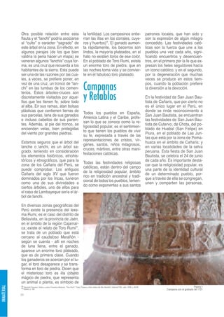 Otra posible relación entre esta                                                 la fertilidad. Los campesinos entie-                                        patrones locales, que han sido y
             flauta y el “lanchi” podría asociarse                                            rran las illas en los corrales, cuye-                                       son la expresión de algún milagro
             al “culto” o carácter “sagrado” de                                               ros y huertos)35. El ganado aumen-                                          concedido. Las festividades cató-
             este árbol en la zona. En efecto, en                                             ta rápidamente, los becerros son                                            licas son la fuerza que une a los
             algunos parajes (de los que bien                                                 lindos, la mayoría plateados, en el                                         pueblos una vez cada año, signi-
             valdría la pena hacer un mapa) se                                                hato no existen toros de ese color.                                         ficando encuentros y desencuen-
             veneran algunos “lanchis” cuya for-                                              En el poblado de Toro Rumi, existe                                          tros, en el primero por la fe que ex-
             ma, es una cruz que recuerda a los                                               un enorme toro de piedra, que en                                            presan los fieles seguidores hacía
             habitantes de la sierra. Esta puede                                              las noches toma vida y se convier-                                          un ícono católico; y en el segundo,
             ser una de las razones por las cua-                                              te en el fabuloso toro plateado.                                            por la degeneración que muchas
             les, a veces, se prefiere poner, en                                                                                                                          veces se produce en estos tiem-
             vez de una cruz, un tronco de “lan-
             chi” en las tumbas de los cemen-                                                 Campanas                                                                    pos, cuando la población prefiere
                                                                                                                                                                          la diversión a la devoción.

                                                                                              y Retablos
             terios. Estos árboles-cruces son
             discretamente visitados por aque-                                                                                                                            En la festividad de San Juan Bau-
             llos que les tienen fe, sobre todo                                                                                                                           tista de Cañaris, que por cierto no
             al alba. En sus ramas, atan bolsas                                                                                                                           es el único lugar en el Perú, en
             plásticas que contienen tierras de                                                                                                                           donde se rinde reconocimiento a
                                                                                              Todos los pueblos en España,
             sus parcelas, lana de sus ganados                                                                                                                            San Juan Bautista, se encuentran
                                                                                              América Latina y el Caribe, profe-
             e incluso cabellos de sus parien-                                                                                                                            las festividades de San Juan Bau-
                                                                                              san lo que se conoce como la re-
             tes. Además, al pie del tronco, se                                                                                                                           tista de Cutervo, de Chota, del po-
                                                                                              ligiosidad popular, es el sentimien-
             encienden velas, bien protegidas                                                                                                                             blado de Huabal (San Felipe) en
                                                                                              to que tienen los pueblos de vivir
             del viento por grandes piedras.                                                                                                                              Piura, en el poblado de Las Jun-
                                                                                              su fe, expresada a través de las
                                                                                                                                                                          tas que está por la zona de Poma-
                                                                                              representaciones de cristos, vír-
             Estamos seguros que el árbol del                                                                                                                             huaca en el ámbito de Cañaris; y
                                                                                              genes, santos, niños milagrosos,
             lanche o lanchi, es un árbol sa-                                                                                                                             en varias localidades de la selva
                                                                                              cruces, mártires, entre otras mani-
             grado, teniendo en consideración                                                                                                                             peruana. Esta fiesta de San Juan
                                                                                              festaciones católicas.
             los elementos históricos, etnohis-                                                                                                                           Bautista, se celebra el 24 de junio
             tóricos y etnográficos, que para la                                                                                                                          de cada año. Es importante desta-
                                                                                              Todas las festividades religiosas
             zona de los Cañaris del Perú, se                                                                                                                             car que la religiosidad popular, es
                                                                                              católicas, están dentro del campo
             puede comprobar. Los antiguos                                                                                                                                una parte de la identidad cultural
                                                                                              de la religiosidad popular, ámbito
             Cañaris del siglo XV que fueron                                                                                                                              de un determinado pueblo, por-
                                                                                              rico en tradición ancestral y tradi-
             dominados por los Incas, tuvieron                                                                                                                            que a través de ella se congregan,
                                                                                              cional de todos los pueblos, tenien-
             como una de sus divinidades a                                                                                                                                unen y comparten las personas,
                                                                                              do como exponentes a sus santos
             ciertos árboles, uno de ellos para
             el caso de Lambayeque sería el ár-
             bol de lanchi.

             En diversas zonas geográficas del
             Perú existe la presencia del lexe-
             ma Rumi, es el caso del distrito de
             Bellavista, en la provincia de Jaén,
             en el ámbito de la región Cajamar-
             ca; existe el relato de Toro Rumi34,
             se trata de un poblado que está
             cercano al caudaloso Marañón -
             según se cuenta - allí en noches
             de luna llena, entre el ganado,
             aparece un enorme toro plateado,
             que es de primera clase. Cuando
             los ganaderos se acercan por el lu-
             gar, el toro desaparece y se trans-
             forma en toro de piedra. Dicen que
             el misterioso toro es illa (objeto
             mágico de piedra, que representa
             un animal o planta, es símbolo de
             34 Gamonal Guevara, Ulises y Lucero Francisco Moscoso. “Toro Rumi”. Tupay Tupana y otros relatos del Alto Marañón. Editorial Filito, Jaén, 2008, p. 89-90.                                       Figura 1
INMATERIAL




             35 Ibídem, p. 193.
                                                                                                                                                                                       Campana con el grabado de 1721

             86
 