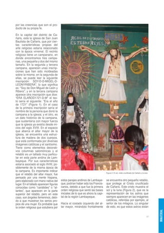 por las creencias que son el pro-
ducto de su propia fe.

En la capital del distrito de Ca-
ñaris, está la iglesia de San Juan
Bautista de Cañaris, que por cier-
tas características propias del
arte religioso estaría relacionado
con la época virreinal. El recinto
religioso tiene un campanario, en
donde encontramos tres campa-
nas, una pequeña y dos del mismo
tamaño. En la segunda y tercera
campana, aparecen unas inscrip-
ciones que han sido moldeadas
sobre la misma; en la segunda de
ellas, se puede leer la siguiente
inscripción: SOY-D-D-MIGEL-D-
LEONYRIBERA”, lo que significa
es: “Soy de Don Miguel de León y
Ribera”; y en la tercera campana
aparece otra inscripción que dice:
“ERA ELAÑOD1721-D-M” el tex-
to sería el siguiente: “Era el año
de 1721” (Figura 1). En el caso
de la primera inscripción sería el
nombre de la persona que donó la
campana a la iglesia; y el otro, es
un dato histórico de la campana,
que sustentaría con mayor fuerza
que la iglesia ya existía desde ini-
cios del siglo XVIII. En el espacio
que abarca el altar mayor de la
iglesia, se encuentra una estruc-
tura de madera de dos cuerpos,
que está conformada por diversas
imágenes católicas y el santísimo.
Tiene como elementos decorati-
vos columnas salomónicas y el
retablo es un tallado muy particu-
lar en esta parte andina de Lam-
bayeque. Por sus características
estaría asociado al siglo XVIII, po-
siblemente de la misma época de
la campana. Es importante indicar
                                                                                Figura 2. El sol, cristo crucificado de Cañaris y la luna
que el retablo del altar mayor, fue
pensado por una mente hispana,
pero elaborado con mano nativa del      estos parajes andinos de Lambaye-       se encuentra otro pequeño retablo,
lugar. En el tallado aparecen figuras   que, podrían haber sido los Francis-    que protege al Cristo crucificado
conocidas como “cariátides” o “at-      canos, debido a que fue la primera      de Cañaris. Este cristo muestra el
lantes”, que aparecen en la parte       orden religiosa que sentó las bases     sol y la luna (Figura 2), que es la
superior del retablo, pero en este      iniciales de lo que es ahora la capi-   representación de los astros que
caso, son ángeles femeninos, debi-      tal de la región Lambayeque.            siempre aparecen en las imágenes
do a que muestran los senos pro-                                                católicas, referidas por ejemplo, al
pios de una mujer. Es probable que      Hacía el costado izquierdo del al-      señor de los milagros. Lo singular
la orden religiosa que estubiera por    tar mayor, mirándolo frontalmente       de esto, es que estos astros están
                                                                                                                                            INMATERIAL




                                                                                                                                       87
 
