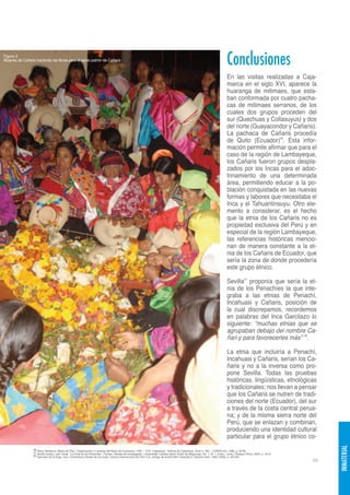 Figura 3.
Mujeres de Cañaris haciendo las flores para el santo patrón de Cañaris
                                                                                                                                                                                       Conclusiones
                                                                                                                                                                                       En las visitas realizadas a Caja-
                                                                                                                                                                                       marca en el siglo XVI, aparece la
                                                                                                                                                                                       huaranga de mitimaes, que esta-
                                                                                                                                                                                       ban conformada por cuatro pacha-
                                                                                                                                                                                       cas de mitimaes serranos, de los
                                                                                                                                                                                       cuales dos grupos proceden del
                                                                                                                                                                                       sur (Quechuas y Collasuyus) y dos
                                                                                                                                                                                       del norte (Guayacondor y Cañaris).
                                                                                                                                                                                       La pachaca de Cañaris procedía
                                                                                                                                                                                       de Quito (Ecuador)36. Esta infor-
                                                                                                                                                                                       mación permite afirmar que para el
                                                                                                                                                                                       caso de la región de Lambayeque,
                                                                                                                                                                                       los Cañaris fueron grupos despla-
                                                                                                                                                                                       zados por los Incas para el adoc-
                                                                                                                                                                                       trinamiento de una determinada
                                                                                                                                                                                       área, permitiendo educar a la po-
                                                                                                                                                                                       blación conquistada en las nuevas
                                                                                                                                                                                       formas y labores que necesitaba el
                                                                                                                                                                                       Inca y el Tahuantinsuyu. Otro ele-
                                                                                                                                                                                       mento a considerar, es el hecho
                                                                                                                                                                                       que la etnia de los Cañaris no es
                                                                                                                                                                                       propiedad exclusiva del Perú y en
                                                                                                                                                                                       especial de la región Lambayeque,
                                                                                                                                                                                       las referencias históricas mencio-
                                                                                                                                                                                       nan de manera constante a la et-
                                                                                                                                                                                       nia de los Cañaris de Ecuador, que
                                                                                                                                                                                       sería la zona de donde procedería
                                                                                                                                                                                       este grupo étnico.

                                                                                                                                                                                       Sevilla37 proponía que sería la et-
                                                                                                                                                                                       nia de los Penachíes la que inte-
                                                                                                                                                                                       graba a las etnias de Penachí,
                                                                                                                                                                                       Incahuasi y Cañaris, posición de
                                                                                                                                                                                       la cual discrepamos, recordemos
                                                                                                                                                                                       en palabras del Inca Garcilazo lo
                                                                                                                                                                                       siguiente: “muchas etnias que se
                                                                                                                                                                                       agrupaban debajo del nombre Ca-
                                                                                                                                                                                       ñari y para favorecerles más” 38.

                                                                                                                                                                                       La etnia que incluiría a Penachí,
                                                                                                                                                                                       Incahuasi y Cañaris, serían los Ca-
                                                                                                                                                                                       ñaris y no a la inversa como pro-
                                                                                                                                                                                       pone Sevilla. Todas las pruebas
                                                                                                                                                                                       históricas, lingüísticas, etnológicas
                                                                                                                                                                                       y tradicionales; nos llevan a pensar
                                                                                                                                                                                       que los Cañaris se nutren de tradi-
                                                                                                                                                                                       ciones del norte (Ecuador), del sur
                                                                                                                                                                                       a través de la costa central perua-
                                                                                                                                                                                       na; y de la misma sierra norte del
                                                                                                                                                                                       Perú, que se enlazan y combinan,
                                                                                                                                                                                       produciendo una identidad cultural
                                                                                                                                                                                       particular para el grupo étnico co-
                                                                                                                                                                                                                                      INMATERIAL




                 36 Remy Simatovic, María del Pilar. “Organización y Cambios del Reino de Cuismanco 1540 – 1570. Cajamarca”. Historia de Cajamarca. Tomo II. INC – CORDECAJ, 1986, p. 35-68.
                 37 Sevilla Exebio, Julio César. “La Etnia de los Penachies”. Flumen. Revista de Investigación, Universidad Católica Santo Toribio de Mogrovejo, Vol. 1, N° 1, Enero - Junio, Chiclayo (Perú), 2005, p. 16-27.
                 38 Garcilazo de la Vega, Inca. Comentarios Reales de los Incas. Librería Internacional del Perú S.A. prólogo de Aurelio Miro Quesada S. Buenos Aires, 1959 (1609), p. 450-451.
                                                                                                                                                                                                                                 89
 
