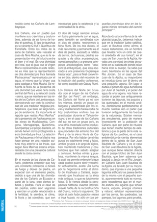 nocido como los Cañaris de Lam-                                    necesarias para la existencia y la                                                queñas provincias sino en los lu-
             bayeque.                                                           continuidad de la etnia.                                                          gares menos retirados del camino
                                                                                                                                                                  principal” 43.
             Los Cañaris, son un pueblo que                                     El dios de fuego siempre estuvo
             mantiene sus creencias y costum-                                   en lucha permanente con el agua,                                                  Abordando ahora el tema de la reli-
             bres, además de su forma de ha-                                    pero también se combinaba con                                                     giosidad popular, debemos indicar
             blar el quechua. El tipo de quechua                                el dios de piedra, recordemos a                                                   que en la tradición judeo católica,
             es la variante Q II A o Quechua de                                 Nina Rumi. De los dos dioses, el                                                  Juan el Bautista como afirma el
             Ferreñafe. Entre los mitos de la                                   más recurrente y permanente es el                                                 nuevo testamento, era un hombre
             zona de Cañaris, vale rescatar el                                  dios de piedra, asociado a relatos                                                que llevaba “con un cinto de cue-
             caso de Nina Masha, que es la re-                                  de cerros, de huancas, piedras sa-                                                ro alrededor de sus lomos”; en el
             presentación viva de la lucha entre                                gradas y de sitios arqueológicos;                                                 caso de San Juan de la Agüita, lle-
             el bien y el mal. Es una divinidad                                 como petroglifos y a grandes com-                                                 vaba una variedad de cintas de co-
             pre Inca, que al igual que la Virgen                               plejos arqueológicos como Raca-                                                   lores en su cabeza de donde caían
             María representada en este relato,                                 rumi (Lambayeque), que está aso-                                                  hacía todo su cuerpo. Se sabe que
             no es más que la representación                                    ciado a una presencia Cupisnique                                                  Juan, bautizaba en las aguas del
             de otra divinidad pre Inca llamada                                 hasta Inca41, para al final convertir-                                            Río Jordán. En el caso de San
             Pachacamac39 representada por el                                   se en dios, dentro del recuerdo de                                                Juan de la Agüita, su mayordomo
             agua, el mismo que la Virgen usa                                   la tradición del pueblo cañarense,                                                se introdujo junto con él dentro de
             para castigar a Nina Masha. Se re-                                 tal como sucedió con Qasay Rumi.                                                  una pequeña laguna. Sin lugar a
             fuerza la tesis de la presencia de                                                                                                                   dudas el poder del agua bendecida
             una divinidad que viene de la costa                                Los Cañaris del Norte del Ecua-                                                   por Juan el Bautista y el poder del
             central del Perú y su relación costa                               dor son el origen de los Cañaris                                                  agua de una laguna, nos hace re-
             - sierra, que se mantiene en los mi-                               del Sur del Perú42, sin embargo,                                                  cordar al poder que antiguamente
             tos de los Cañaris de Lambayeque,                                  los Cañaris del Norte ya no son                                                   tuvieron las lagunas, los puquios y
             demostrando con esto la continui-                                  los mismos, siendo un grupo do-                                                   las quebradas en el mundo andi-
             dad de una tradición religiosa pre-                                blegado y adoctrinado por los in-                                                 no, combinando perfectamente el
             hispánica, que tiene un largo tiem-                                cas y manteniendo hasta el día de                                                 mundo católico con el poder que
             po de existencia. Es importante el                                 hoy costumbres andinas que se                                                     tuvieron antiguamente las fuerzas
             reporte que realiza Alva Mariñas40                                 practicaban durante el Tahuantin-                                                 de la naturaleza. Existen mensa-
             de la presencia de Pachacamac en                                   suyu; y en el caso de los Cañaris                                                 jes encubiertos, pero de manera
             las zonas de Huallabamba, Con-                                     del sur, no son un grupo puro, es                                                 inconsciente en la población de
             gona, Mamajpampa, Quirichima,                                      una etnia mezclada como produc-                                                   Cañaris, que son parte de rituales
             Atumpampa y el propio Cañaris, en                                  to de otras tradiciones culturales                                                que tienen mucho tiempo de exis-
             donde tienen como protagonista a                                   que proceden del extremo Sur del                                                  tencia y que es parte de la vida re-
             esta divinidad pre Inca. La relación                               Perú y de la sierra Norte de Ca-                                                  ligiosa de los pueblos; es el caso
             de Pachacamac y Nina Masha nos                                     jamarca. Por ello hablar de etnias                                                emblemático de ciertos elementos
             hace pensar en una relación cul-                                   puras es totalmente irreal y falso,                                               dentro de la iglesia de San Juan
             tural muy anterior a los Incas, que                                ambos grupos a lo largo de siglos,                                                Bautista de Cañaris y es el caso
             según Alva Marinas estaría empa-                                   han mantenido tradiciones y cos-                                                  de San Juan Bautista de la Agüita,
             rentada con una presencia cultural                                 tumbres que han sabido adaptar                                                    que aunque tiene relación directa
             desde la costa central.                                            y construir. Ambas etnias y pue-                                                  con el pasaje bíblico de San Juan
                                                                                blos, mantienen la misma lengua,                                                  Bautista, que bien sabemos que
             En el mundo de los dioses de Ca-                                   la cual les permite entender lo que                                               bautizó a Jesús en el Río Jordán;
             ñaris, podemos entender que hay                                    cada pueblo quiere decir y trasmi-                                                en Cañaris San Juan Bautista de
             una constante referencia a dioses                                  tir. Actualmente, existe una lucha                                                la Agüita, es llevado por su mayor-
             de fuego y dioses de piedra, en                                    por la hegemonía entre el distri-                                                 domo, que ingresa a una pequeña
             especial con el elemento piedra,                                   to de Incahuasi y Cañaris, supo-                                                  lagunita artificial y se pasea dentro
             debido a que una de las divinida-                                  niendo que Incahuasi es la etnia                                                  de la misma con el pequeño san-
             des de los Cañaris de Ecuador a                                    más antigua, lo que es totalmente                                                 to, aparentemente todo es normal,
             parte de la luna, eran ciertos ár-                                 falso. Si lo vemos desde la pers-                                                 pero recordemos que en el mun-
             boles y piedras. Para el caso de                                   pectiva histórica, cuando Rostwo-                                                 do andino, los lugares que tenían
             las piedras, estas eran sagradas                                   roswki habla de la reconstrucción                                                 fuerza, espíritu, energía cósmica
             y ejercían un poder relacionado a                                  del Cusco, indica lo siguiente: “En                                               y natural, estaban representados
             la fertilidad, la siembra, el clima,                               todo el país hubo palacios reales                                                 por los cerros, las quebradas, las
             la lluvia y las cosechas, que son                                  o inca huasis, no sólo en las pe-                                                 pampas, las lagunas; para prueba,
                                                                  39 Alva Mariñas, Pedro. “Pachacamac en la Serranía de Lambayeque”. Seminario de Investigaciones Sociales en la Región Norte, CONAPIS, Tomo II, Trujillo, 1996, p. 14.
INMATERIAL




                                                                                                                                                                                                                             40 Ibídem, p. 14.
                         41 Sociedad Minera La Granja S.A. y el Museo Arqueológico Nacional Brüning de Lambayeque. Informe Final del Proyecto “Identificación e Inventario de Monumentos y Yacimientos Arqueológicos en el Ámbito del
                                                                                                                                                                                              Mineroducto”, Setiembre-Octubre, 1996, p. 85-92.
                         42 Fernández Alvarado, Julio César. “Cañaris del Norte, Cañaris del Sur. Una visión desde el norte del Perú”. I Encuentro de Arqueólogos del norte de Perú y sur del Ecuador. Universidad de Cuenca, Catedra Abierta
             90                                                                                                                                                                  de Historia de Cuenca y su Región, Cuenca (Ecuador), 2010.
                                                                                                                                                                 43 Rostworowski, María. Pachacutec Inca Yupanqui. IEP, Lima, 2006, p. 196.
 