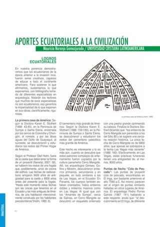APORTES ECUATORIALES A LA CIVILIZACIÓN
                                      Mauricio Naranjo Gomezjurado / UNIVERSIDAD CRISTIANA LATINOAMERICANA

                               LOGROS
                          ECUATORIALES
             En nuestra ponencia demostra-
             remos que los ecuatorianos de la
             época anterior a la invasión inca,
             fueron seres creativos, capaces
             de educar a todo el continente
             americano. Para sostener lo que
             afirmamos, sustentamos lo que
             exponemos, con bibliografía toma-
             da de diferentes especialistas en
             arqueología. Notarán los lectores
             que muchos de esos especialistas
             no son ecuatorianos; eso garantiza
             la imparcialidad de lo que exponen
             en sus obras, científicamente, rigu-
             rosas.
                                                                                                           La primera casa de América (Holm, 1985)

             La primera casa de América: Se-
             gún la Doctora Karen E. Stothert        El cementerio más grande de Amé-      con una piedra grande oprimiendo
             (1988: 43-45), en la Península de       rica: Según la Doctora Karen E.       su cabeza. Finaliza la Doctora Sto-
             Sumpa o Santa Elena, encerrada          Stothert (1988: 159-160), en la Pe-   thert diciendo que: “los entierros de
             por los cerros de Colonche y Chon-      nínsula de Sumpa o Santa Elena,       Cerro Mangote son parecidos a los
             gón, al noreste, y por las tibias       se descubrieron y estudiaron los      del Sitio 80 y se sugiere una cerca-
             aguas del Golfo de Guayaquil, al        restos del cementerio paleolítico     na relación histórica. La única fe-
             suroeste, se descubrieron y estu-       más grande de América.                cha de Cerro Mangote es de 6800
             diaron los restos del Primer Hogar                                            años, que apenas se sobrepone a
             de América.                             Este hecho es interesante y lo es     la fecha Las Vegas más reciente”
                                                     más aún, cuando se descubre que       (1988: 160). Efectivamente, en Las
             Según el Profesor Olaf Holm, fuera      estos patrones complejos de ente-     Vegas, estas prácticas funerarias
             de la casita que debió tener la forma   rramiento fueron copiados por la      tienen una antigüedad de, al me-
             de un proyectil (Naranjo, 2001: 56),    cultura panameña Cerro Mangote.       nos, 8000 años.
             se hallaron los restos de una fogata    Allí, los arqueólogos Gimsey, Co-
             que, posiblemente, sirvió de cocina     llins y Mckern, descubrieron entie-   Puntas de flecha “Cola de Pes-
             del edificio. Las fechas de radiocar-   rros primarios, secundarios y en      cado”: Las puntas de proyectil
             bono arrojaron 9400 años de anti-       paquete, en todo similares a los      cola de pescado, encontradas en
             güedad para la casita y 8900 años       de Las Vegas, en el Ecuador. En       El Inga, son bastante anteriores al
             antes del presente para la fogata.      Panamá, los cuerpos también es-       año 7080 a.C. Así mismo, parecen
             “Hasta este momento estas fechas        taban orientados; había entierros     ser el origen de puntas similares
             son las únicas que tenemos en el        dobles y entierros masivos como       halladas en otros lugares de Amé-
             Ecuador y las más antiguas de Amé-      en Las Vegas. Al igual que con        rica. El arqueólogo Pedro Porras
             rica, de una habitación intencional-    los “Amantes de Sumpa”, cerca         Garcés (1987: 141) hablando a
             mente construida por los habitantes     de Salinas, en Cerro Mangote se       este respecto, anota que: “el des-
             precolombinos”(Holm, 1985: 6).          descubrió un esqueleto enterrado      cubrimiento en El Inga, de diferente
INMATERIAL




             94
 