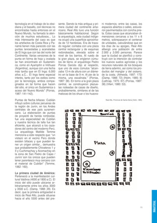 tecnología en el trabajo de la obsi-    sente. Siendo la más antigua y pri-   ni modernos; entre las casas, los
diana y el basalto, con técnicas no     mera ciudad del continente ame-       espacios abiertos o calles, estuvie-
encontradas hasta entonces en el        ricano, Real Alto tuvo una función    ron pavimentados con concha prie-
Nuevo Mundo, ha llamado la aten-        básicamente habitacional. Según       ta. Estas casas que alcanzaban di-
ción de muchos estudiosos... Lo         la arqueología, esta ciudad indíge-   mensiones cercanas a los 11 x 8
más interesante del caso es que         na ocupó una superficie aproxima-     metros, sobrepasaron el centenar
los artefactos de Costa Rica y Pa-      da de 12 hectáreas. Era de traza-     de unidades, calculándose que en
namá tienen más parecido con las        do regular; contaba con una plaza     los días de su apogeo, Real Alto
puntas lanceoladas y acanaladas         central rectangular y de esquinas     albergó una población de entre
de El Inga que con las del norte del    redondeadas, elevada sobre el         2.000 y 3.000 personas. Parece
Continente. Varias versiones de la      nivel de los barrios. Al ruedo de     que la ciudad se planificó y cons-
punta en forma de hoja u ovalada        la gran plaza, se erigieron cúmu-     truyó con la intención de controlar
se han encontrado en Sudaméri-          los de tierra; el arqueólogo Pedro    los nuevos suelos agrícolas y los
ca, como en Ayampitín e Intihuasi       Porras Garcés dijo al respecto,       recursos naturales de los bosques
(Argentina), aunque con una fecha       que uno de esos cúmulos “alcan-       de tierra adentro, así como los pro-
más tardía que en El Inga: 6,000        zaba 13 m de altura con un diáme-     ductos del manglar y del océano,
años a.C... El Inga tiene especial      tro en la base de 9 m. Al pie de la   de la costa. (Almeida, 1997: 172)
interés, tanto por los estilos como     misma, una escalinata.” (Porras,      (Damp, 1988: 72) (Holm, 1985: 9)
por la tecnología, ambos compa-         1987: 38). En torno a la gran plaza   (Lathrap, 1975: 67) (Porras, 1987:
ginados en tal forma que hacen          central, se construyeron plazue-      38) (Viteri, 1980: 53).
del sitio, el único en Sudamérica o     las rodeadas de casas de diseño,
acaso del Nuevo Mundo” (Porras,         probablemente, similares al de las
1987: 141-142).                         malocas de los shuar o los huaora-

Puntas de flecha bifaces: Cubilán                                                Real Alto, Provincia de Santa Elena (Holm, 1985)
influyó sobre culturas peruanas de
la región de Junín, en los Andes
centrales de ese país surameri-
cano. La elaboración de puntas
de proyectil de herida romboidal,
fue una especialidad de Cubilán
y nuestra técnica de talla fue tan
eficiente, que alcanzó a los caza-
dores del centro del moderno Perú.
La arqueóloga Matilde Temme
menciona a este respecto que: “un
vistazo en el vecino Perú donde
existen bifaces y que pueden te-
ner un origen similar... demuestra
que probablemente Chivateros 1 y
II y Cuchimachay y Acomachay en
la zona de San Pedro de Cajas /
Junín/ son los únicos que pueden
tener parentesco muy cercano con
el material de Cubilán” (Temme,
1982: 160).

La primera ciudad de América:
Perteneció a la manifestación cul-
tural Valdivia (4000 al 1800 a.C). El
inicio del sitio puede ubicarse ar-
bitrariamente entre los años 3000
y 3500 a.C. (Damp, 1988: 29). Es
decir, que la primera antigüedad e
inicio de Real Alto, puede situarse
hacia el año 5500 antes del pre-
                                                                                                                                    INMATERIAL




                                                                                                                              95
 