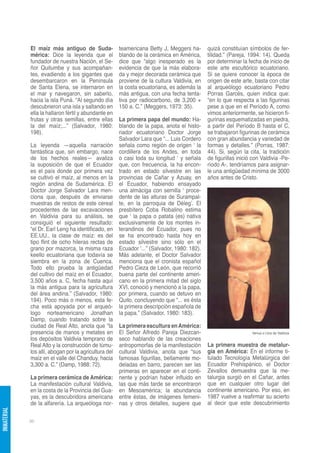 El maíz más antiguo de Suda-              teamericana Betty J, Meggers ha-       quizá constituían símbolos de fer-
             mérica: Dice la leyenda que el            blando de la cerámica en América,      tilidad.” (Pareja, 1994: 14). Queda
             fundador de nuestra Nación, el Se-        dice que “algo inesperado es la        por determinar la fecha de inicio de
             ñor Quitumbe y sus acompañan-             evidencia de que la más elabora-       este arte escultórico ecuatoriano.
             tes, evadiendo a los gigantes que         da y mejor decorada cerámica que       Si se quiere conocer la época de
             desembarcaron en la Península             proviene de la cultura Valdivia, en    origen de este arte, basta con citar
             de Santa Elena, se internaron en          la costa ecuatoriana, es además la     al arqueólogo ecuatoriano Pedro
             el mar y navegaron, sin saberlo,          más antigua, con una fecha tenta-      Porras Garcés, quien indica que:
             hacia la isla Puná. “Al segundo día       tiva por radiocarbono, de 3,200 +      “en lo que respecta a las figurinas
             descubrieron una isla y saltando en       150 a. C.” (Meggers, 1973: 35).        pese a que en el Período A, como
             ella la hallaron fértil y abundante en                                           vimos anteriormente, se hicieron fi-
             frutas y otras semillas, entre ellas      La primera papa del mundo: Ha-         gurinas esquematizadas en piedra,
             la del maíz;...” (Salvador, 1980:         blando de la papa, anota el histo-     a partir del Período B hasta el C,
             198).                                     riador ecuatoriano Doctor Jorge        se trabajaron figurinas de cerámica
                                                       Salvador Lara que “... Luis Cordero    con gran abundancia y variedad de
             La leyenda —aquella narración             señala como región de origen ‘ la      formas y detalles.” (Porras, 1987:
             fantástica que, sin embargo, nace         cordillera de los Andes, en toda       44). Si, según la cita, la tradición
             de los hechos reales— avaliza             o casi toda su longitud ‘ y señala     de figurillas inició con Valdivia -Pe-
             la suposición de que el Ecuador           que, con frecuencia, la ha encon-      ríodo A-, tendríamos para asignar-
             es el país donde por primera vez          trado en estado silvestre en las       le una antigüedad mínima de 3000
             se cultivó el maíz, al menos en la        provincias de Cañar y Azuay, en        años antes de Cristo.
             región andina de Sudamérica. El           el Ecuador, habiendo ensayado
             Doctor Jorge Salvador Lara men-           una almáciga con semilla ‘ proce-
             ciona que, después de enviarse            dente de las alturas de Surampal-
             muestras de restos de este cereal         te, en la parroquia de Déleg’. El
             procedentes de las excavaciones           presbítero Coba Robalino estima
             en Valdivia para su análisis, se          que ‘ la papa o patata (es) nativa
             consiguió el siguiente resultado:         exclusivamente de los montes in-
             “el Dr. Earl Leng ha identificado, en     terandinos del Ecuador, pues no
             EE.UU., la clase de maíz: es del          se ha encontrado hasta hoy en
             tipo flint de ocho hileras rectas de      estado silvestre sino sólo en el
             grano por mazorca, la misma raza          Ecuador ‘...” (Salvador, 1980: 182).
             keello ecuatoriana que todavía se         Más adelante, el Doctor Salvador
             siembra en la zona de Cuenca.             menciona que el cronista español
             Todo ello prueba la antigüedad            Pedro Cieza de León, que recorrió
             del cultivo del maíz en el Ecuador,       buena parte del continente ameri-
             3,500 años a. C, fecha hasta aquí         cano en la primera mitad del siglo
             la más antigua para la agricultura        XVI, conoció y mencionó a la papa,
             del área andina.” (Salvador, 1980:        por primera, cuando se detuvo en
             194). Poco más o menos, esta fe-          Quito, concluyendo que “... es ésta
             cha está apoyada por el arqueó-           la primera descripción española de
             logo norteamericano Jonathan              la papa.” (Salvador, 1980: 183).
             Damp, cuando tratando sobre la
             ciudad de Real Alto, anota que “la        La primera escultura en América:
             presencia de manos y metates en           El Señor Alfredo Pareja Diezcan-                           Venus o Llira de Valdivia
             los depósitos Valdivia temprano de        seco hablando de las creaciones
             Real Alto y la construcción de túmu-      antropomorfas de la manifestación      La primera muestra de metalur-
             los allí, abogan por la agricultura del   cultural Valdivia, anota que “sus      gia en América: En el informe ti-
             maíz en el valle del Chanduy, hacia       famosas figurillas, bellamente mo-     tulado Tecnología Metalúrgica del
             3,300 a. C.” (Damp, 1988: 72).            deladas en barro, parecen ser las      Ecuador Prehispánico, el Doctor
                                                       primeras en aparecer en el conti-      Zevallos demuestra que la me-
             La primera cerámica de América:           nente y podrían haber influido en      talurgia surgió en el Cañar, antes
             La manifestación cultural Valdivia,       las que más tarde se encontraron       que en cualquier otro lugar del
             en la costa de la Provincia del Gua-      en Mesoamérica; la abundancia          continente americano. Por eso, en
             yas, es la descubridora americana         entre éstas, de imágenes femeni-       1987 vuelve a reafirmar su acierto
             de la alfarería. La arqueóloga nor-       nas y otros detalles, sugiere que      al decir que este descubrimiento
INMATERIAL




             96
 