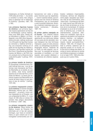 metalúrgico, en Cañar, fechado en        barcaciones con velas y remos,         lizados: soldadura imperceptible,
1978 antes de Cristo, “... ha venido     poco menores que las españolas;        miniaturas, láminas tan delgadas
a constituir la fecha más antigua        “... fueron nuestras balsas, que en-   como papel, repujados que alcan-
para la aparición de la metalurgia       tonces eran las únicas en América      zan más de dos centímetros, pero
en América.” (Zevallos, 1987: 185        Prehispánica, que se movilizaban       -sobre todo—la presencia del plati-
y 188).                                  a vela a grandes distancias, llevan-   no, nada menos que 200 años an-
                                         do y trayendo materiales para con-     tes de Cristo (el primero en la his-
Los primeros figurines huecos            tractar (comerciar)...” (Zevallos,     toria de la humanidad). El método
de América: Los primeros figuri-         1987: 70).                             empleado no es el de la fundición,
nes huecos aparecieron al final de                                              sino el sintering que, a través de
la manifestación cultural Valdivia,      El primer platino trabajado en         calentamientos sucesivos alter-
hace unos 3600 años. Desde allí,         el mundo: Los orfebres tolanos         nados con martillado, logra dar la
se difundieron a Méjico y el Perú,       no solo que trabajaron el platino      apariencia de platino a la superficie
llegando unos 600 años después.          aglutinando sus partículas sólidas     exterior, mientras —en realidad—
Acerca de esto, Lathrap anota que        en una cama de oro derretido, sino     el núcleo sigue manteniendo la
“en el Ecuador las figurillas huecas     que trabajaron las más hermosas        mezcla natural aurinoplatinífera.”
se remontan a Valdivia terminal y        máscaras y joyas en este precioso      (Adoum, 1995: 60). Al margen de
hay una evolución continua en el         metal. La antropóloga ecuatoriana      todo lo anterior, sabemos que el
estilo de las figurillas de Valdivia y   Rosángela Adoum, hablando de           segundo puesto en el mundo, en
Chorrera y las figurillas huecas de      La Tolita, en este aspecto, nos re-    lo que toca al trabajo del platino, lo
Río Chico. Claramente las figurillas     fiere que: “la variedad de técnicas    ocupa la nación alemana en donde
huecas de México y del Perú fue-         asociadas al martillado y el nivel     sus orfebres empezaron a trabajar-
ron producto de la influencia de la      logrado, solo pueden obedecer a        lo en el siglo XVIII, 1900 años des-
costa del Ecuador.” (Lathrap, 1975:      la existencia de orfebres especia-     pués que en nuestra Tolita.
68-69).
                                                                                                          Máscara de La Tolita

La primera botella de América:
El arqueólogo norteamericano Do-
nald Lathrap dice que: “una de las
formas más interesante del Perío-
do Machalilla es la botella de asa
de estribo. Esta forma también
aparece en el norte del Perú y en el
oeste de México. La fecha que te-
nemos sugiere que Machalilla es la
fuente de estos casos en que apa-
rece el asa de estribo.” (Lathrap,
1975: 66).

La primera trepanación cranea-
na en América: El Doctor Zevallos
Menéndez informa que, en 1964,
descubrió “...el primer y único crá-
neo trepanado en el Ecuador, con
una antigüedad de 860 a. C. o sea
mayor en 400 años al cráneo tre-
panado más antiguo descubierto
en América.” (1987: 186).

La primera navegación oceáni-
ca de América: Vasco Núñez de
Balboa, invasor de Panamá, fue
informado por el hijo del cacique
Comagre, que hacia el occidente
había un gran océano por el que
navegaban comerciantes con em-
                                                                                                                                 INMATERIAL




                                                                                                                       97
 